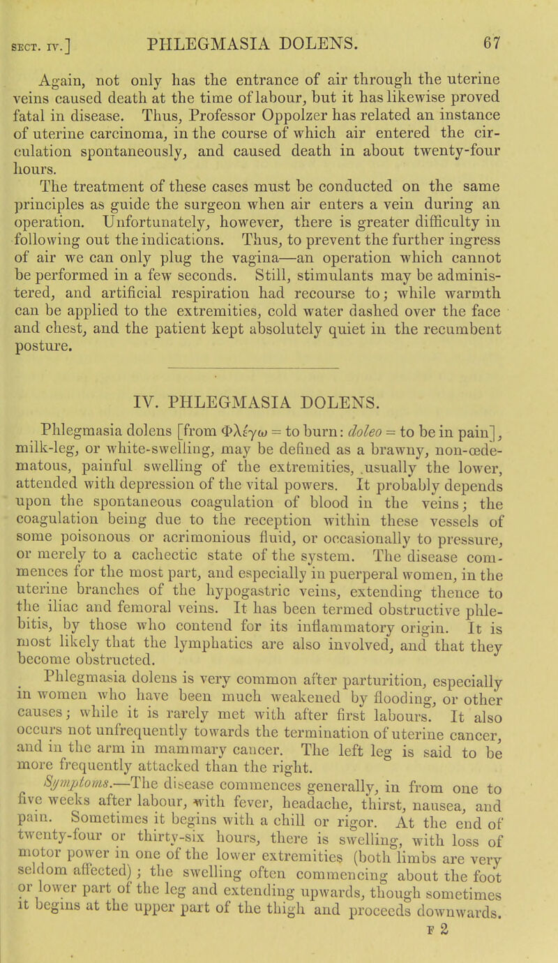 Again, not only has tlie entrance of air through the uterine veins caused death at the time of labour, but it has likewise proved fatal in disease. Thus, Professor Oppolzer has related an instance of uterine carcinoma, in the course of which air entered the cir- culation spontaneously, and caused death in about twenty-four hours. The treatment of these cases must be conducted on the same principles as guide the surgeon when air enters a vein during an operation. Unfortunately, however^ there is greater difficulty in following out the indications. Thus^ to prevent the further ingress of air we can only plug the vagina—an operation which cannot be performed in a few seconds. Still, stimulants may be adminis- tered, and artificial respiration had recourse to; while warmth can be applied to the extremities, cold water dashed over the face and chestj and the patient kept absolutely quiet in the recumbent posture. IV. PHLEGMASIA DOLENS. Phlegmasia dolens [from ^Xlyw = to burn: doleo = to be in pain], milk-leg, or white-swelling, may be defined as a brawny, non-oede- matous, painful swelling of the extremities, .usually the lower, attended with depression of the vital powers. It probably depends upon the spontaneous coagulation of blood in the veins; the coagulation being due to the reception within these vessels of some poisonous or acrimonious fluid, or occasionally to pressure, or merely to a cachectic state of the system. The disease com- mences for the most part, and especially in puerperal women, in the uterine branches of the hypogastric veins, extending thence to the iliac and femoral veins. It has been termed obstructive phle- bitis, by those who contend for its inflammatory origin. It is most likely that the lymphatics are also involved, and that they become obstructed. Phlegmasia dolens is very common after parturition, especially in women who have been much weakened by flooding, or other causes; while it is rarely met with after first labours. It also occurs not unfrequently towards the termination of uterine cancer, and in the arm in mammary cancer. The left leg is said to be more frequently attacked than the right. S//mptoms.—The disease commences generally, in from one to five weeks after labour, with fever, headache, thirst, nausea, and pam. Sometimes it begins with a chill or rigor. At the end of twenty-four or thirty-six hours, there is swelling, with loss of motor power m one of the lower extremities (both limbs are very seldom affected) ; the swelling often commencing about the foot or lower part of the leg and extending upwards, though sometimes It begms at the upper part of the thigh and proceeds downwards. F 2