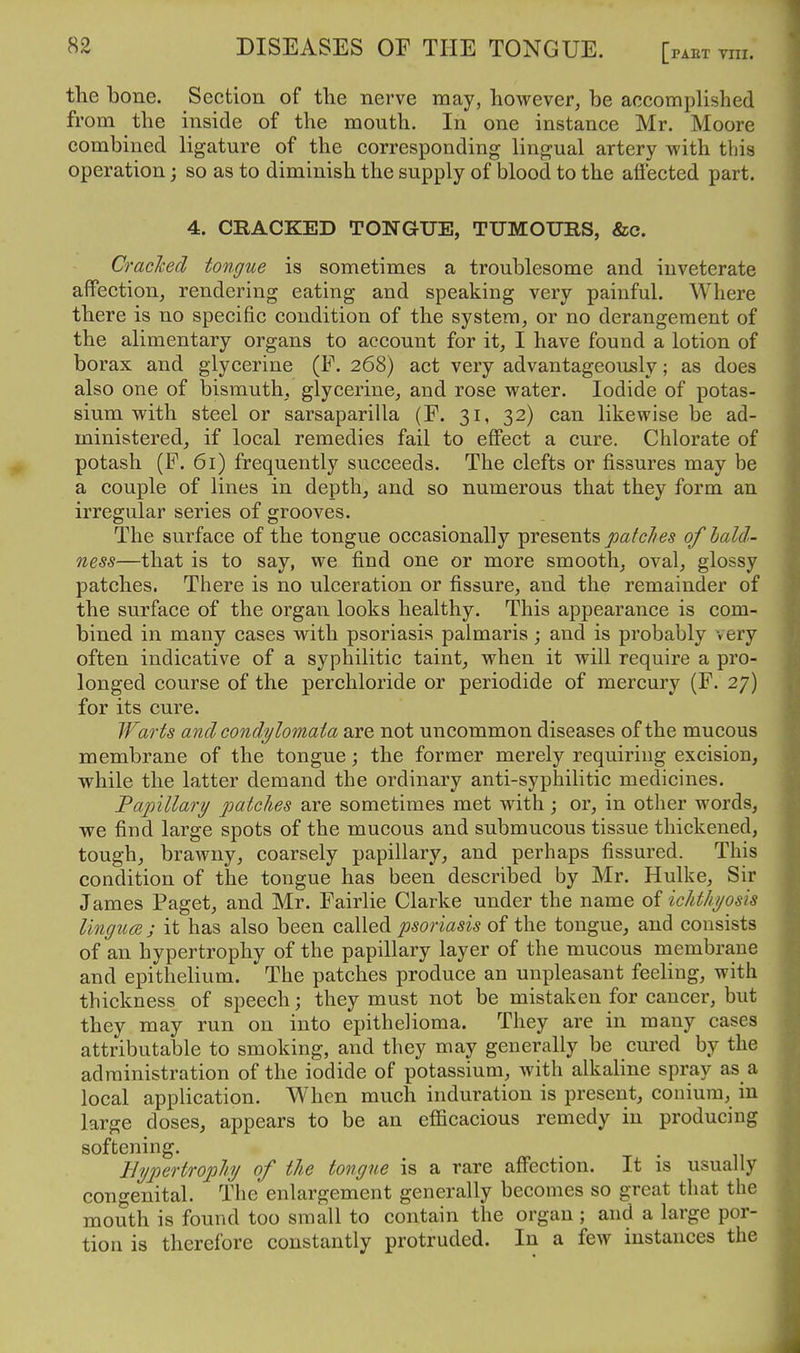 the bone. Section of the nerve may, however, be accomplished from the inside of the mouth. In one instance Mr. Moore combined ligature of the corresponding lingjual artery with this operation; so as to diminish the supply of blood to the afi'ected part. 4. CRACKED TONGUE, TUMOURS, &c. Craclcecl tongue is sometimes a troublesome and inveterate affection, rendering eating and speaking very painful. Where there is no specific condition of the system, or no derangement of the alimentary organs to account for it, I have found a lotion of borax and glycerine (F. 268) act very advantageously; as does also one of bismuth, glycerine, and rose water. Iodide of potas- sium with steel or sarsaparilla (F. 31, 32) can likewise be ad- ministered, if local remedies fail to efi'ect a cure. Chlorate of potash (F. 61) frequently succeeds. The clefts or fissures may be a couple of lines in depth, and so numerous that they form an irregular series of grooves. The surface of the tongue occasionally presents of lald- ness—that is to say, we find one or more smooth, oval, glossy patches. There is no ulceration or fissure, and the remainder of the surface of the organ looks healthy. This appearance is com- bined in many cases with psoriasis palmaris; and is probably very often indicative of a syphilitic taint, when it will require a pro- longed course of the perchloride or periodide of mercury (F. 27) for its cure. Warts and condylomata are not uncommon diseases of the mucous membrane of the tongue; the former merely requiring excision, while the latter demand the ordinary anti-syphilitic medicines. TapiUary patches are sometimes met with; or, in other words, we find large spots of the mucous and submucous tissue thickened, tough, brawny, coarsely papillary, and perhaps fissured. This condition of the tongue has been described by Mr. Hulke, Sir James Paget, and Mr. Fairlie Clarke under the name of ichthyosis lingua ; it has also been called psoriasis of the tongue, and consists of an hypertrophy of the papillary layer of the mucous membrane and epithelium. The patches produce an unpleasant feeling, with thickness of speech; they must not be mistaken for cancer, but they may run on into epithelioma. They are in many cases attributable to smoking, and they may generally be cured by the administration of the iodide of potassium, with alkaline spray as a local application. When much induration is present, conium, in large doses, appears to be an efficacious remedy in producing softening. Hypertrophy of the tongue is a rare aff'ection. It is usually congenital. The enlargement generally becomes so great that the mouth is found too small to contain the organ ; and a large por- tion is therefore constantly protruded. In a few instances the