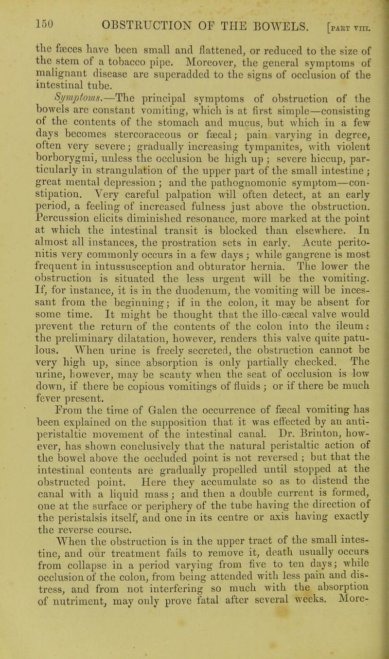 the feces have been small and flattened, or reduced to the size of the stem of a tobacco pipe. Moreover, the general symptoms of malignant disease are superadded to the signs of occlusion of the intestinal tube. Symptoms.—The principal symptoms of obstruction of the bowels are constant vomiting, which is at first simple—consisting of the contents of the stomach and mucus, but which in a few days becomes stercoraceous or ftecal; pain varying in degree, often very severe; gradually increasing tympanites, with violent borborygmi, unless the occlusion be high up ; severe hiccup, par- ticularly in strangulation of the upper part of the small intestine; great mental depression ; and the pathognomonic symptom—con- stipation. Very careful palpation will often detect, at an early period, a feeling of increased fulness just above the obstruction. Percussion elicits diminished resonance, more marked at the point at which the intestinal transit is blocked than elsewhere. In almost all instances, the prostration sets in early. Acute perito- nitis very commonly occurs in a few days ; while gangrene is most frequent in intussusception and obturator hernia. The lower the obstruction is situated the less urgent will be the vomiting. If, for instance, it is in the duodenum, the vomiting will be inces- sant from the beginning; if in the colon, it may be absent for some time. It might be thought that the illo-caecal valve would prevent the return of the contents of the colon into the ileum s the preliminary dilatation, however, renders this valve quite patu- lous. When urine is freely secreted, the obstruction cannot be very high up, since absorption is only partially checked. The urine, however, may be scanty when the seat of occlusion is low down, if there be copious vomitings of fluids ; or if there be much fever present. From the time of Galen the occurrence of faecal vomiting has been explained on the supposition that it was effected by an anti- peristaltic movement of the intestinal canal. Dr. Brinton, how- ever, has shown conclusively that the natural peristaltic action of the bowel above the occluded point is not reversed ; but that the intestinal contents are gradually propelled until stopped at the obstructed point. Here they accumulate so as to distend the canal with a liquid mass; and then a double current is formed, one at the surface or periphery of the tube having the direction of the peristalsis itself, and one in its centre or axis having exactly the reverse course. When the obstruction is in the upper tract of the small intes- tine, and our treatment fails to remove it, death usually occurs from collapse in a period varying from five to ten days; while occlusion of the colon, from being attended with less pain and dis- tress, and from not interfering so much with the absorption of nutriment, may only prove fatal after several weeks. More-