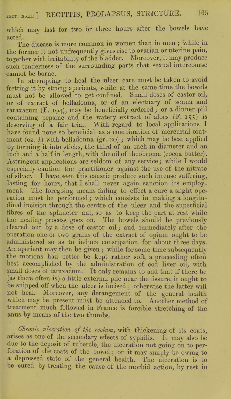 which may last for two or three hours after the bowels have acted. The disease is more common in women than in men; While in the former it not unfrequently gives rise to ovarian or uterine pain, together with irritability of the bladder. Moreover, it may produce such tenderness of the' surrounding parts that sexual intercourse cannot be borne. In attempting to heal the ulcer care must be taken to avoid fretting it by strong aperients, while at the same time the bowels must not be allowed to get confined. Small doses of castor oil, or of extract of belladonna, or of an electuary of senna and taraxacum (F. 194), may be beneficially ordered; or a dinner-pill containing pepsine and the watery extract of aloes (F. 155) is deserving of a fair trial. With regard to local applications I have found none so beneficial as a combination of mercurial oint- ment (oz. I) with belladonna (gr. 20) ; which may be best applied by forming it into sticks, the third of an inch in diameter and an inch and a half in length, with the oil of theobroma (cocoa butter). Astringent applications are seldom of any service; while I would especially caution the practitioner against the use of the nitrate of silver. 1 have seen this caustic produce such intense suftering, lasting for hours, that I shall never again sanction its employ- ment. The foregoing means failing to effect a cure a slight ope- ration must be performed; which consists in making a longitu- dinal incision through the centre of the ulcer and the superficial fibres of the sphincter ani, so as to keep the part at rest while the healing process goes on. The bowels should be previously cleared out by a dose of castor oil; and immediately after the operation one or two grains of the extract of opium ought to be administered so as to induce constipation for about three days. An aperient may then be given ; while for some time subsequently the motions had better be kept rather soft, a proceeding often best accomplished by the administration of cod liver oil, with small doses of taraxacum. It only remains to add that if there be (as there often is) a little external pile near the fissure, it ought to be snipped ofi when the ulcer is incised ; otherwise the latter will not heal. Moreover, any derangement of the general health which may be present must be attended to. Another method of treatment much followed in France is forcible stretching of the anus by means of the two thumbs. Chronic ulceration of the rectum, with thickening of its coats, arises as one of the secondary effects of syphilis. It may also be due to the deposit of tubercle, the ulceration not going on to per- foration of the coats of the bowel; or it may simply be owing to a depressed state of the general health. The ulceration is to be cured by treating the cause of the morbid action, by rest in