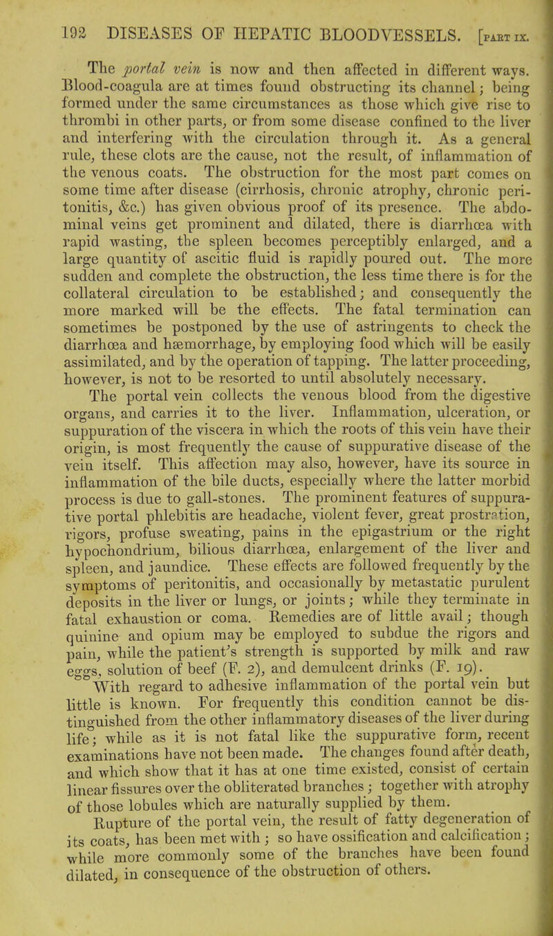 The portal vein is now and then affected in different ways. Blood-coagula are at times found obstructing its channel; being formed under the same circumstances as those which give rise to thrombi in other parts^ or from some disease confined to the liver and interfering with the circulation through it. As a general rule, these clots are the cause, not the result, of inflammation of the venous coats. The obstruction for the most part comes on some time after disease (cirrhosis, chronic atrophy, chronic peri- tonitis, &c,) has given obvious proof of its presence. The abdo- minal veins get prominent and dilated, there is diarrhoea with rapid wasting, the spleen becomes perceptibly enlarged, and a large quantity of ascitic fluid is rapidly poured out. The more sudden and complete the obstruction, the less time there is for the collateral circulation to be established; and consequently the more marked will be the effects. The fatal termination can sometimes be postponed by the use of astringents to check the diarrhoea and haemorrhage, by employing food which will be easily assimilated, and by the operation of tapping. The latter proceeding, however, is not to be resorted to until absolutely necessary. The portal vein collects the venous blood from the digestive organs, and carries it to the liver. Inflammation, ulceration, or suppuration of the viscera in which the roots of this vein have their origin, is most frequently the cause of suppurative disease of the vein itself. This affection may also, however, have its source in inflammation of the bile ducts, especially where the latter morbid process is due to gall-stones. The prominent features of suppura- tive portal phlebitis are headache, violent fever, great prostration, rigors, profuse sweating, pains in the epigastrium or the right hypochondrium, bilious diarrhoea, enlargement of the liver and spleen, and jaundice. These eff'ects are followed frequently by the symptoms of peritonitis, and occasionally by metastatic purulent deposits in the liver or lungs, or joints; while they terminate in fatal exhaustion or coma. Remedies are of little avail; though quinine and opium may be employed to subdue the rigors and pain, while the patient's strength is supported by milk and raw eggs, solution of beef (F. 2), and demulcent drinks (F. 19).^ With regard to adhesive inflammation of the portal vein but little is known. For frequently this condition cannot be dis- tinguished from the other inflammatory diseases of the liver during life; while as it is not fatal like the suppurative forna, recent examinations have not been made. The changes found after death, and which show that it has at one time existed, consist of certain linear fissures over the obliterated branches; together with atrophy of those lobules which are naturally supplied by them. Rupture of the portal vein, the result of fatty degeneration of its coats, has been met with ; so have ossification and calcification; while more commonly some of the branches have been found dilated; in consequence of the obstruction of others.