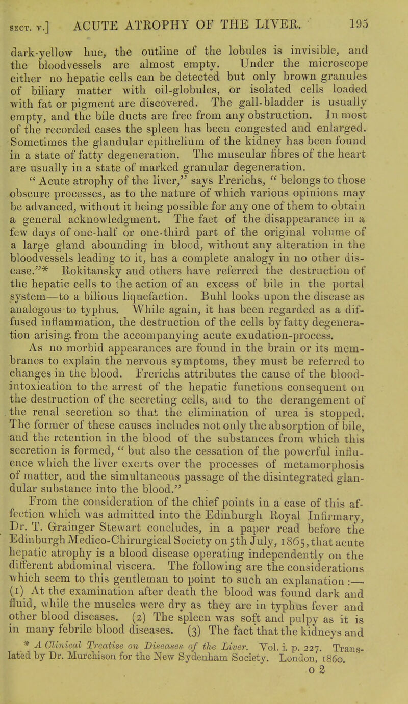dark-ycllow hue, the outline of the lobules is invisible, and the bloodvessels are almost empty. Under the microscope either no hepatic cells can be detected but only brown granules of biliary matter with oil-globules, or isolated cells loaded with fat or pigment are discovered. The gall-bladder is usually empty, and the bile ducts are free from any obstruction. Inmost of the recorded cases the spleen has been congested and enlarged. -Sometimes the glandular epithelium of the kidney has been found in a state of fatty degeneration. The muscular fibres of the heart are usually in a state of marked granular degeneration.  Acute atrophy of the liver/' says Frerichs,  belongs to those obscure processes, as to the nature of which various opinions may be advanced, without it being possible for any one of them to obtain a general acknowledgment. The fact of the disappearance in a few days of one-half or one-third part of the original volume of a large gland abounding in blood, without any alteration in the bloodvessels leading to it, has a complete analogy in no other dis- ease.'''* Rokitansky and others have referred the destruction of the hepatic cells to the action of an excess of bile in the portal system—to a bilious liquefaction. Buhl looks upon the disease as analogous to typhus. While again, it has been regarded as a dif- fused inflammation, the destruction of the cells by fatty degenera- tion arising, from the accompanying acute exudation-process. As no morbid appearances are found in the brain or its mem- branes to explain the nervous symptoms, they must be referred to changes in the blood. Frerichs attributes the cause of the blood- intoxication to the arrest of the hepatic functions consequent on the destruction of the secreting cells, and to the derangement of the renal secretion so that the elimination of urea is stopped. The former of these causes includes not only the absorption of bile, and the retention in the blood of the substances from which this secretion is formed,  but also the cessation of the powerful influ- ence which the liver exerts over the processes of metamorphosis of matter, and the simultaneous passage of the disintegrated glan- dular substance into the blood.'' From the consideration of the chief points in a case of this af- fection which was admitted into the Edinburgh Royal Infirmary, Dr. T. Grainger Stewart concludes, in a paper read before the EdinburghMedico-Chirurgical Society on 5th July, 1865, that acute hepatic atrophy is a blood disease operating independently on the difi'erent abdominal viscera. The following are the considerations which seem to this gentleman to point to such an explanation : (i) At the examination after death the blood was found dark and fluid, wbile the muscles were dry as they are in typhus fever and other blood diseases. (2) The spleen was soft and pulpy as it is in many febrile blood diseases. (3) The factthat the kidneys and * A Clinical Treatise on Diseases of tlie Liver. Vol. i. p. 227. Trans- lated by Dr. Murchison for the New Sydenham Society. London, i860' o 2