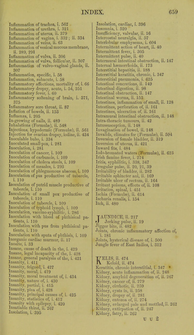 Inflamraation of trachea, i. 562 Inflammation of urethra, i. 321 Inflammation of uterus, ii. 379 Inflammation of vagina, i. 332 ; ii. 334 Inflammation of veins, ii. 63 Inflammation of vesical mucous membrane, ii. 289, 291 Inflammation of vulva, ii. 306 Inflamraation of vulva, follicular, ii. 307 Inflammation of vulvo-vaginal glands, ii. 307 _ Inflammation, specific, i. 58 Inflammation, subacute, i. 58 Inflammatory affections, mortality of, i. 66 Inflammatory dropsy, acute, i. 54, 251 Inflammatory fever, i. 60 Inflammatory softening of brain, i. 371, 375 Inflammatory sore throat, ii. 87 Inflation of bowels, ii. 153 Influenza, i. 205 In-growing of nails, ii. 489 Inhalations (Formulge), ii. 548 Injections, hypodermic (Formulee), ii. 561 Injection for ovarian dropsy, iodine, ii. 434 Inoculable bubo, i. 334 Inoculated small-pox, i. 281 Inoculation, i. 281 Inoculation of cancer, i. 109 Inoculation of carbuncle, i. 109 Inoculation of cholera stools, i. 109 Inoculation of measles, i. 293 Inoculation of phlegmonous abscess, i. 109 Inoculation of pus productive of tubercle, i. 110 Inoculation of putrid muscle productive of tubercle, i, 110 Inoculation of small pox productive of tubercle, i. 110 Inoculation of tubercle, i. 109 Inoculation of typhoid lymph, i. 109 Inoculation, vaccino-syphilitic, i. 286 Inoculation with blood of phthisical pa- tients, i. 110 Inoculation with pus from phthisical pa- tients, i. 110 Inoculation with sputa of phthisis, i. 109 Inorganic cardiac murmur, ii. 17 Inosite, i. 33 Insane, cause of death in the, i. 429 Insane, legal incapacity of the, i. 428 Insane, general paralysis of the, i. 421 Insanity, i. 411 Insanity, feigned, i. 427 Insanity, moral, i. 419 Insanity, moral treatment of, i. 434 Insanity, nature of, i. 430 Insanity, partial, i. 415 Insanity, plea of, i. 428 Insanity, principal causes of, i. 425 Insanity, statistics of, i. 412 Insanity with epilepsy, i. 420 Insatiable thirst, ii, 267 Insolation, i. 395 Insolation, cardiac, i. 396 Insomnia, i. 520 Insufficiency, valvular, ii. 16 Intercostal neuralgia, ii. 57 Interlobular emphysema, i. 604 Intermittent action of heart, ii. 40 Intermittent fever, i. 305 Intermittent pulse, ii. 40 Intennural intestinal obstruction, ii. 147 Internal haemorrhoids, ii. 173 Interstitial hepatitis, ii. 188 Interstitial keratitis, chronic, i. 347 Interstitial pneumonia, i. 625 Intestinal concretions, ii. 149 Intestinal digestion, ii. 98 Intestinal obstruction, ii. 147 Intestinal worms, ii. 153 Intestines, inflammation of small, ii. 128 Intestines, perforation of, ii. 161 Intestines, ulceration of, ii. 161 Intramural intestinal obstruction, ii. 148 Intra-thoracic tumours, ii. 42 Intussusception, ii. 148 Invagination of bowel, ii. 148 Invalids, climates for (Formula), ii. 594 Inversion of female bladder, ii. 319 Inversion of uterus, ii. 421 Inward fits, i. 484 lodo-bromated waters (Formulae), ii. 623 Irish famine fever, i. 274 Iritis, syphilitic, i. 338, 347 Irregular pulse, ii. 20, 21, 39 Irritability of bladder, ii. 282 Irritable sphincter ani, ii. 169 Irritable ulcer of rectum, ii. 164 Irritant poisons, effects of, ii. 108 Irritation, spinal, i. 451 Ischia (Formulae), ii. 614 Ischuria renalis, i. 154 Itch, ii. 480 TAUNDICE, ii. 2 IT 0 Jerking pulse, ii. 19 Jigger bite, ii. 482 • Joints, chronic inflammatory affection of, i. 181 Joints, hysterical disease of, i. 500 Jungle fever of East Indies, i. 312 KELIS, ii. 474 Keloid, ii. 474 Keratitis, chronic interstitial, i. 347 • Kidney, acute inflammation of, ii. 248 Kidney, amyloid degeneration of, ii. 267 Kidney, cancer of, ii. 279 Kidney, cirrhotic, ii. 259 Kidney, cysts in, ii. 258 Kidney, dropsy of, ii. 281 Kidney, entozoa of, ii. 274 Kidney, enlarged pale and mottled, ii. 262 . Kidney, extirpation of, ii. 247 Kidney, fatty, ii. 262 U U 2