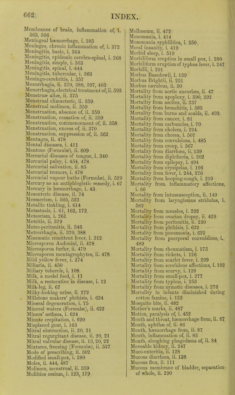 Membranes of brain, inflammation of i. 363, 366 Meningeal hsemorrbage, i. 385 Meninges, chronic inllammation of, i. 372 Meningitis, basic, i. 364 Meningitis, epidemic cerebro-spinal, i. 268 Meningitis, simple, i. 363 Meningitis, spinal, i. 444 Meningitis, tubercular, i. 366 Meningo-cerebritis, i. 357 Menorrhagia, ii. 370, 388, 397, 403 Menorrhagia, electrical treatment of,ii. 593 Menstrute albse, ii. 375 Menstrual climacteric, ii. 359 Menstrual molimen, ii. 359 Menstruation, absence of, ii. 359 Menstruation, cessation of, ii. 359 Menstruation, commencement of, ii. 358 Menstruation, excess of, ii. 370 Menstruation, suppression of, ii. 362 Mentagra, ii. 478 Mental diseases, i. 411 Mentone (Formulae), ii. 609 Mercurial diseases of tongue, i. 340 Mercurial palsy, i. 454, 478 Mercurial salivation, ii. 85 Mercurial tremors, i. 478 Mercurial vapour baths (Fonnulae), ii. 529 Mercury as an antiphlogistic remedy, i. 67 Mercury in haemorrhage, i. 43 Mesenteric disease, ii. 74 Mesmerism, i. 505, 523 Metallic tinkling, i. 614 Metastasis, i. 61, 162, 172 Meteorism, i. 261 Metritis, ii. 379 Metro-peritonitis, ii. 346 Metrorrhagia, ii. 370, 388 Miasmatic remittent fever, i. 312 Microsporon Audouini, ii. 478 Microsporon furfur, ii. 479 Microsporon mentagrophytes, ii. 478 Mild yellow fever, i. 274 Miliaria, ii. 450 Miliary tubercle, i. 108 Milk, a model food, i. 11 Milk, a restorative in disease, i. 12 Milk-leg, ii. 67 Milky-looking urine, ii. 272 Millstone makers' phthisis, i. 624 Mineral degeneration, i. 75 Mineral waters (Formulae), ii. 622 Miners' asthma, i. 624 Minute crepitation, i. 620 Misplaced gout, i. 163 Mitral obstruction, ii. 20, 21 Mitral regurgitant disease, ii. 20, 21 Mitral valvular disease, ii. 13, 20, 22 Mixtures, freezing (Formulas), ii. 527 Mode of prescribing, ii. 502 Modified small-pox, i. 280 Moles, ii. 444, 487 Molimen, menstrual, ii. 359 MoUities ossium, i. 123, 179 Molluscum, ii. 472 Monomania, i. 414 Monomania syphilitica, i. 350 Moral insanity, i. 419 Morbid sleep, i. 519 Morbiliform eruption in small pox, i. 280 Morbiliform eruption of typhus fever, i. 247 Morbilli, i. 291 Morbus Easedowii, i. 139 Morbus Brightii, ii. 251 Morbus cajruleus, ii. 30 Mortality from aortic aneurism, ii. 47 Mortality from apoplexy, i. 390, 392 Mortality from ascites, ii. 237 Mortality from bronchitis, i. 583 Mortality from burns and scalds, ii. 493 Mortahty from cancer, i. 81 Mortality from carbuncles, i. 70 Mortality from cholera, i. 224 Mortality from chorea, i. 507 Mortality from convulsions, i. 485 Mortality from croup, i. 567 Mortality from diarrhoea, ii. 139 Mortality from diphtheria, i. 202 Mortality from epilepsy, i. 494 Mortality from erysipelas, i. 196 Mortahty from fever, i. 244, 276 Mortahty from hooping-cough, i. 210 Mortality from inflammatory affections, i. 66 Mortality from intussusception, ii. 149 Mortality from laryngismus stridulus, i. 582 Mortality from measles, i. 292 Mortality from ovarian dropsy, ii. 429 Mortality from peritonitis, ii. 230 Mortality from phthisis, i. 622 Mortality from pneumonia, i. 622 Mortality from puerperal convulsions, i. 489 _ Mortality from i-heumatism, i. 173 Mortality from rickets, i. 126 Mortality from scarlet fever, i. 299 Mortality from scrofulous affections, i. 102 Mortality fi'om scurvy, i. 128 Mortahty from small-pox, i. 277 Mortality from typhus, i. 253 Mortality from zymotic diseases, i. 276 Mortality in infants diminished during cotton famine, i. 123 Mosquito bite, ii. 482 Mother's marks, ii. 487 Motion, paralysis of, i. 452 Mouth and throat, haemorrhage from, ii. 87 Mouth, aphthae of, ii. 86 Mouth, haemorrhage from, ii. 87 Mouth, inflammation of, ii. 83 Mouth, sloughing phagedasna of, ii. 84 Moveable kidney, ii. 247 Muco-enteritis, ii. 128 Mucous diarrhoea, ii. 138 Mucous flux, ii. Ill Mucous membrane of bladder, separation- of whole, ii. 290