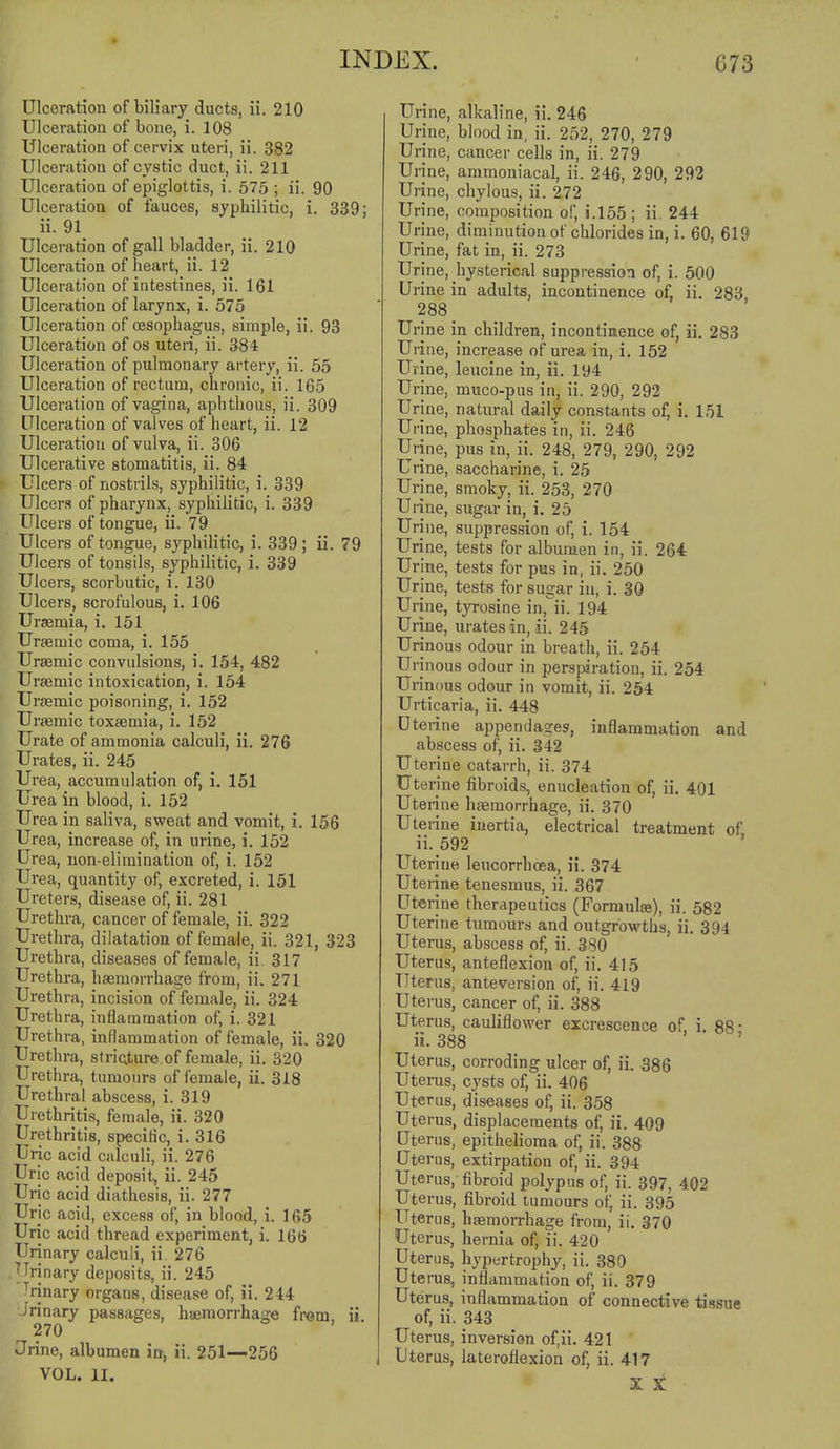 Ulceration of biliary ducts, ii. 210 Ulceration of bone, i. 108 Ulceration of cervix uteri, ii. 382 Ulceration of cystic duct, ii. 211 Ulceration of epiglottis, i. 575 ; ii. 90 Ulceration of fauces, syphilitic, i. 339; ii. 91 Ulceration of gall bladder, ii. 210 Ulceration of heart, ii. 12 Ulceration of intestines, ii. 161 Ulceration of larynx, i. 575 Ulceration of oesophagus, simple, ii. 93 Ulceration of os uteri, ii. 384 Ulceration of pulmonary artery, ii. 55 Ulceration of rectum, chronic, ii. 165 Ulceration of vagina, aphthous, ii. 309 Ulceration of valves of heart, ii. 12 Ulceration of vulva, ii. 306 Ulcerative stomatitis, ii. 84 f Ulcers of nostrils, syphilitic, i. 339 Ulcers of pharynx, syphilitic, i. 339 Ulcers of tongue, ii. 79 Ulcers of tongue, syphiHtic, i. 339; ii. 79 Ulcers of tonsils, syphilitic, i. 339 Ulcers, scorbutic, i. 130 Ulcers, scrofulous, i. 106 Uraemia, i. 151 Ursemic coma, i. 155 Ursemic convulsions, i. 154, 482 Ursemic intoxication, i. 154 Ursemic poisoning, i. 152 Urasmic toxaemia, i, 152 Urate of ammonia calculi, ii. 276 Urates, ii. 245 Urea, accumulation of, i. 151 Urea in blood, i. 152 Urea in saliva, sweat and vomit, i. 156 Urea, increase of, in urine, i. 152 Urea, non-elimination of, i. 152 Urea, quantity of, excreted, i. 151 Ureters, disease of, ii. 281 Urethra, cancer of female, ii. 322 Urethra, dilatation of female, ii. 321, 323 Urethra, diseases of female, ii. 317 Urethra, hasmorrhage from, ii. 271 Urethra, incision of female, ii. 324 Urethra, inflammation of, i. 321 Urethra, inflammation of female, ii. 320 Urethra, striature. of female, ii. 320 Urethra, tumours of female, ii. 318 Urethral abscess, i. 319 Urethritis, female, ii. 320 Urethritis, specitic, i. 316 Uric acid calculi, ii. 276 Uric acid deposit, ii. 245 Uric acid diathesis, ii. 277 Uric acid, excess of, in blood, i. 165 Uric acid thread experiment, i. 166 Urinary calculi, ii. 276 .Urinary deposits, ii. 245 Trinary organs, disease of, ii. 244 Urinary passages, hajmorrhage fr<jm, ii 270 Jrine, albumen in, ii. 251—256 VOL. II. Urine, alkaline, ii. 246 Urine, blood in, ii. 252, 270, 279 Urine, cancer cells in, ii. 279 Urine, ammoniacal, ii. 246, 290, 292 Urine, chylous, ii. 272 Urine, composition of, i.l55; ii. 244 Urine, diminution of chlorides in, i. 60, 619 Urine, fat in, ii. 273 Urine, hysterical suppression of, i. 500 Urine in adults, incontinence of, ii. 283 288 _ Urine in children, incontinence of, ii. 283 Urine, increase of urea in, i. 152 Urine, leucine in, ii. 194 Urine, muco-pus in, ii. 290, 292 Urine, natural daily constants of, i. 151 Urine, phosphates in, ii. 246 Urine, pus in, ii. 248, 279, 290, 292 Urine, saccharine, i. 25 Urine, smoky, ii. 253, 270 Urine, sugar in, i. 25 Urine, suppression of, i. 154 Urine, tests for albumen in, ii. 264 Urine, tests for pus in, ii. 250 Urine, tests for sugar iu, i. 30 Urine, tyrosine in,ii. 194 Urine, urates in, ii. 245 Urinous odour in breath, ii. 254 Urinous odour in perspiration, ii. 254 Urinous odour in vomit, ii. 254 Urticaria, ii. 448 Uterine appendages, inflammation and abscess of, ii. 342 Uterine catarrh, ii. 374 Uterine fibroids, enucleation of, ii. 401 Uterine haemorrhage, ii. 370 Uterine inertia, electrical treatment of ii.592 Uterine leucorrhoea, ii. 374 Uterine tenesmus, ii. 367 Uterine therapeutics (Formulse), ii. 582 Uterine tumours and outgrowths, ii. 394 Uterus, abscess of, ii. 380 Uterus, anteflexion of, ii. 415 Uterus, anteversion of, ii. 419 Uterus, cancer of, ii. 388 Uterus, cauliflower excrescence of i. 88 • ii. 388 Uterus, corroding ulcer of, ii. 386 Uterus, cysts of, ii. 406 Uterus, diseases of, ii. 358 Uterus, displacements of, ii. 409 Uterus, epithelioma of, ii. 388 Uterus, extirpation of, ii. 394 Uterus,-fibroid polypus of, ii. 397, 402 Uterus, fibroid tumours of, ii. 395 Uterus, hsemorrhage from, ii. 370 Uterus, hernia of, ii. 420 Uterus, hypertrophy, ii. 380 Uterus, inflammation of, ii. 379 Uterus, inflammation of connective tissue of, ii. 343 Uterus, inversion of.ii. 421 Uterus, laterofiexion of, ii. 417