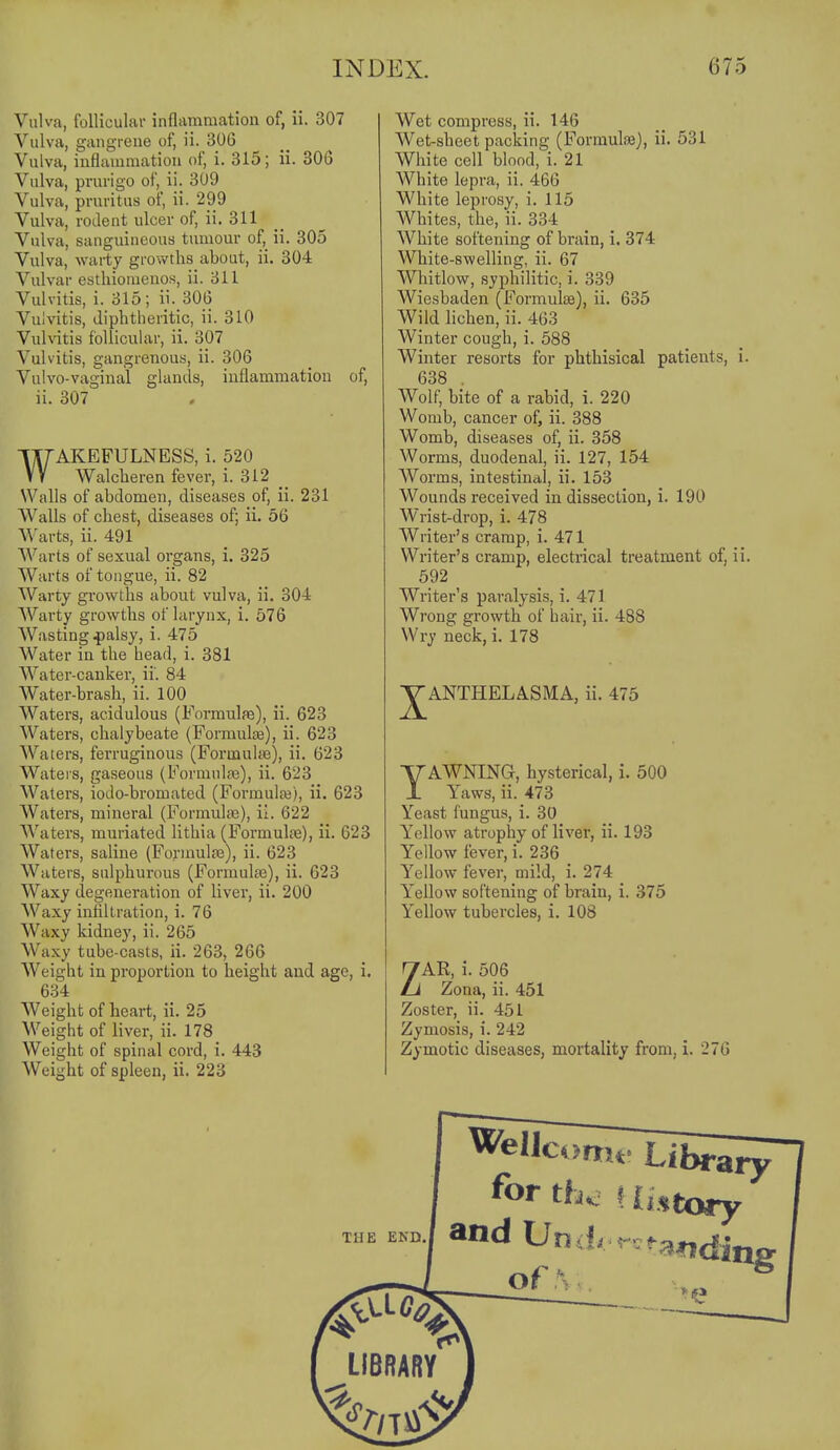 Vulva, follicular inflammation of, ii. 307 Vulva, gangreue of, ii. 306 Vulva, inflammation of, i. 315; ii. 306 Vulva, prurigo of, ii. 309 Vulva, pruritus of, ii. 299 Vulva, rodent ulcer of, ii. 311 Vulva, sanguineous tumour of, ii. 305 Vulva, warty growths about, ii. 304 Vulvar esthionienos, ii. 311 Vulvitis, i. 315; ii. 306 Vulvitis, diphtheritic, ii. 310 Vulvitis follicular, ii. 307 Vulvitis, gangrenous, ii. 306 Vulvo-vaginal glands, inflammation of, ii. 307 WAKEFULNESS, i. 520 Walcheren fever, i. 312 _ Walls of abdomen, diseases of, ii. 231 Walls of chest, diseases of; ii. 56 Warts, ii. 491 Warts of sexual organs, i. 325 Warts of tongue, ii. 82 Warty growths about vulva, ii. 304 AVarty growths of larynx, i. 576 Wasting .palsy, i. 475 Water in the head, i. 381 Water-canker, ii. 84 Water-brash, ii. 100 Waters, acidulous (Formulfe), ii. 623 Waters, chalybeate (Formulge), ii. 623 Waters, feiTuginous (Foruaute), ii. 623 Waters, gaseous (Formnlfe), ii. 623 Waters, iodo-bromated (FormulfB), ii. 623 Waters, mineral (Formuhie), ii. 622 Waters, muriated lithia (Foi'muloe), ii. 623 Waters, saline (Foriaulre), ii. 623 Waters, sulphurous (Formulae), ii. 623 Waxy degeneration of liver, ii. 200 Waxy infiltration, i. 76 Waxy kidney, ii. 265 Waxy tube-casts, ii. 263, 266 Weight in proportion to height and age, i. 634 AVeight of heart, ii. 25 Weight of liver, ii. 178 Weight of spinal cord, i. 443 Weight of spleen, ii. 228 Wet compress, ii. 146 Wet-sheet packing (Formuloe), ii. 531 White cell blood, i. 21 White lepra, ii. 466 White leprosy, i. 115 Whites, the, ii. 334 White softening of brain, i. 374 White-swelling, ii. 67 Whitlow, syphilitic, i. 339 Wiesbaden (Formulae), ii. 635 Wild lichen, ii. 463 Winter cough, i. 588 Winter resorts for phthisical patients, i. 638 . Wolf, bite of a rabid, i. 220 Womb, cancer of, ii. 388 Womb, diseases of, ii. 358 Worms, duodenal, ii. 127, 154 Worms, intestinal, ii. 153 Wounds received in dissection, i. 190 Wrist-drop, i. 478 Writer's cramp, i. 471 Writer's cramp, electrical treatment of, ii. 692 Writer's paralysis, i. 471 Wrong growth of hair, ii. 488 Wry neck, i. 178 ■JANTHELASMA, ii. 475 YAWNING, hysterical, i. 500 Yaws, ii. 473 Yeast fungus, i. 30 Yellow atrophy of liver, ii. 193 Yellow fever, i. 236 Yellow fever, mild, i. 274 Yellow softening of brain, i. 375 Yeflow tubercles, i. 108 ZAR, i. 506 Zona, ii. 451 Zoster, ii. 451 Zymosis, i. 242 Zymotic diseases, mortality from, i. 276 Ci>nru« THE END. Well for th^ and Und of S n Library tory ■* *a