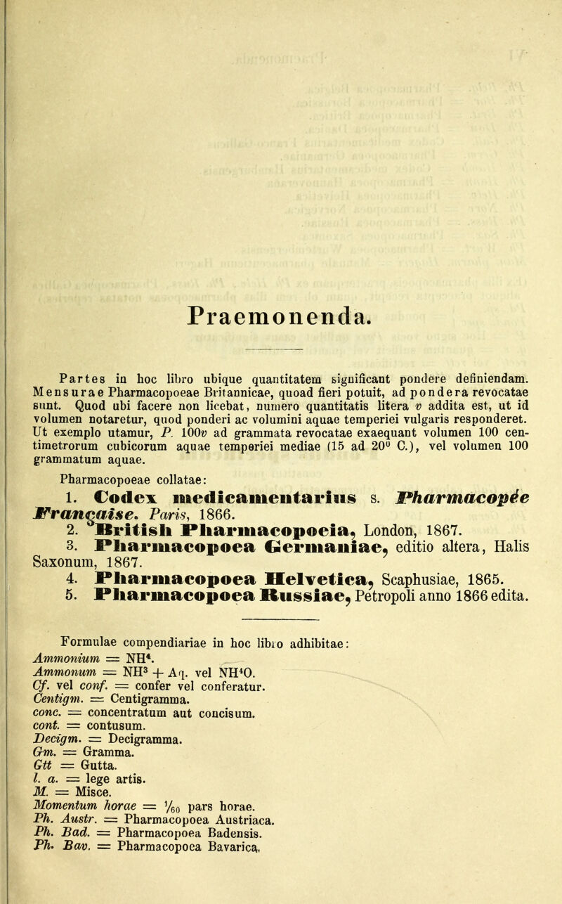 Praemonenda. Partes iu hoc libro ubique quantitatem significant pondere definiendam. Mensurae Pharmacopoeae Britannicae, quoad fieri potuit, adpondera revocatae sunt. Quod ubi facere non licebat, numero quantitatis litera v addita est, ut id volumen notaretur, quod ponderi ac volumini aquae temperiei vulgaris responderet. Ut exemplo utamur, P. lOOv ad grammata revocatae exaequant volumen 100 cen- timetrorum cubicorum aquae temperiei mediae (15 ad 20° C), vel volumen 100 grammatum aquae. Pharmacopoeae collatae: 1. Codex ifiiedicameiitarius s. l*harmacopde Wrancaise* Paris, 1866. 2. Rritish Pliarmacopoeia, London, 1867. 3. Pliarmacopoea €*ermaiiiae9 editio altera, Halis Saxonum, 1867. 4. Pliarmacopoea Helvetica, Scaphusiae, 1865. 5. Pliarmacopoea Mitssiae9 Petropoli anno 1866 edita. Formulae compendiariae in hoc libro adhibitae: Ammonium = NH*. Ammonum = NH3 -f- Aq. vel NH40. Cf. vel conf. = confer vel conferatur. Centigm. = Centigramma. conc. = concentratum aut concisum. cont. = contusum. Decigm. = Decigramma. Gm. = Gramma. Gtt = Gutta. a. = lege artis. M. = Misce. Momentum horae = %0 pars horae. Ph. Austr. = Pharmacopoea Austriaca. Ph. Bad. = Pharmacopoea Badensis. Ph* Bav. = Pharmacopoea Bavarica,