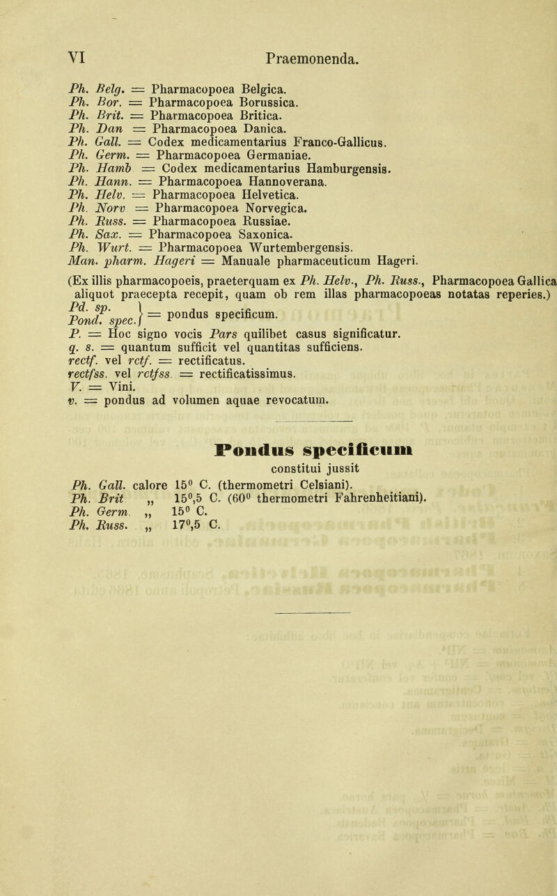 Ph. Belg. = Pharmacopoea Belgica. Ph. Bor. = Pharmacopoea Borussica. Ph. Brit. = Pharmacopoea Britica. Ph. Dan = Pharmacopoea Danica. Ph. Gall. = Codex medicamentarius Franco-Gallicus. Ph. Germ. = Pharmacopoea Germaniae. Ph. Hamb = Codex medicamentarius Hamburgensis. Ph. Hann. = Pharmacopoea Hannoverana. Ph. Helv. = Pharmacopoea Helvetica. Ph. Norv = Pharmacopoea Norvegica. Ph. Buss. = Pharmacopoea Kussiae. Ph. Sax. = Pharmacopoea Saxonica. Ph. Wurt. = Pharmacopoea Wurtembergensis. Man. pharm. Hageri = Manuale pharmaceuticum Hageri. (Ex illis pharmacopoeis, praeterquam ex Ph. Helv^ Ph. Buss., Pharmacopoea Gallica aliquot praecepta recepit, quam ob rem illas pharmacopoeas notatas reperies.) P. = Hoc signo vocis Pars quilibet casus significatur. q. s. = quantum sufficit vel quantitas sufficiens. rectf. vel retf. = rectificatus. rectfss. vel rctfss. = rectificatissimus. V. = Vini. v. = pondus ad volumen aquae revocatum. Pondus specificum constitui jussit Ph. Gall. calore 15° C. (thermometri Celsiani). Ph. Brit „ 15°,5 C. (60° thermometri Fahrenheitiani), Ph. Oerm. „ 15« C. Ph. Buss. „ 17°,5 C.