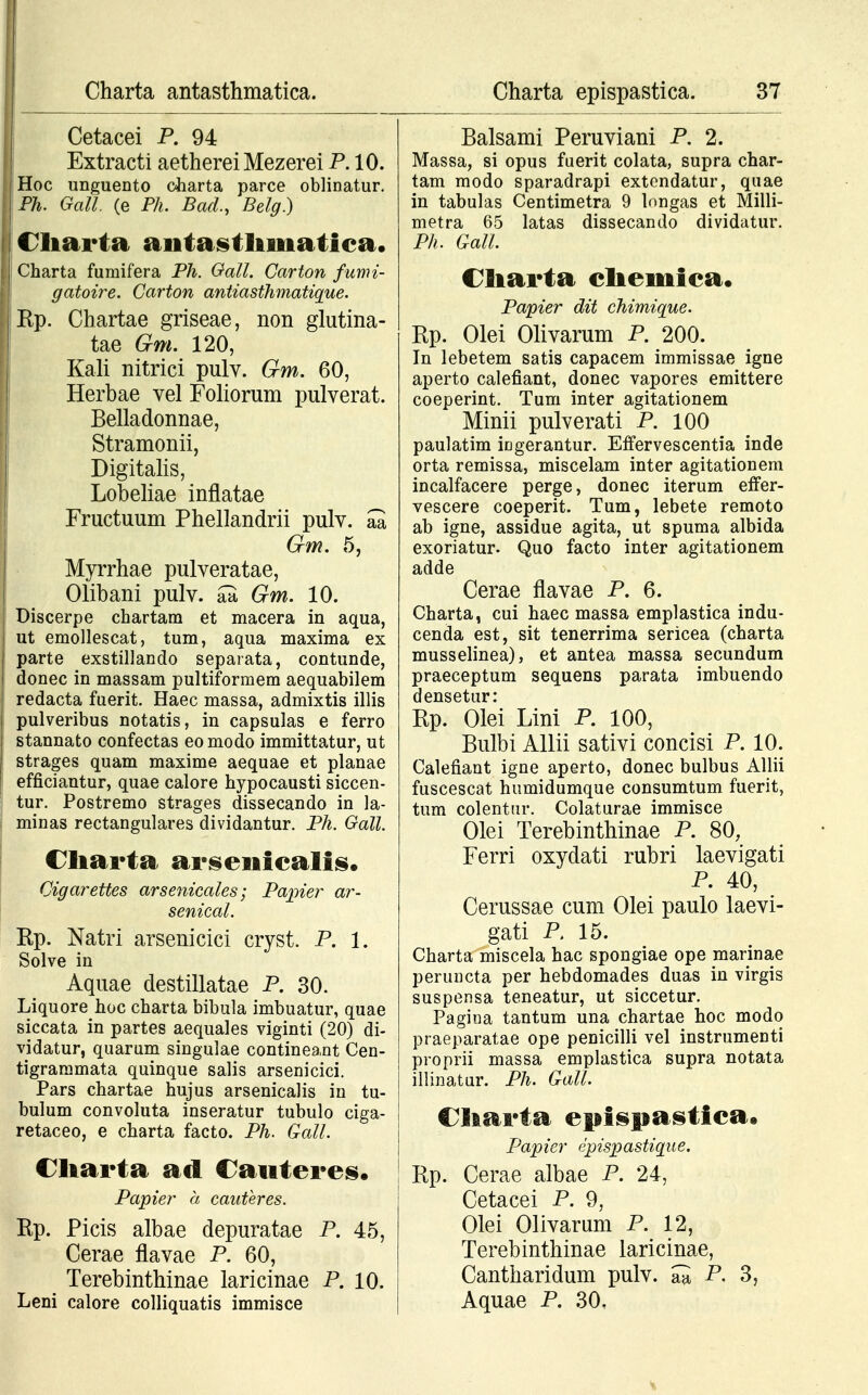 Cetacei P. 94 Extracti aetherei Mezerei P. 10. Hoc unguento oharta parce oblinatur. Ph. Gall. (e Ph. Bad., Belg.) f Cliarta aiitastlimatiea. Charta furaifera Ph. Gall. Carton fumi- gatoire. Carton antiasthmatique. i Kp. Chartae griseae, non glutina- tae Gm. 120, Kali nitrici pulv. Gm. 60, Herbae vel Foliorum pulverat. Belladonnae, Stramonii, Digitalis, Lobeliae inflatae Fructuum Phellandrii pulv. aa Gm. 5, Myrrhae pulveratae, Olibani pulv. aa Gm. 10. Discerpe chartam et macera in aqua, ut emollescat, tum, aqua maxima ex parte exstillando separata, contunde, donec in massam pultiformem aequabilem redacta fuerit. Haec massa, admixtis illis pulveribus notatis, in capsulas e ferro stannato confectas eomodo immittatur, ut strages quam maxime aequae et planae efficiantur, quae calore hypocausti siccen- tur. Postremo strages dissecando in la- minas rectangulares dividantur. Ph. Gall. Cliarta arseniealis. Cigarettes arsenicales; Papier ar- senical. Rp. Natri arsenicici cryst. P. 1. Solve in Aquae destillatae P. 30. Liquore hoc charta bibula imbuatur, quae siccata in partes aequales viginti (20) di- vidatur, quarum singulae contineant Cen- tigrammata quinque salis arsenicici. Pars chartae hujus arsenicalis in tu- bulum convoluta inseratur tubulo ciga- retaceo, e charta facto. Ph. Gall. \ Cliarta ad Caiiteres. Papier a cauteres. Rp. Picis albae depuratae P. 45, Cerae flavae P. 60, Terebinthinae laricinae P. 10. Leni calore colliquatis immisce Balsami Peruviani P. 2. Massa, si opus fuerit colata, supra char- tam modo sparadrapi extendatur, quae in tabulas Centimetra 9 longas et Milli- metra 65 latas dissecando dividatur. Ph. Gall. Cliarta eliemiea. Papier dit chimique. Ep. Olei Olivarum P. 200. In lebetem satis capacem immissae igne aperto calefiant, donec vapores emittere coeperint. Tum inter agitationem Minii pulverati P. 100 paulatim ingerantur. Effervescentia inde orta remissa, miscelam inter agitationem incalfacere perge, donec iterum effer- vescere coeperit. Tum, lebete remoto ab igne, assidue agita, ut spuma albida exoriatur. Quo facto inter agitationem adde Cerae flavae P. 6. Charta, cui haec massa emplastica indu- cenda est, sit tenerrima sericea (charta musselinea), et antea massa secundum praeceptum sequens parata imbuendo densetur: Rp. Olei Lini P. 100, Bulbi Allii sativi concisi P. 10. Calefiant igne aperto, donec bulbus Allii fuscescat humidumque consumtum fuerit, tum colentur. Colaturae immisce Olei Terebinthinae P. 80, Ferri oxydati rubri laevigati P. 40, Cerussae cum Olei paulo laevi- gati P, 15. Charta miscela hac spongiae ope marinae peruncta per hebdomades duas in virgis suspensa teneatur, ut siccetur. Pagina tantum una chartae hoc modo praeparatae ope penicilli vel instrumenti proprii massa emplastica supra notata illinatur. Ph. Gall. Citarta epispastiea. Papier epispastiqiie. Rp. Cerae albae P. 24, Cetacei P. 9, Olei Olivarum P. 12, Terebinthinae laricinae, Cantharidum pulv. ^ P. 3, Aquae P. 30,