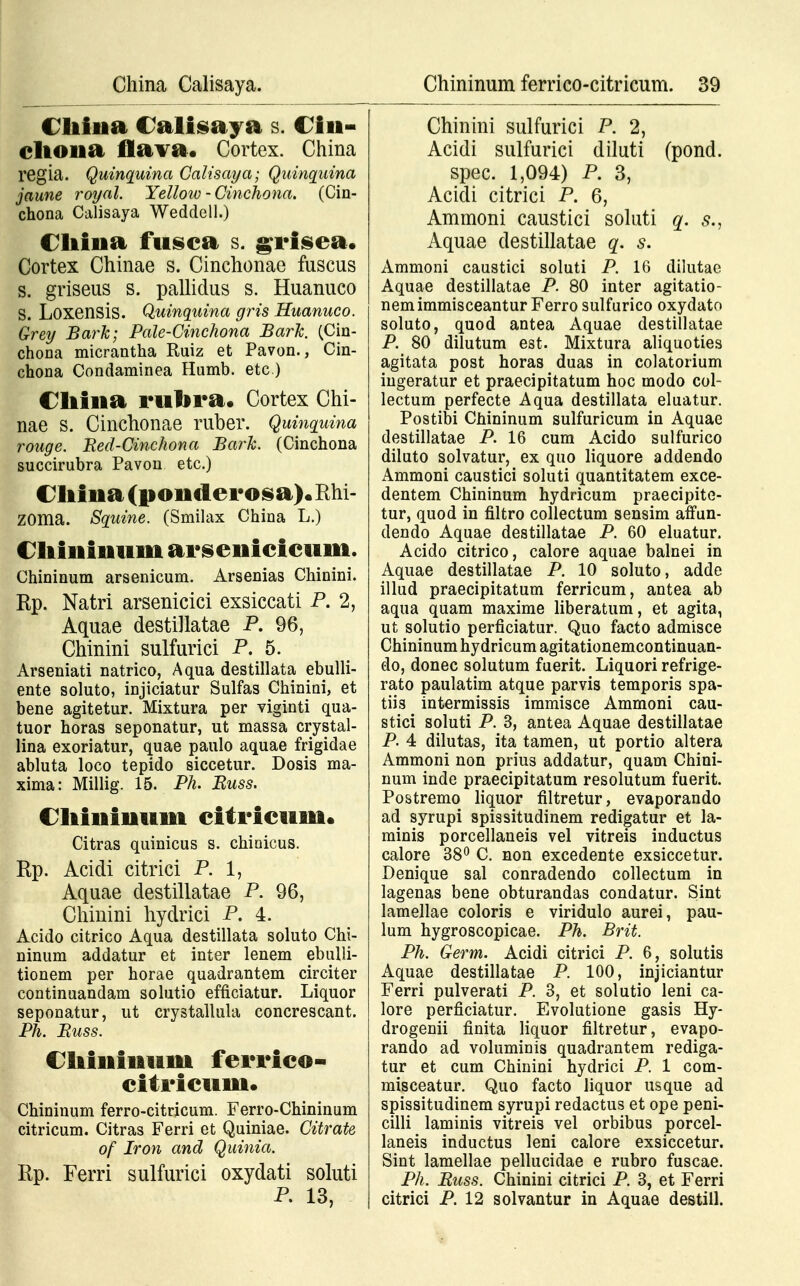 Cliina Calisaya s. Cin- cltona flava. Cortex. China regia. Quinquina Calisaya; Quinquina jaune royal. Yellow - Cinchona. (Cin- chona Calisaya Weddell.) China fusca s. grisea. Cortex Chinae s. Cinchonae fuscus s. griseus s. pallidus s. Huanuco S. Loxensis. Quinquina gris Huanuco. Grey Bark; Pale-Cinchona BarJc. (Cin- chona micrantha Ruiz et Pavon., Cin- chona Condaminea Humb. etc.) Cliina rulira. Cortex Chi- nae s. Cinchonae ruber. Quinquina rouge. Bed-Cinchona BarJc. (Cinchona succirubra Pavon etc.) Cliina(ponderosa).Rhi- ZOma. Squine. (Smilax China L.) Chinimim arsenicicum. Chininum arsenicum. Arsenias Chinini. Rp. Natri arsenicici exsiccati P. 2, Aquae destiHatae P. 96, Chinini sulfurici P. 5. Arseniati natrico, Aqua destillata ebulli- ente soluto, injiciatur Sulfas Chinini, et bene agitetur. Mixtura per viginti qua- tuor horas seponatur, ut massa crystal- lina exoriatur, quae paulo aquae frigidae abluta loco tepido siccetur. Dosis ma- xima: Millig. 15. Ph. Buss. Cliiiiinuni citricum. Citras quinicus s. chinicus. Rp. Acidi citrici P. 1, Aquae destillatae P. 96, Chinini hydrici P. 4. Acido citrico Aqua destillata soluto Chi- ninum addatur et inter lenem ebulli- tionem per horae quadrantem circiter continuandam solutio efficiatur. Liquor seponatur, ut crystallula concrescant. Ph. Buss. Chinimim ferrico- citricum. Chininum ferro-citricum. Ferro-Chininum citricum. Citras Ferri et Quiniae. Citrate of Iron and Quinia. Rp. Ferri sulfurici oxydati soluti Chinini sulfurici P. 2, Acidi sulfurici diluti (pond. spec. 1,094) P. 3, Acidi citrici P. 6, Ammoni caustici soluti q. ,<?., Aquae destillatae q. s. Ammoni caustici soluti P. 16 dilutae Aquae destillatae P. 80 inter agitatio- nemimmisceantur Ferro sulfurico oxydato soluto, quod antea Aquae destillatae P. 80 dilutum est. Mixtura aliquoties agitata post horas duas in colatorium ingeratur et praecipitatum hoc modo col- lectum perfecte Aqua destillata eluatur. Postibi Chininum sulfuricum in Aquae destillatae P. 16 cum Acido sulfurico diluto solvatur, ex quo liquore addendo Ammoni caustici soluti quantitatem exce- dentem Chininum hydricum praecipite- tur, quod in filtro collectum sensim affun- dendo Aquae destillatae P. 60 eluatur. Acido citrico, calore aquae balnei in Aquae destillatae P. 10 soluto, adde illud praecipitatum ferricum, antea ab aqua quam maxime liberatum, et agita, ut solutio perficiatur. Quo facto admisce Chininum hydricum agitationemcontinuan- do, donec solutum fuerit. Liquori refrige- rato paulatim atque parvis temporis spa- tiis intermissis immisce Ammoni cau- stici soluti P. 3, antea Aquae destillatae P. 4 dilutas, ita tamen, ut portio altera Ammoni non prius addatur, quam Chini- num inde praecipitatum resolutum fuerit. Postremo liquor filtretur, evaporando ad syrupi spissitudinem redigatur et la- minis porcellaneis vel vitreis inductus calore 38° C. non excedente exsiccetur. Denique sal conradendo collectum in lagenas bene obturandas condatur. Sint lamellae coloris e viridulo aurei, pau- lum hygroscopicae. Ph. Brit. Ph. Germ. Acidi citrici P. 6, solutis Aquae destillatae P. 100, injiciantur Ferri pulverati P. 3, et solutio leni ca- lore perficiatur. Evolutione gasis Hy- drogenii finita liquor filtretur, evapo- rando ad voluminis quadrantem rediga- tur et cum Chinini hydrici P. 1 com- misceatur. Quo facto liquor usque ad spissitudinem syrupi redactus et ope peni- cilli laminis vitreis vel orbibus porcel- laneis inductus leni calore exsiccetur. Sint lamellae pellucidae e rubro fuscae. Ph. Buss. Chinini citrici P. 3, et Ferri citrici P. 12 solvantur in Aquae destill.