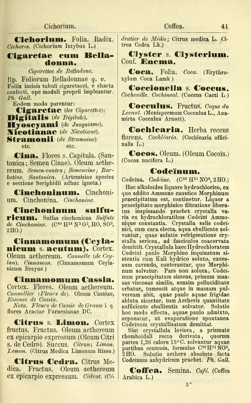 Cicliorium. Folia. Radix. Cichoree. (Cichorium Intybus L.) Cigaretae cum ISella- doima. Cigarettes de Belladone. Rp. Foliorum Belladonnae q. v. Foliis incisis tubuli cigaretacei, e charta confecti, ope moduli proprii impleantur. Ph. Gall. Eodem modo parentur: Oigaretae (les Cigarettes): Digitalis (de Bigitale). HyOSCyailli (de Jusquiame). Micotianae {de Mcotiane). StraHiOHii {de Stramoine) etc. etc. Ciiaa. Flores s. Capitula. (San- tonica; Semen Cinae). Oleum aethe- reum. Semen-contra; Semencine; Bar- botine. Santonica. (Artemisiae species e sectione Seriphidii adhuc ignota.) Ciiiclioiiimim. Cinchoni- um. Cinchonina. Cinchonine. Ciiicltoniiium sulfu- 1'icilltt* Sulfas cinchonicus. Sulfate de Cinchonine. (C40 H21 N2 O2, HO, SO3, 2HO.) Ciuitamomum (Ceyla- nicum s. acutum). Cortex. Oleum aethereum. Cannelle {de Cey- lan). Cinnamon. (Cinnamomum Ceyla- nicum Breyne) Ciititamomum Casst a. Cortex. Flores. Oleum aethereum. Cannellier (Fleurs de). Oleum Cassiae, Essence de Cassia. Nota. Fleurs de Cassie de Grasse i. q. flores Acaciae Farnesianae DC. Citrus s. liimon. Cortex fructus. Fructus. Oleum aethereum ex epicarpio expressum (Oleum Citri S. de Cedro). SuCCUS. Citron; Limon. Lemon. (Citrus Medica Limonum Risso.) Citrus Ceilra. Citrus Me- dica. Fructus. Oleum aethereum ex epicarpio expressum. Cedrat. (Ce- dratier de Medie; Citrus medica L. Ci- trus Cedra Lk.) Clyster s. Clysterium. Conf. £nema, Coca. Folia. Coca. (Erythro- xylum Coca Lamk) Coccionella s. Coccus. Cochenille. Cochineal. (Coccus Cacti L.) CoCCUlllS. Fructus. Coquedu Levant. (Menispermum Cocculus L., Ana- mirta Cocculus Arnott). Coclilearia. Herba recens florens. Cochlearia. (Cochlearia offici- nalis L.) Cocos. Oleum. (Oleum Cocois.) (Cocos nucifera L.) Codeinum. Codeina. Codeine. (C36 H21 NO6, 2H0.) Hoc alkaloides liquore hydrochlorico, ex quo addito Ammono caustico Morphinum praecipitatum est, continetur. Liquor a praecipitato morphinico filtratione libera- tus inspissando praebet crystalla va- ria ex hydrochloratibus Codeini Ammo- nique constantia. Crystalla salis codei- nici, cum cura electa, aqua ebulliente sol- vantur, quae solutio refrigeratione cry- stalla sericea, ad fasciculos coacervata demittit. Crystallula haecHydrochloratem Codeini paulo Morphino inquinatum si- stentia cum Kali hydrico soluto, exces- sum cavendo, conterantur, quo Morphi- num solvatur. Pars non soluta, Codei- ; num praecipitatum sistens, primum mas- sae viscosae similis, sensim pelluciditate ; orbatur, tumescit atque in massam pul- | veream abit, quae paulo aquae frigidae ! abluta siccetur, tum Aetheris quantitate sufficiente ebullientis solvatur. Solutio | hoc modo effecta, aquae paulo admixto, I seponatur, ut evaporatione spontanea Codeinum crystallisatum demittat. Sint crystallula leviora, a prismate rhomboidali recto derivata, quorura partes 1,26 calore 15° C. solvuntur aquae partibus centenis, formulae C36H21N06, 2HO. Solutio aethere absoluto facta Codeinum anhydricum praebet. Ph. Gall. Coffea* Semina. Cafl (Coffea Arabica L.) 3*