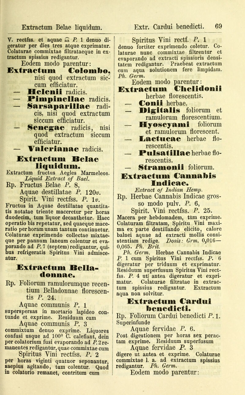 Extractum Belae liquidum. V. rectfss. et aquae aa P. 1 denuo di- geratur per dies tres atque exprimatur. Colaturae commixtae filtrataeque in ex- tractum spissius redigantur. Eodem modo parentur: Extraetum Colomlio, nisi quod extractum sic- cum efficiatur. — Helenii radicis. — Pimpinellae radicis. — Sarsaparillae radi- cis, nisi quod extractum siccum efficiatur. — ^ene^ae radicis, nisi quod extractum siccum efficiatur. — Valerianae radicis. Extraetuni llelae liquidum. Extractum fructus Aegles Marmeleos. Liquid Extract of Bael. Kp. Fructus Belae P. 8, Aquae destillatae P. 120#. Spirit. Vini rectfss. P. lv. Fructus in Aquae destillatae quantita- tis notatae triente maceretur per horas duodecim, tum liquor decanthetur. Haec operatio bis repetatur, sed quaeque mace- ratio perhoramunam tantum continuetur. Colaturae exprimendo collectae mixtae- que per pannum laneum colentur et eva- porando ad P.7 (septem)redigantur, qui- bus refrigeratis Spiritus Vini admisce- atur. Extraetum Bella- donnae. Kp. Foliorum ramulorumque recen- tium Belladonnae florescen- tis P. 24. Aquae communis P. 1 superspersas in mortario lapideo con- tunde et exprime. Residuum cum Aquae communis P. 3 commixtum denuo exprime. Liquores confusi usque ad 100° C. calefiant, dein per colatorium fusi evaporando ad P.2re- manentes redigantur, quae commixtae cum Spiritus Vini rectfss. P. 2 per horas viginti quatuor seponantur, saepius agitando, tum colentur. Quod in colatorio remanetj contritum cum Spiritus Vini rectf. P. 1 denuo fortiter exprimendo coletur. Co- laturae nunc commixtae filtrentur et evaporando ad extracti spissioris densi- tatem redigantur. Praebeat extractum cum aqua solutionem fere limpidam. Ph. Germ. Eodem modo parentur: Extractum Clielidonii herbae florescentis. — Conii herbae. — Digitalis foliorum et ramulorum florescentium. — Hyoseyami foliorum et ramulorum florescent. —- liaetueae herbae flo- rescentis. — Pulsatillae herbae flo- rescentis. — Stramonii foliorum. Extraetum Cannabis Indieae. Extract of Indian Hemp. Ep. Herbae Cannabis Indicae gros- so modo pulv. P. 6, Spirit. Vini rectfss. P. 25. Macera per hebdomadem, tum exprime. Colaturam filtratam, Spiritu Vini maxi- ma ex parte destillando elicito, calore balnei aquae ad extracti mollis consi- stentiam redige. JDosis: Grm. 0,016— 0,065. Ph. Brit. Ph. Germ. Herbae Cannabis Indicae P. 1 cum Spiritus Vini rectfss. P. 6 digeratur per triduum et exprimatur. Residuum superfusum Spiritus Vini rect- fss. P. 4 ut! antea digeratur et expri- matur. Colaturae filtratae in extrac- tum spissius redigantur. Extractum aqua non solvitur. Xxtraetum Cardui ttenedieti. Rp. Foliorum Cardui benedicti P. 1. Superinfunde Aquae fervidae P. 6. j Post digestionem per horas sex perac- ! tam exprime. Residuum superfusum Aquae fervidae P. 3 digere ut antea et exprime. Colaturae commixtae 1. a. ad extractum spissius redigantur. Ph. Germ. Eodem modo parentur;