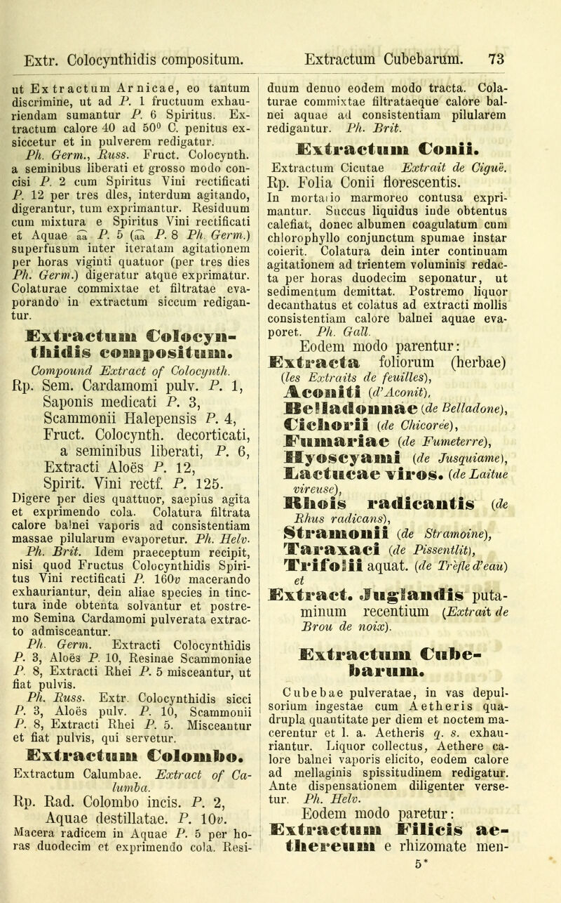 Extr. Colocynthidis compositum. ut Extractum Arnicae, eo tantum discrimine, ut ad P. 1 fructuum exhau- riendam sumantur P. 6 Spiritus. Ex- tractum calore 40 ad 50° C. penitus ex- siccetur et in pulverem redigatur. Ph. Germ., Buss. Fruct. Colocynth. a seminibus liberati et grosso modo con- cisi P. 2 cum Spiritus Vini rectificati P. 12 per tres dles, interdum agitando, digerantur, tum exprimantur. Residuum cum niixtura e Spiritus Vini rectificati et Aquae ^ P. 5 (c™ P. 8 Ph. Germ.) superfusum inter iteratam agitationem per horas viginti quatuor (per tres dies Ph. Germ.) digeratur atque exprimatur. Colaturae commixtae et filtratae eva- porando in extractum siccum redigan- tur. Extractnm Coloeyii- tliidis coiiipositufiai. Compound Extract of Colocynth. Rp. Sem. Cardamomi pulv. P. 1, Saponis medicati P. 3, Scammonii Halepensis P. 4, Fruct. Colocynth. decorticati, a seminibus liberati, P. 6, Extracti Aloes P. 12, Spirit. Vini rectf. P. 125. Digere per dies quattuor, saepius agita et exprimendo cola. Colatura filtrata calore balnei vaporis ad consistentiam massae pilularum evaporetur. Ph. Helv. Ph. Brit. Idem praeceptum recipit, nisi quod Fructus Colocynthidis Spiri- tus Vini rectificati P. lQOv macerando exhauriantur, dein aliae species in tinc- tura inde obtenta solvantur et postre- mo Semina Cardamomi pulverata extrac- to admisceantur. Ph. Germ. Extracti Colocynthidis P. 3, Aloes P. 10, Resinae Scammoniae P. 8, Extracti Rhei P. 5 misceantur, ut fiat pulvis. Ph. Buss. Extr. Colocynthidis sicci P. 3, Aloes pulv. P. 10, Scammonii P. 8, Extracti Rhei P. 5. Misceantur et fiat pulvis, qui servetur. Kxtractiiiaa Colomfao. Extractum Calumbae. Extract of Ca- lumba. Rp. Ead. Colombo incis. P. 2, Aquae destillatae. P. lOv. Macera radicem in Aquae P. 5 per ho- ras duodecim et exprimendo cola. Resi- Extractum Cubebarum. 73 duum denuo eodem modo tracta. Cola- turae commixtae filtrataeque calore bal- nei aquae ad consistentiam pilularem redigantur. Ph. Brit. l^xtractiiifii Coifiii» Extractum Cicutae Extrait de Cigue. Rp. Folia Conii florescentis. In mortaiio marmoreo contusa expri- mantur. Succus liquidus iude obtentus calefiat, donec albumen coagulatum cum chlorophyllo conjunctum spumae instar coierit. Colatura dein inter continuam agitationem ad trientem voluminis redac- ta per horas duodecim seponatur, ut sedimentum demittat. Postremo liquor decanthatus et colatus ad extracti mollis consistentiam calore balnei aquae eva- poret. Ph. Gall. Eodem modo parentur: Exti°acta foliorum (herbae) {les Extraits de feuilles), AcOlliti (d'Aconit), BelladOBfififiae % Belladone), Ciclfi©l*ii {de Chicoree), JPllfifiiai^iae (de Fumeterre), HyOSCyaififii (de Jusquiame), Ijactncae ^ir©s. (de Laitue vireuse), Mliois radicaiitis (de Rhus radicans), ^tfi*afifilOfiftii (de Stramoine), Taraxaei (de Pissentut), Trifblil aquat. (de Trefled'eau) et JExtfi*act. ^luglandis puta- minum recentium (Extrait de Brou de noix). ExtractiiBii Cube- bafi*uififi« Cubebae pulveratae, in vas depul- sorium ingestae cum Aetheris qua- drupla quautitate per diem et noctem ma- cerentur et 1. a. Aetheris q. s. exhau- riantur. Liquor collectus, Aethere ca- lore balnei vaporis elicito, eodem caiore ad mellaginis spissitudinem redigatur. Ante dispensationem diligenter verse- tur. Ph. Helv. Eodem modo paretur: I3xti*actufiifi Filicis ae- tliei*euasfi e rhizomate men- 5*
