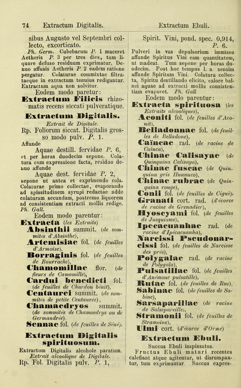 sibus Augusto vel Septembri col- lecto, excorticato. Ph. Germ. Cubebarum P. 1 maceret Aetheris P. 3 per tres dies, tum li- quore defuso residuum exprimatur. De- nuo affusis Aetheris P. 2 eadem ratione pergatur. Colaturae commixtae filtra- taeque in extractum tenuius redigantur. Extractum aqua non solvitur. Eodem modo paretur: Extractum IFilicis rhizo- matis recens siccati pulveratique. Extractuui IMgitalis. Extrait de Digitale. Rp. Foliorum siccat. Digitalis gros- so modo pulv. P. 1. Affunde Aquae destill. fervidae P. 6, ot per horas duodecim sepone. Cola- tura cum expressione facta, residuo de- luo affunde Aquae dest. fervidae P. 2, sepone ut antea et exprimendo cola. Colaturae primo collectae, evaporando ad spissitudinem syrupi redactae adde colaturam secundam, postremo liquorem ad consistentiam extracti inollis redige. Ph. Gall. Eodem modo parentur: .Extracta (les Extraits) Absintliii summit. (de som- mites d? Absinthe), Arteuiisiae fol. (de feuiiks d'Armoise), Borragillis fol. {de feuilles de Bourrache), Cliamoniillae flor. (de fleurs de Camomille\ Cardui benedicti fol. (de feuilles de Chardon benit), Centaurei summit. (desom- mites de petite Centauree), Cliamaetlryos summit. (de sommites de Chamaedrys ou de Germandree), Seilliae M. (de feuilles de Sene). £xtractuiii IMgitalis spirituosuui. Extractum Digitalis alcohole paratum. Extrait alcooliqne de Digitale. Rp. Fol. Digitalis pulv. P. 1, Spirit. Vini, pond. spec. 0,914, P. 6. Pulveri in vas depulsorium immisso affunde Spiritus Vini eam quantitatem, ut madeat. Tum sepone per horas du- odecim. Post hoc tempus 1. a. sensim affunde Spiritum Vini. Colatura collec- ta, Spiritu destillando elicito, calore bal- nei aquae ad extracti mollis consisten- tiam evaporet. Ph. Gall. Eodem modo parentur: Kxtracta spirituosa (les Extraits alcooliques), AcOlliti fol. (de feuilles d'Aco- nit), Kelladoimae fol. (defeuii- les de Belladone), Calificae rad. (de racine de Cainca), Oiiuae Calisayae (de Quinquina Calisaya), Ciiiuae fuscae (de Quin. quina gris Huanuco), Cliiuae ruferae (de Quin- quina rouge), C^OIiii fol. (de feuilles de Cigue), €*ranati cort. rad. (d'ecorce de racine de Grenadier), HyOSCyailli fol. (de feuilles de Jusquiame), Ipecacuanliae rad. (de racine d'Ipecacuanha), Ifarcissi Fseudonar- cissi fol. (de feuilles de Narcisse des pres), I*Olyg£alae rad. (de racine de Polygala), J*ulsatillae M. (de feuilles d'Ane'mone pulsatille), Rlltae fol. (de feuilles de Bue), &ailiiiac fol. (de feuilles de Sa- bine), Sarsaparillae (de racine de Salsepareille), ^tramoilii fol. (de feuilles de Stramoine), Ulllli COrt. (d'e'corce d'Orme). I5x.tr actum Eliuli. Succus Ebuli inspissatus. Fructus Ebuli maturi recentes calefiant atque agitentur, ut disrumpan- tur, tum exprimantur. Succus expres-