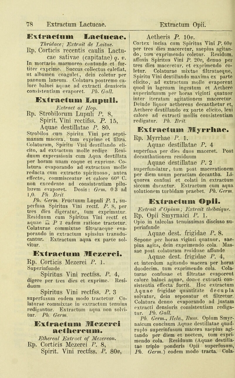 -Kxtraetum ILaetucae. Thridace; Extrait de Laitue. Ep. Corticis recentis caulis Lactu- cae sativae (capitatae) q. v. In mortario marmoreo contunde et for- titer exprime. Succus collectus calefiat, ut albumen coagulet, dein coletur per pannnm laneum. Colatura postremo ca- lore balnei aquae ad extracti densioris consistentiam evaporet. Ph. Gall. Extractum JLupuIf. Extract of Hop. Rp. Strobilorum Lupuli P. 8, Spirit. Vini rectifss. P. 15, Aquae destillatae P. 80. Strobilos cum Spiritu Vini per septi- manam macera, tum exprime et filtra. Colaturam, Spiritu Vini destillando eli- cito, ad extractum molle redige. Resi- duum expressionis cum Aqua destillata per horam unam coque et exprime. Co- latura evaporando ad extractum molle redacta cum extracto spirituoso, antea effecto, commisceatur et calore 60° C. non excedente ad consistentiam pilu- larem evaporet. Dosis: Grm. 0 3 ad 1,0. Ph. Brit. Ph. Germ. Fructuum Lupuli P. 1, su- perfusa Spiritus Vini rectf. P. 8, per tres dies digeratur, tum exprimatur. Residuum cum Spiritus Vini rectf. et aquae P 2 eadem ratione tractetur. Colaturae commixtae filtrataeque eva- porando in extractum spissius transdu- cantur. Extractum aqua ex parte sol- vitur. JExtractum Itlczcrei. Kp. Corticis Mezerei P. 1. Superinfunde Spiritus Vini rectfss. P. 4, digere per tres dies et exprime. Resi- duum Spiritus Vini rectfss. P. 3 superfusum eodem modo tractetur. Co- laturae commixtae in extractum tenuius redigantur. Extractum aqua non solvi- tur. Ph. Germ. ExtractuiM Mezerei aetliereuiu. Ethereal Extract of Mezereon. Ep. Corticis Mezerei P. 8, Spirit. Vini rectfss. P. 80v, Aetheris P. lOv. Cortex incisa cum Spiritus Vini P. 60v per tres dies maceretur, saepius agitan- do, tum exprimendo coletur. Residum, affusis Spiritus Vini P. 20v, denuo per tres dies maceretur, et exprimendo co- letur. Colaturae mixtae filtrataeque, Spiritu Vini destillando maxima ex parte elicito, ad extractum molle evaporent quod in lagenam ingestum et Aethere superinfusum per horas viginti quatuor inter iteratam agitationem maceretur. Deinde liquor aethereus decanthetur et, Aethere destillando ex parte elicito, leni calore ad extracti mollis consistentiam redigatur. Ph. Brit. Extractiiw» Myrrliae. Rp. Myrrhae P. 1. Aquae destillatae P. 4 superfusa per dies duos maceret. Post decanthationem residuum Aquae destillatae P. 2 superfundatur, tum post macerationem per diem unum peractam decantha. Li- quores confusi et colati in extractum siccum ducantur. Extractum cum aqua solutionem turbidam praebet. Ph. Germ. Extractum €$pii. Extrait d^Opium; Extrait thebaique. Rp. Opii Smyrnaici P. 1. Opio in taleolas tenuissimas discisso su- perinfunde Aquae dest. frigidae P. 8. Sepone per horas viginti quatuor, sae- pius agita, dein exprimendo cola. Mas- sae post colaturam residuae affunde Aquae dest. frigidae P. 4, et interdum agitando macera per horas duodecim, tum exprimendo cola. Cola- turae confusae et filtratae evaporent calore balnei aquae, donec extracti con- sistentia effecta fuerit. Hoc extractum Aquae frigidae quantitate decupla solvatur, dein seponatur et filtretur. Colatura denuo evaporando ad justam extracti densioris consistentiam rediga- tur. Ph. Gall. Ph. Germ., Helv., Buss. Opium Smyr- naicum concisum Aquae destillatae quad- ruplo superinfusum macera saepius agi- tando per diem et noctem, tum expri- mendo cola. Residuum (Aquae destilia- tae triplo ponderis Opii superfusum, Ph. Germ.) eodem modo tracta. Cola-