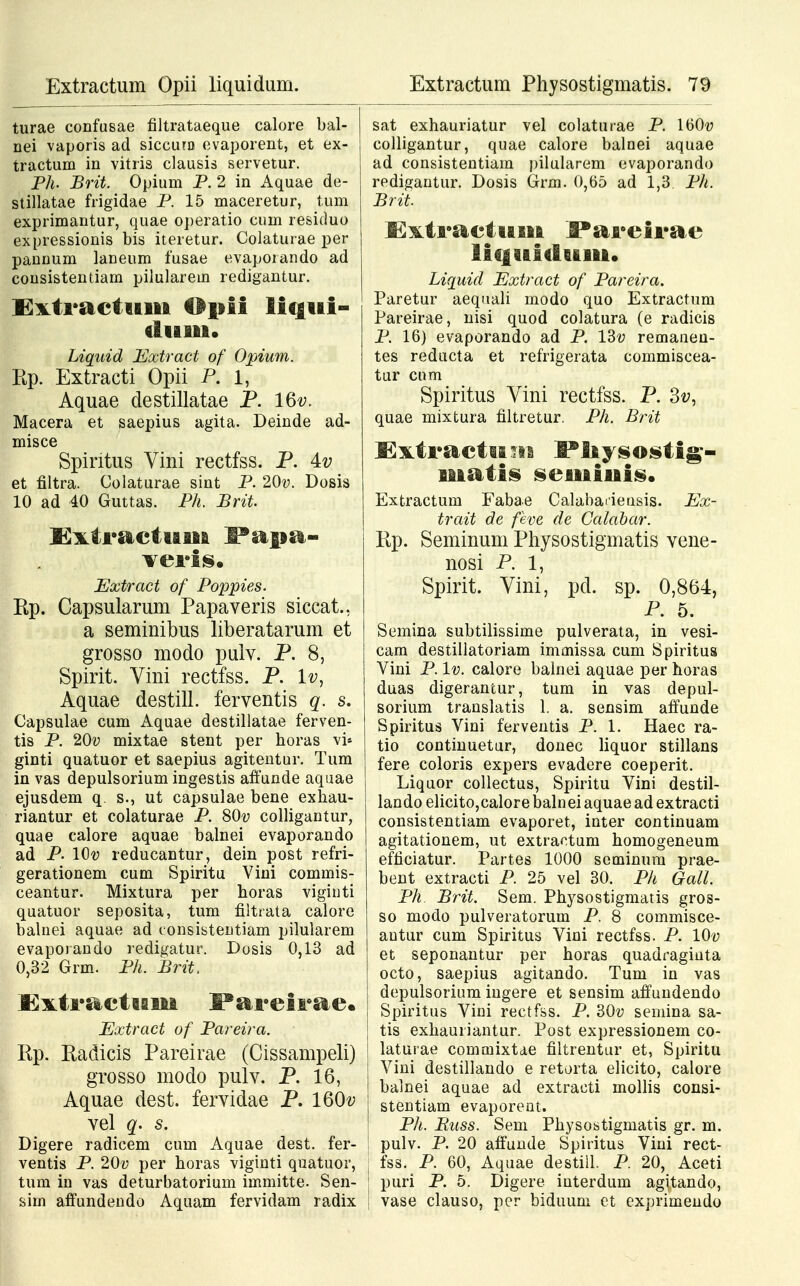 turae confusae filtrataeque calore bal- nei vaporis ad siccura evaporent, et ex- tractum in vitris clausis servetur. Ph. Brit. Opium P. 2 in Aquae de- stillatae frigidae P. 15 maceretur, tum exprimantur, quae operatio cum residuo expressionis bis iteretur. Colaturae per pannum laneum fusae evapoiando ad consistentiam pilularem redigantur. £xti*actiiiii tlpii liqui- duiii. Liquid Extract of Opium. Kp. Extracti Opii P. 1, Aquae destillatae P. 16^. Macera et saepius agita. Deinde ad- misce Spintus Vini rectfss. P. 4v et filtra. Colaturae sint P. 20v. Dosis 10 ad 40 Guttas. Ph. Brit Extractttiia Fapa- veris. Extract of Poppies. Kp. Capsularum Papaveris siccat., a seminibus liberatarum et grosso modo pulv. P. 8, Spirit. Vini rectfss. P. lv, Aquae destill. ferventis q. s. Capsulae cum Aquae destillatae ferven- tis P. 20v mixtae stent per horas vi* ginti quatuor et saepius agitentur. Tum in vas depulsorium ingestis affunde aquae ejusdem q. s., ut capsulae bene exhau- riantur et colaturae P. SOv colligantur, quae calore aquae balnei evaporando ad P. lOv reducantur, dein post refri- gerationem cum Spiritu Vini commis- ceantur. Mixtura per horas viginti quatuor seposita, tum filtrata calorc balnei aquae ad consistentiam pilularem evaporando redigatur. Dosis 0,13 ad 0,32 Grm. Ph. Brit, KxtractiBin I^areirae. Extract of Pareira. Rp. Kadicis Pareirae (Cissampeli) grosso modo pulv. P. 16, Aquae dest. fervidae P. 160^ vel q. s. Digere radicem cum Aquae dest. fer- ventis P. 20v per horas viginti quatuor, tum in vas deturbatorium immitte. Sen- sirn affundendo Aquam fervidam radix sat exhauriatur vel colaturae P. 160« colligantur, quae calore balnei aquae ad consistentiam pilularem evaporando redigantur. Dosis Grm. 0,65 ad 1,3. Ph. Brit Exti-actitiii JPai6eii*ae liquidtuii. Liquid Extract of Pareira. Paretur aequali modo quo Extractum Pareirae, nisi quod colatura (e radicis P. 16) evaporando ad P. 13v remaneu- tes reducta et refrigerata commiscea- tur cnm Spiritus Vini rectfss. P. 3v, quae mixtura filtretur. Ph. Brit J3xtractu.ua ^liysostig- matis semiuis. Extractum Fabae Calabaiieusis. Ex- trait de feve de Galabar. Kp. Seminum Physostigmatis vene- nosi P. 1, Spirit. Vini, pd. sp. 0,864, P. 5. Semina subtilissime pulverata, in vesi- cam destillatoriam immissa cum Spiritus Vini P. lv. calore balnei aquae per horas duas digerantur, tum in vas depul- sorium translatis 1. a. sensim affunde Spiritus Vini ferventis P. 1. Haec ra- tio continuetur, donec liquor stillans fere coloris expers evadere coeperit. Liquor collectus, Spiritu Vini destil- lando elicito,calore balnei aquae ad extracti consistentiam evaporet, inter continuam agitationem, ut extractum homogeneum efficiatur. Partes 1000 scminum prae- bent extracti P. 25 vel 30. Ph Gall. Ph Brit. Sem. Physostigmatis gros- so modo pulveratorum P. 8 commisce- autur cum Spiritus Vini rectfss. P. 10-y et seponantur per horas quadraginta octo, saepius agitando. Tum in vas depulsorium ingere et sensim affundendo Spiritus Vini rectfss. P. 30-y semina sa- tis exhauriantur. Post expressionem co- | laturae commixtae filtrentur et, Spiritu Vini destillando e retorta elicito, calore balnei aquae ad extracti mollis consi- stentiam evaporent. Ph. Buss. Sem Physostigmatis gr. m. pulv. P. 20 affunde Spiritus Vini rect- fss. P. 60, Aquae destill. P. 20, Aceti puri P. 5. Digere interdum agjtando, vase clauso, per biduuni et exprimendo