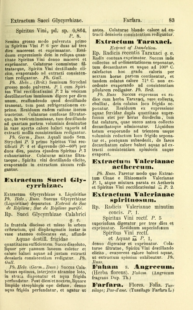 Spiritus Vini, pd. sp. 0,864, P. 8. Semina grosso modo pulverata primo in Spiritus Vini P. 6 per duas ad tres dies macerent et exprimantur. Resi- cluum expressionis dein in reliqua quan- titate Spiritus Vini denuo maceret et exprimatur. Colaturae commixtae fil- trataeque, Spiritu Vini destillando eli- cito, evaporando ad extracti consisten- tiam redigantur. Ph. Gall. Ph. Helv., (Brit.) Seminum Strychni grosso modo pulverat. P. 1 cum Spiri- tus Vini rectificatissimi P. 2 in vesicam destillatoriam immissam digere per diem unum, reaffundendo quod destillando transeat, tum post refrigerationem ex- prime. Residuum eadem ratione iterum tractetur. Colaturae confusae filtratae- que, in vesicamimmissae, tum destillando ad quartam partem voluminis deminutae in vase aperto calore balnci vaporis ad extracti mollis consistentiam redigantur. Ph. Germ.} Russ. Aquali modo Sem. Strychni P. 2 primo Spiritus Vini rec- tificati P. 4 et digerendo (50—60°) per duos dies, postea ejusdem Spiritus P. 3 exhauriantur. Colaturae mixtae filtra- taeque, Spiritu vini destillando elicito, evaporando in extractum siccum redi- gantur. Cxtractum Siicci Crly- cyrrliizae. Extractum Glycyrrhizae s. Liquiritiae PJi. Helv., Russ. Succus Glycyrrhizae (Liquiritiae) depuratus. Extrait de Suc de Reglisse; Suc de Reglisse purifie. Rp. Succi Glycyrrhizae Calabrici q. v. In frustula discisso et misso in orbem cribrarium, qui diaphragmatis instar in vase stanneo collocatus est, affunde Aquae destill. frigidae quantitatem sufficientem. Succo dissoluto, liquor per pannum laneum coletur et calore balnei aquae ad justam extracti densioris consistentiam redigatur. Ph. Gall. Ph.Helv. (Germ., Russ.) Succus Cala- brinus optimus, interjecto stramine loto, in strata disponatur et aqua frigida perfundatur. Post diera'etnoctem,liquore limpido strophingis ope defuso, denuo aqua frigida perfundatur, et agatur ut antea. Colaturae blando calore ad ex- tracti densioris consistentiam redigantur. Extractum Taraxaci. Extract of Dandelion. Rp. Radicis recentis Taraxaci q. v. Radix contusa exprimatur. Succus inde collectus ad sedimentationem seponatur, tum decanthatus et usque ad 100° C. calefactus hoc gradu caloris per sextam horae partem contineatur, et tandem colatus calore 71° C. non ex- cedente evaporando ad consistentiam pilularem redigatur. Ph. Brit. Ph. Russ Succus expressus ex ra- dice cum herba Taraxaci, vere collecta, ebulliat, dein colatus loco frigido se- pouatur. Residuum ex expressione aquae fervidae dupla quantitate super- fusum stet per horas duodecim, tum fiat colatura, quae succo antea collecto decanthatoque admisceatur. Liquidum totum evaporando ad trientem usque voluminis redactum loco frigido sepona- tur et, postquam subsederit, de faece decanthatum calore balnei aquae ad ex- tracti consistentiam spissioris usque evaporet. Extractiini Valerianae aetliereum. Ph. Russ. Paretur modo quo Extrac- tum Cinae e Rhizomatis Valerianae P. 1, atque mixtura parata ex Aetheris et Spiritus Vini rectificatissimi ^ P. 2. Extractiuii Valerianae spiritiiosuaiB* Rp. Radicis Valerianae minutim concis. P. 1. Spiritus Vini rectf. P. 5 superinfusa digeratur per tres dies et exprimatur. Residuum superinfusum Spiritus Vini rectf. et Aquae £ P. 1, denuo digeratur et exprimatur. Cola- ; turae filtratae, Spiritu Vini destillando elicito , evaporent calore balnei aquae, ; ut extractum si>issius exhibeatur. Ph. j Russ. Faliasit s. Angrecum. (Herba florens). Faham. (Angrecum fragrans Dup. Th.) : Farfara. Flores. Folia. Tus- | silage; Pas-d'ane. (Tussilago Farfara L.)