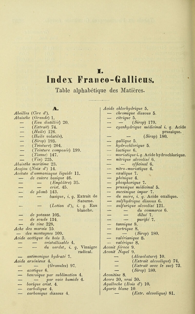 I. Index Fraitco-Gallicus. Table alphabetique des Matieres. Abeilles (Cire d'). Absinthe (Grande) 1. — (Eau distillee) 20. — (Extrait) 74. — (Huile) 126. — (Huile volatile). — (Sirop) 193. — (Teinture) 204. — (Teinture composee) 199. — (Tisane) 147. — (Vin) 225. Absinthe maritime 23. Acajou (Noix d') 14. Acetate d'ammoniaque liquidc 11. — de cuivre basique 46. — — (Empldtre) 35. — — crist. 45. — o?e plomb 143. — — basique, i. q. Extrait de Saturne. — — (Lotion d'), i. q. Eau blanche. — de potasse 105. — de soude 124. — de zinc 228. Ache des marais 15. — des montagnes 109. Acide acetique du bois 3. — — cristallisable 4. — — du verdet, i. q. Vinaigre radical. — antimonique hydrate 7. Acide arsenieux 4. — — (Granules) 97. — azotique 6. — benzoique par sublimation 4. — — par voie humide 4. — borique crist. 4. — carbolique 4. — carbonique dissous 4. Acide chlorhydrique 5. ■— chromique dissous 5. — citrique 5. — — (&>op) 179. — cyanhydrique medicinal i. q. Acide prussique. — — (Sirop) 180. — gallique 5. — hydrochlorique 5. — lactique 6. — muriatique i. q. Acide hydrochlorique. — nitrique alcoolise 6. — — officinal 6. — nitro-muriatique 4. — oxalique 7. — phenique 4. — phosphorique 7. — prussique medicinal 5. — succinique impur 7. — swcre, i. o/. Acide oxalique. —■ sulfhydrique dissous 6. — sulfurique alcoolise 121. — — commerce 6. — — <&7we 7. — — purifie 7. — tannique 8. — tartrique 8. — — (&Vop) 180. — valerianique 8. — valerique 8. Aconit feroce 9. Jlcom^ Napel 9. — (Alcoolature) 10. — (Extrait alcoolique) 74. — (Extrait avec le suc) 73. — (&Vop) 180. Aconitine 8. -<4core 30, wrai 30. Agalloche (Bois d') 10. Agaric blanc 10. — (Extr. alcoolique) 81.