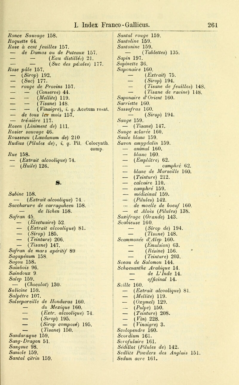 Ronce Sauvage 158. Roquette 64. Rose a cent feuilles 157. — de Damas ou de Puteaux 157. — — (Eau distillea) 21. — — (Suc des peiales) 177. Rose pdle 157. — (Sirop) 192. — (Suc) 177. — rouge de Provins 157. — — (Conserve) 44. — — (Mellite) 119. — — (Tisane) 148. — — (Vinaigre), i. q. Acetum rosat. — de tous les mois 157. -— tremiere 117. Rosen (Liniment de) 111. Rosier sauvage 46. Rousseau (Laudanum de) 210 Rudius (Pilules de), «. q. Pil. Colocynth. comp. tfwe 158. — (Extrait alcoolique) 74. — (Huile) 126. 8. £a6me 158. — (Extrait alcoolique) 74. Saccharure de carragaheen 158. — c/e //cAe« 158. Safran 45,. — (Electuaire) 52. — (Extrait alcoolique) 81. — (&Voj9) 185. — (Teinture) 206. — (Tisane) 147. Safran de mars aperitif 89 Sagapenum 158. Sagou 158. Sainbois 96. Saindoux 9. £a/ep 159. — (Chocolat) 130. Salicine 159. Salpetre 107. Salsepareille de Honduras 160. — c/w Mexique 160. — (Extr. alcoolique) 74. — (Sirop) 195. — (Sirop compose) 195. — (Tisane) 150. Sandaraque 159. Sang-Dragon 51. Sangsue 98. £amc/e 159. Santal citrin 159. Santal rouge 159. Santoline 159. Santonine 159. — (Tablettes) 135. »Sapwi 197. Sapinelte 36. Saponaire 160. — (Extrait) 75. — (SaVop) 194. — ( Tisane de feuilles) 148. — (Tisane de racine) 118. Saponaire d'Orient 160. Sarriette 160. Sassafras 160. — (SiVo^) 194. Sauge 159. — (T/sane) 147. Sauge sclaree 160. Saule blanc 159. Savon amygdalin 159. — animal 160. — 6/a?ic 160. — (Empldtre) 62. — — camphre 62. — 6/anc c/e Marseille 160. — (Teinture) 212. — calcaire 110. — camphre 159. — medicinal 159. — (Pilules) 142. c/e moelle de boeuf 160. — e/ ^4/oe* (Pilules) 138. Saxifrage (Grande) 143. Scabieuse 160. — (SiVop de) 194. — (Tisane) 148. Scammonee d\Alep 160. — (Emulsion) 63. —- (Resine) 156. — (Teinture) 203. Sceau de Salomon 144. Schoenanthe Arabique 14. — de tilnde 14. — officinal 14. £c///e 160. — (Extrait alcoolique) 81. — (Mellite) 119. — (Oxymel) 129. — (Pw//,e) 150. — (Teinture) 208. — (Fm) 228. — (Vinaigre) 3. Scolopendre 160. Scordium 161. Scrofulaire 161. Secfctfo* (A7w/es c7e) 142. Sedlilz Powders des Anglais 151. Sedum acre 161.