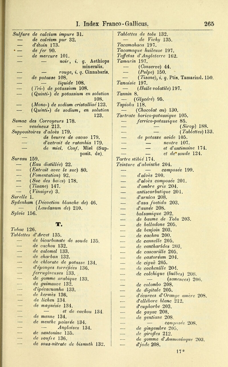 Sulfure de calcium impure 31. — de calcium pur 32. — d'etain 173. • — de fer 90. — de mercure 101. — — noir, i. q. Aethiops mineralis. — — rouge, i. q. Cinnabaris. — de potasse 108. — — liquide 108. — ( Tri-) de potassium 108. — (Quinti-) de potassium en solution 108. — (Mono-) de sodium cristallise 123. — (Quinti-) de sodium, en solution 123. Sumac des Corroyeurs 178. — veneneux 213. Suppositoires d'aloes 179. — de beurre de cacao 179. — d'extrait de ratanhia 179. — de miel. Conf. Miel (Sup- posit. de). Sureau 159. — (Eau distillee) 22. — (Extrait avec le suc) 80. — (Fomentation) 92. — (Suc des baies) 178. — (Tisane) 147. — (Vinaigre) 3. Surelle 1. Sydenham (Decoction blanche de) 46. — (Laudanum de) 210. Sylvie 156. T. Tabac 126. Tablettes d'Arcet 135. — de bicarbonate de soude 135. — de cachou 132. — de calomel 133. — de charbon 132. — c/e chlorate de potasse 134. — d'eponges torrefiees 136. — ferrugineuses 133. — c/e gomme arabique 133. — c/e guimauve 132. — d'ipecacuanha 133. —- c/e kermes 136. — c/e /ic^en 134. — c/e magnesie 134. — — e/ c/e cachou 134. — c/e manne 134. — f/e menthe poivree 134. — — Anglaises 134. — rfe santonine 135. — f/e soufre 136. — de sous-nitrate de bismuth 132. Tablettes de tolu 132. — de F«'c% 135. Tacamahaca 197. Tacamaque huileuse 197. Taffetas d'Anglelerre 162. Tamarin 197. — (Conserve) 44. — (A^e) 150. (Tisane), i. q. Ptis. Tamarind. 150. Tanaisie 197. — (Huile volatile) 197. Tannin 8. — (Glycere) 95. Tapioka 118. — (Chocolat au) 130. Tartrate borico-potassique 105. — ferrico-potassique 85. — — (&Vop) 188. — — (Tablettes) 133. — <ie potasse acide 105. — — neutre 107. — — e£ d'antimoine 174. — — e£ de* soude 124. 7Vfr-e .sft*6ie 174. Teinture dabsinthe 204. — — composee 199. — dVoes 200. — d'aloes composee 201. — d'ambre gris 204. — antiscorbutique 201. — oVarnica 208. — (fasa foetida 203. — d'aunee 208. — balsamique 202. — c?e baume de Tolu 203. — de belladone 205. — o5e benjoin 203. — oJe cachou 200. — c?e cannelle 205. — c?e cantharides 203. — de cascarille 205. — afe castoreum 204. — c/e C2<7«e 205. — <ie cochenille 204. — c/e colchique (bulbes) 208. — (se?nercces) 206. — c/e colombo 208. — c/e digitale 205. — d'ecorces d'Orange amere 208. — d'ellebore blanc 212. — aVeuphorbe 203. — c/e gayac 208. — c/e gentiane 208. — — composee 208. — c/e gingembre 205. — c/e girof es 212. — c/e gomme d'Ammoniaque 203. — c/'yoc/e 208. 17*