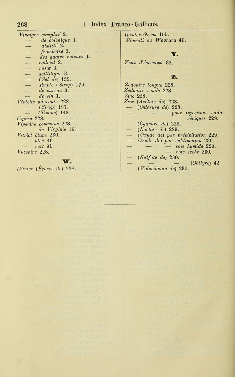 Vinaigre camphre 2. — de colchique 3. — distille 2. — framboise 3. — des quatre voleurs — radical 2. — rosat 3. — scillitique 3. — (Sel de) 159. — simple (Sirop) 179. — de sureau 3. — de vin 1. Violette odorante 228. — (SSrop) 197. — (Tisane) 148. Fipere 228- Viperine commune 228. — c?e Virginie 161. Ftfno/ 230. — 67e*< 46. — vert 91. Vulvaire 228. W. Winter (Ecorce de) 228. Winter-Green 155. Wourali ou Woorara 46. -Fewa; d'ecrevisse 32. B. Zedoaire longue 228. Zedoaire ronde 228. -2/mc 228. Ziwc (Acetate de) 228. — (Chlorure de) 228. — — jpowr injections cada- veriques 229. (Gyanure de) 229. (Lactate de) 229. (Oxyde de) par precipitation 229. Oxyde de) par sublimation 230. — — uoie humide 229. — — wi'e secAe 230. (Sulfate de) 230. — — (Gollyre) 42. (Valerianate de) 230.