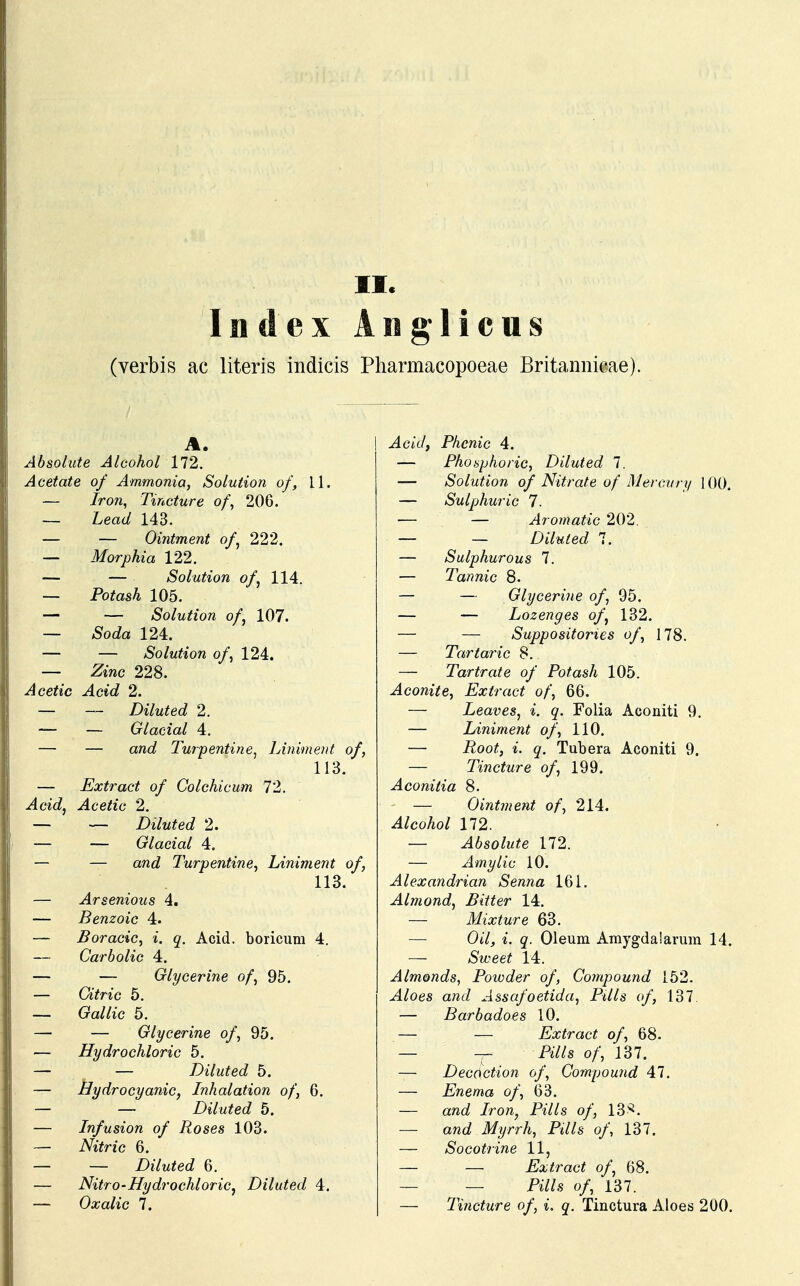 Index Ang 1 icus (verbis ac literis indicis Pharmacopoeae Britannieae). A. Absolute Alcohol 172. H Acetate of Ammonia, Soluiion of, 11. I — Iron, Tincture of, 206. — Lead 143. — — Ointment of, 222. — Morphia 122. — — Solution of, 114. — Potash 105. — — Solution of, 107. — Soda 124. — — Solution of, 124. — Zinc 228. Acetic Acid 2. — — Diluted 2. — — Glacial 4. — — and Turpentine, Liniment of, 113. — Extract of Colchicum 72. I Acid, Acetic 2. — — Diluted 2. I — — Glacial 4. — — and Turpentine, Liniment of, 113. — Arsenious 4. I — Benzoic 4. — Boracic, i. q. Acid. boricum 4. 1 — Carbolic 4. — — Glycerine of, 95. — Citric 5. — Gallic 5. — — Glycerine of, 95. — Hydrochloric 5. — — Diluted 5. — Bydrocyanic, Inhalation of, 6. — — Diluted 5. — Infusion of Roses 103. — Nitric 6. — — Diluted 6. — Nitro-Hydrochloric, Diluted 4. — Oxalic 7. ^lcit/, Phcnic 4. — Phosphoric, Diluted 7. — Solution of Nitrate of Mercury 100. — Sulphuric 7. — — Aromatic 202. — — Diluted 7. — Sulphurous 7. — Tannic 8. — — Glycerine of, 95. — — Lozenges of, 132. — — Suppositories of, 178. — Tartaric 8. — Tartrate of Potash 105. Aconite, Extract of, 66. — Leaves, i. q. Folia Aconiti 9. — Liniment of, 110. — i^oo^ Tubera Aconiti 9. — Tincture of, 199. Aconitia 8. — Ointment of, 214. Alcohol 172. — Absolute 172. — Amylic 10. Alexandrian Senna 161. Almond, Bitter 14. — Mixture 63. Ot7, i. Oleum Amygdalarum 14. — Sweet 14. Almonds, Powder of, Compound 152. ^l/oes aft<Z Assafoetida, PUls of, 137. — Barbadoes 10. — — Extract of, 68. — -r- fW/s o/; 137. — Decoction of, Compound 47. — Enema of, 63. — awaJ iiro/i, P^7/s o/, 13^. — and Myrrh, Pills of, 137. — Socotrine 11, — — Extract of, 68. — — iWs o/, 137. — Tincture of, i. q. Tinctura Aloes 200.