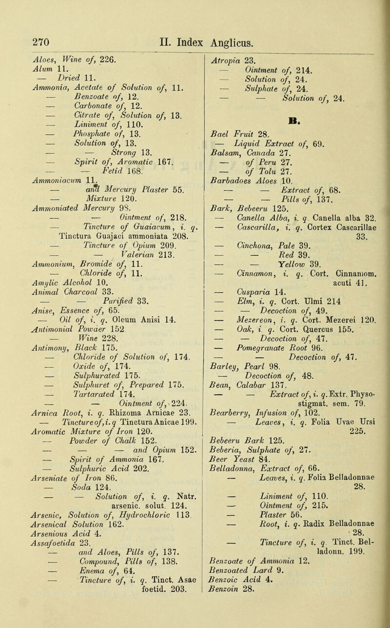 Aloes, Wine of, 226. Alum 11. — Dried 11. Ammonia, Acetate of Solution of, 11. — Benzoate of, 12. — Carbonate of, 12. — Oitrate o/, Solution of, 13. — Liniment o/, 110. — Phosphate of, 13. — Solution of, 13. — — Strong 13. Spirit of, Aromatic 167. — — Itatc? 168. Ammoniacum 11. — emd Mercury Plaster 55. — Mixture 120. Ammoniated Mercury 98. — — Ointment of, 218. — Tincture of Guaiacum, i. q. Tinctura Guajaci ammoniata 208. — Tincture of Opium 209. — — Valerian 213. Ammonium, Bromide o/, 11. — Ghloride of, 11. Amylic Alcohol 10. Animal Gharcoal 33. _ _ Purified 33. Anise, Essence of, 65. — 0^7 o/, </. Oleum Anisi 14. Antimonial Powaer 152. — Mne 228. Antimony, Black 175. — Chloride of Solution of, 174. — (We o/, 174. — Sulphurated 175. — Sulphuret of: Prepared 175. — Tartarated 174. — — Ointment of, 224. Arnica Root, i. q. Rhizoma Arnicae 23. — Tincture of, i. q Tinctura Anicae 199. Aromatic Mixture of Iron 120. — Powder of Chalk 152. — — — and Opium 152. — Spirit of Ammonia 167. — Sulphuric Acid 202. Arseniate of Iron 86. — Soda 124. — — Solution of, i. q. Natr. arsenic. solut. 124. Arsenic, Solution o/, Hydrochloric 113. Arsenical Solution 162. Arsenious Acid 4. Assafoetida 23. — arco! Aloes, Pills of, 137. — Compound, Pills of, 138. — Enema of, 64. — Tincture of, i. q. Tinct. Asae foetid. 203. Atropia 23. — Ointment of, 214. — Solution of, 24. — Sidphate of, 24. — — Solution of, 24. 5ae/ i^Vm* 28. — Liquid Extract of, 69. Balsam, Canada 27. — o/ Perw 27. — o/ To/w 27. Barbadoes Aloes .10. — — Extract of, 68. — — Pills of, 137. Bark, Bebeeru 125. — Canella Alba, i. q. Canella alba 32. — Gascarilla, i. q. Cortex Cascarillae 33. — Cinchona, Pale 39. — — Red 39. — — Yellow 39. — Cinnamon, i. q. Cort. Cinnaniom. acuti 41. — Cusparia 14. — Elm, i. q. Cort. Ulmi 214 — — Decoction o/, 49. — Mezereon, i. q. Cort. Mezerei 120. — Oak, i. q. Cort. Quercus 155. — — Decoction of, 47. — Pomegranate Root 96. — — Decoction of, 47. Barley, Pearl 98. — Decoction of, 48. Bean, Calabar 137. — — Extract of, i. <?.Extr. Physo- stigmat. sem. 79. Bearberry, Infusion of, 102. — Leaves, i. q. Folia Uvae Ursi 225. Bebeeru Bark 125. Beberia, Sulphate of, 27. Beer Yeast 84. Belladonna, Extract of, 66. — Leaves, i. q. Folia Belladonnae 28. — Liniment of, 110. — Ointment of, 215. — Plaster 56. — .Rootf, i. q. Radix Belladonnae 28. — Tincture of, i. q. Tinct. Bel- ladonn. 199. Benzoate of Ammonia 12. Benzoated Lard 9. Benzoic Acid 4. Benzoin 28.