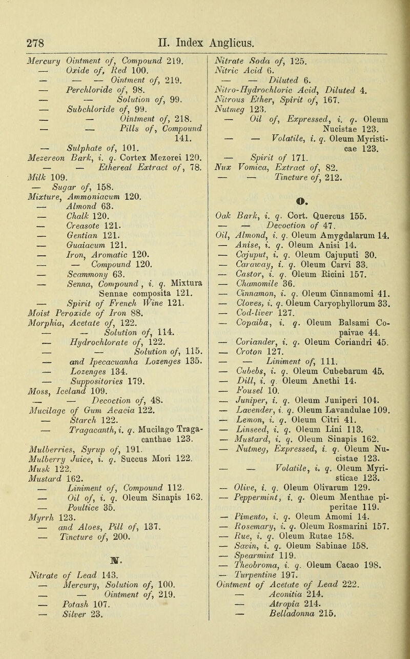 Mercury Ointment of, Compound 219. — Oxide of, Red 100. — — — Ointment of, 219. — Perchloride of, 98. — — Solution of, 99. — Subchloride of, 99. — — Ointment of, 218. — — Pills of', Compound 141. — Sulphate of, 101. Mezereon Bark, i. q. Cortex Mezerei 120. — — Ethereal Extract of, 78. Milk 109. — Sugar of, 158. Mixture, Ammoniacum 120. — Almond 63. — Chalk 120. — Creasote 121. — Gentian 121. — Guaiacum 121. —■ Iron, Aromatic 120. — — Compound 120. —■ Scammony 63. — Senna, Compound , i. q. Mixtura Sennae composita 121. — Spirit of French Wine 121. Moist Peroxide of Iron 88. Morphia, Acetate of, 122. — — Solution of, 114. — Hydrochlorate of, 122. — — Solution of, 115. — and Ipecacuanha Lozenges 135. — Lozenges 134. — Suppositories 179. Moss, Iceland 109. — — Decoction of, 48. Mucilage of Gum Acacia 122. — Starch 122. — Tragacanth, i. q. Mucilago Traga- canthae 123. Mulberries, Syrup of, 191. Mulberry Juice, i. q. Succus Mori 122. Musk 122. Mustard 162. — Liniment of, Compound 112, — Oil of, i. q. Oleum Sinapis 162. — Poultice 35. Myrrh 123. ■— and Aloes, Pill of, 137. — Tincture of, 200. ar. Nitrate of Lead 143. — Mercury, Solution of, 100. .— — Ointment of, 219. — Potash 107. — Silver 23. Nitrate Soda of, 125. Nitric Acid 6. — — Diluted 6. Nitro-Hydrochloric Acid, Diluted 4. Nitrous Ether, Spirit of, 167. Nutmeg 123. — Oi7 o/, Expressed, i. q. Oleum Nucistae 123. — — Volatile, i. q. Oleum Myristi- cae 123. — Spirit of 171. Nux Vomica, Extract of, 82. — — Tincture of, 212. o. Oak Bark, i. q. Cort. Quercus 155. — — Decoction of 47. Oil, Almond, i. q. Oleum Amygdalarum 14. — Anise, i. q. Oleum Anisi 14. — Cajuput, i. q. Oleum Cajuputi 30. — Caraway, i. q. Oleum Carvi 33. — Castor, i. q. Oleum Eicini 157. — Chamomile 36. — Cinnamon, i. q. Oleum Cinnamomi 41. — Cloves, i. q. Oleum Caryophyllorum 33. — Cod-liver 127. — Copaiba, i. q. Oleum Balsami Co- paivae 44. — Coriander, i. q. Oleum Coriandri 45. — Croton 127. — — Liniment of, 111. — Cubebs, i. q. Oleum Cubebarum 45. — Dill, i. q. Oleum Anethi 14. — Fousel 10. — Juniper, i. q. Oleum Juniperi 104. — Lavender, i. q. Oleum Lavandulae 109. — Lemon, i. q. Oleum Citri 41. — Linseed, i. q. Oleum Lini 113. — Mustard, i. q. Oleum Sinapis 162. — Nutmeg, Expressed, i. q. Oleum Nu- cistae 123. — Volatile, i, q. Oleum Myri- sticae 123. — Olive, i. q. Oleum Olivarum 129. — Peppermint, i. q. Oleum Menthae pi- peritae 119. — Pimento, i. q. Oleum Amomi 14. — Rosemary, i. q. Oleum Rosmarini 157. — Rue, i. q. Oleum Rutae 158. — Savin, i. q. Oleum Sabinae 158. — Spearmint 119. — Theobroma, i. q. Oleum Cacao 198. — Turpentine 197. Ointment of Acetate of Lead 222. — Aconitia 214. — Atropia 214. —- Belladonna 215.