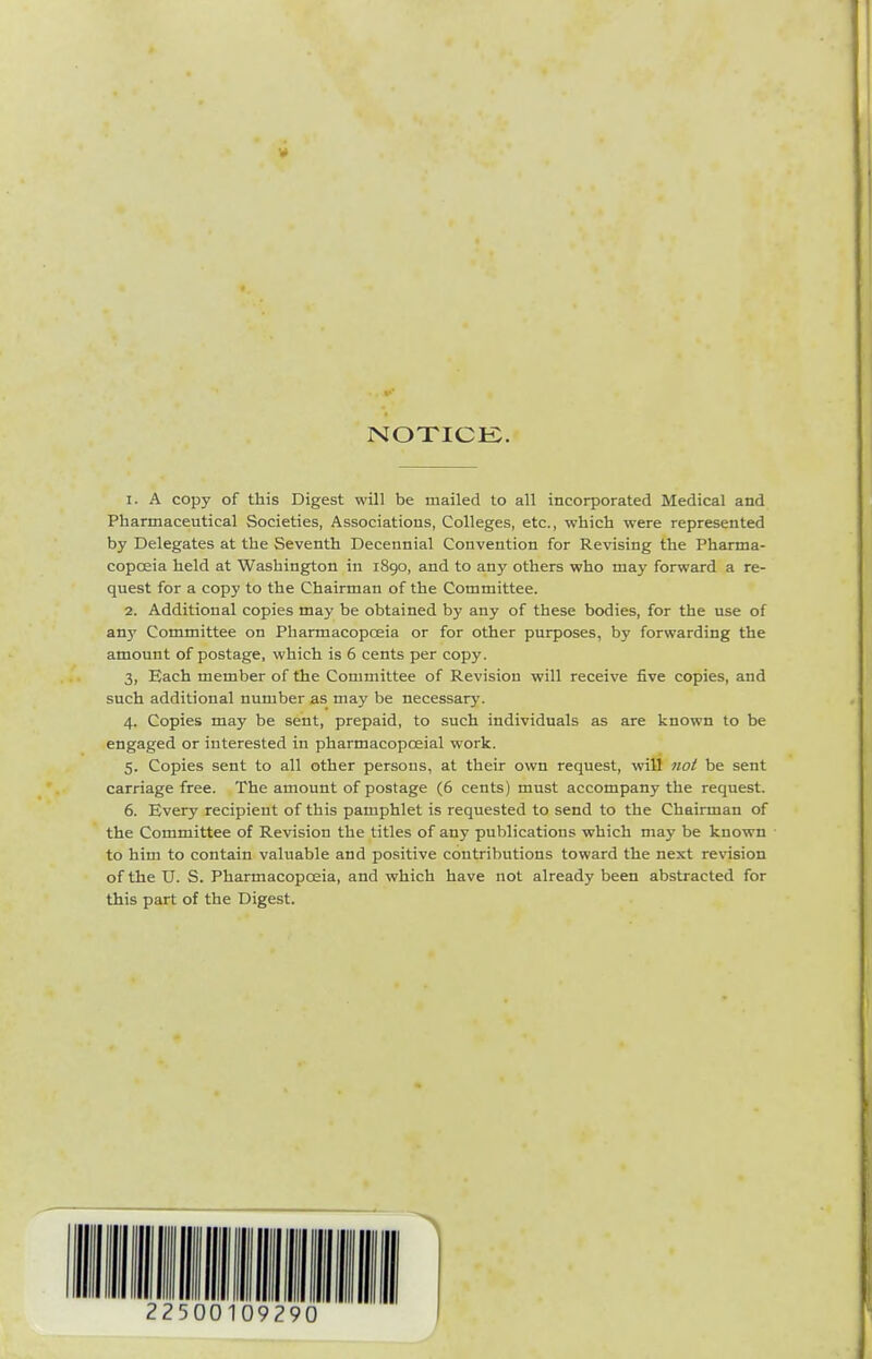 NOXICK. 1. A copy of this Digest will be mailed to all incorporated Medical and Pharmaceutical Societies, Associations, Colleges, etc., which were represented by Delegates at the Seventh Decennial Convention for Revising the Pharma- copoeia held at Washington in 1890, and to any others who may forward a re- quest for a copy to the Chairman of the Committee. 2. Additional copies may be obtained by any of these bodies, for the use of any Committee on Pharmacopoeia or for other purposes, by forwarding the amount of postage, which is 6 cents per copy. 3. Each member of the Committee of Revision will receive five copies, and such additional number as may be necessary. 4. Copies may be sent, prepaid, to such individuals as are known to be engaged or interested in pharmacopoeial work. 5. Copies sent to all other persons, at their own request, will not be sent carriage free. The amount of postage (6 cents) must accompany the request. 6. Every recipient of this pamphlet is requested to send to the Chairman of the Committee of Revision the titles of any publications which may be known to him to contain valuable and positive contributions toward the next revision of the U. S. Pharmacopoeia, and which have not already been abstracted for this part of the Digest.