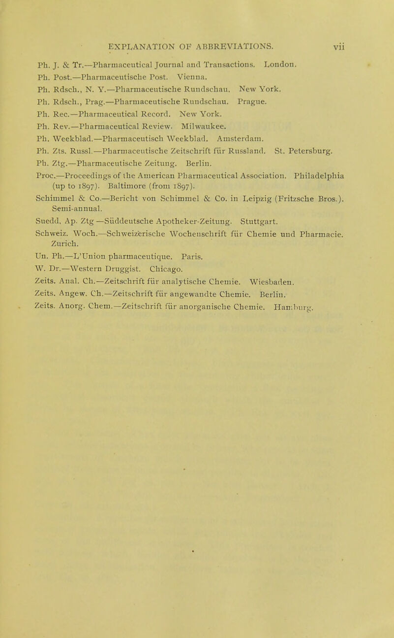 Ph. J. & Tr.—Pharmaceutical Journal and Transactions. London. Ph. Post.—Pharniaceutische Post. Vienna. Ph. Rdsch., N. Y.—Pharmaceutische Rundschau. New York. Ph. Rdsch., Prag.—Pharmaceutische Rundschau. Prague. Ph. Rec.—Pharmaceutical Record. New York. Ph. Rev.—Pharmaceutical Review. Milwaukee. Ph. Weekblad.—Pharmaceutiscli Weekblad. Amsterdam. Ph. Zts. Russl,—Pharmaceutische Zeitschrift fiir Russland. St. Petersburg. Ph. Ztg.—Pharmaceutische Zeitung. Berliu. Proc.—Proceedings of the American Pharmaceutical Association. Philadelphia (up to 1897). Baltimore (from 1897). Schimmel & Co.—Bericht von Schimmel & Co. in Leipzig (Fritzsche Bros.). Semi-annual. Suedd, Ap. Ztg —Siiddeutsche Apotheker-Zeituug. Stuttgart. Schweiz. Woch.—Schweizerische Wochenschrift fiir Chemie uud Pharmacie. Zurich. Un. Ph.—L'Union pharmaceutique. Paris. W. Dr.—Western Druggist. Chicago. Zeits. Anal. Ch.—Zeitschrift fiir analytische Chemie. Wiesbaden. Zeits. Angew. Ch.—Zeitschrift fiir angewandte Chemie. Berliu. Zeits. Anorg. Chem.—Zeitschrift fiir anorganische Chemie. HanJnng.