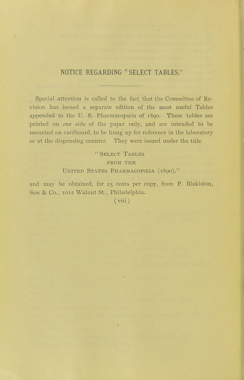 NOTICE REGARDING SELECT TABLES. Special attention is called to the fact that the Committee of Re- vision has issued a separate edition of the most useful Tables appended to the U. S. Pharmacopoeia of 1890. These tables are printed on 07ie side of the paper only, and are intended to be mounted on cardboard, to be hung up for reference in the laboratory'- or at the dispensing counter. They were issued under the title Select Tables FROM THE United States Pharmacopceia (1890), and may be obtained, for 25 cents per copy, from P. Blakiston, Son & Co., 1012 Walnut St., Philadelphia.