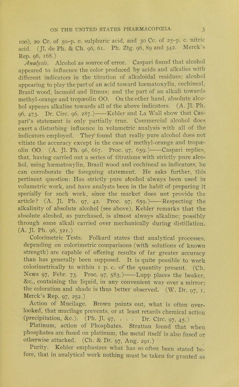 loo), 20 Cc. of 50-p. c. sulphuric acid, and 30 Co. of 25-p. c. nitric acid. (Jl. de Ph. & Ch. 96, 61. Ph. Ztg. 96, 89 and 342. Merck's Rep. 96, 168.) Ajtalysts. Alcohol as source of error. Caspari found that alcohol appeared to influence the color produced by acids and alkalies with different indicators in the titration of alkaloidal re.sidues; alcohol appearing to play the part of an acid toward haeniatoxylin, cochineal, Brazil wood, lacmoid and litmus; and the part of an alkali towards methyl-orange and tropseolin 00. On the other hand, absolute alco- hol appears alkaline towards all of the above indicators. (A. Jl. Ph. 96, 473. Dr. Circ. 96, 287.) Kebler and La Wall show that Cas- pari's statement is only partially true. Commercial alcohol does exert a disturbing influence in volumetric analysis with all of the indicators employed. They found that reall}' pure alcohol does not vitiate the accuracy except in the case of methyl-orange and tropae- olin 00. (A. Jl. Ph. 96, 667. Proc. 97, 659.) Caspari replies, that, having carried out a series of titrations with strictly pure alco- hol, using hsematoxj'lin, Brazil wood and cochineal as indicators, he can corroborate the foregoing statement. He asks further, this pertinent question: Has strictlj' pure alcohol always been used in volumetric work, and have analysts been in the habit of preparing it specially for such work, since the market does not provide the article? (A. Jl. Ph. 97, 42. Proc. 97, 659.) Respecting the alkalinity of absolute alcohol (see above), Kebler remarks that the absolute alcohol, as purchased, is almost always alkaline; po.s.sibly through some alkali carried over mechanically during distillation. (A. Jl. Ph. 96, 521.) Colorinietric Tests. Folkard states that analytical processes, depending on colorinietric comparisons (with solutions of known strength) are capable of offering results of far greater accuracy than has generally been supposed. It is quite possible to work colorimetrically to within i p. c. of the quantity present, (Ch, News 97, Febr. 73. Proc. 97, 583.) Lupp places the beaker, &c., containing the liquid, in any convenient way over a mirror; the coloration and shade is thus better observed. (W. Dr. 97, i, Merck's Rep. 97, 252.) Action of Mucilage. Brown points out, what is often over, looked, that mucilage prevents, or at least retards chemical action (precipitation, &c.). (Ph. Jl. 97, . . . Dr. Circ. 97, 45.) Platinum, action of Phosphates. Strattan found that when phosphates are fused on platinum, the metal itself is also fused or otherwise attacked. (Ch. & Dr. 97, Aug. 291.) Purity. Kebler emphasizes what has so often been stated be- fore, that in analytical work nothing must be taken for granted as