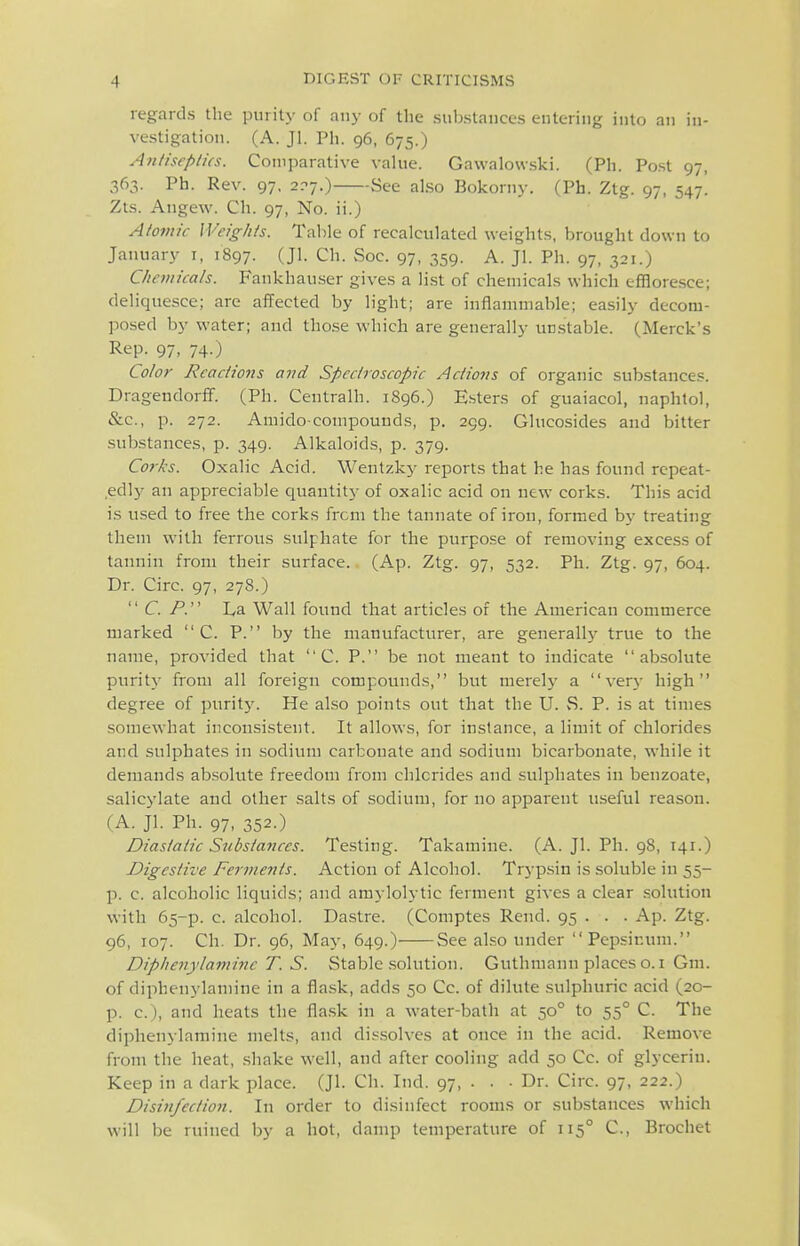 regards the purity of any of the substances entering into an in- vestigation. (A. Jl. Ph. 96, 675.) Antiscplics. Comparative value. Gawalowski. (Ph. Po.st 97, 363. Ph. Rev. 97, 2^7.) See also Bokorny. (Ph. Ztg. 97, 547. Zts. Angew. Ch. 97, No. ii.) Atomic Weights. Table of recalculated weights, brought down to January i, 1897. (Jl- Ch. Soc. 97, 359. A. JI. Ph. 97, 321.) Chemicals. Fankhau.ser gives a list of chemicals which efiaoresce; deliquesce; are affected by light; are inflammable; easily decom- posed by water; and those which are generally ucstable. (Merck's Rep. 97, 74.) Color Reactions avd Spectroscopic Actions of organic substances. Dragendorff. (Ph. Centralh. 1896.) E.sters of guaiacol, naphtol, &c., p. 272. Amido-compounds, p. 299. Glucosides and bitter substances, p. 349. Alkaloids, p. 379. Corks. Oxalic Acid. Wentzky reports that he has found rcpeat- ,edly an appreciable quautitj- of oxalic acid on new corks. This acid is used to free the corks from the tannate of iron, formed by treating them with ferrous sulphate for the purpose of removing excess of tannin from their surface. (Ap. Ztg. 97, 532. Ph. Ztg. 97, 604. Dr. Circ. 97, 278.) CP. I/a Wall found that articles of the American commerce marked  C. P. by the manufacturer, are generally true to the name, provided that  C. P. be not meant to indicate absolute purit}- from all foreign compounds, but merely a ver}' high degree of purity. He also points out that the U. S. P. is at times somewhat inconsistent. It allows, for instance, a limit of chlorides and sulphates in sodium carbonate and sodium bicarbonate, while it demands ab.solute freedom from chlorides and sulphates in benzoate, salicylate and other salts of sodium, for no apparent useful reason. (A. Jl. Ph. 97, 352.) Diasiatic Substances. Testing. Takamine. (A. Jl. Ph. 98, 141.) Digestive Ferments. Action of Alcohol. Trypsin is soluble in 55- p. c. alcoholic liquids; and amylolytic ferment gives a clear solution with 65-p. c. alcohol. Dastre. (Comptes Rend. 95 . . . Ap. Ztg. 96, 107. Ch. Dr. 96, May, 649.) See also under Pepsinum. Diphenylamine T. S. Stable .solution. Guthmann places o.i Gm. of diphenylamine in a flask, adds 50 Cc. of dilute sulphuric acid (20- p. c), and heats the fla.sk in a water-bath at 50° to 55° C. The diphenylamine melts, and dis.solves at once in the acid. Remove from the heat, shake well, and after cooling add 50 Cc. of glycerin. Keep in a dark place. (Jl. Ch. Ind. 97, . . ■ Dr. Circ. 97, 222.) Disinfection. In order to disinfect rooms or substances w^hich will be ruined by a hot, damp temperature of 115° C, Brochet