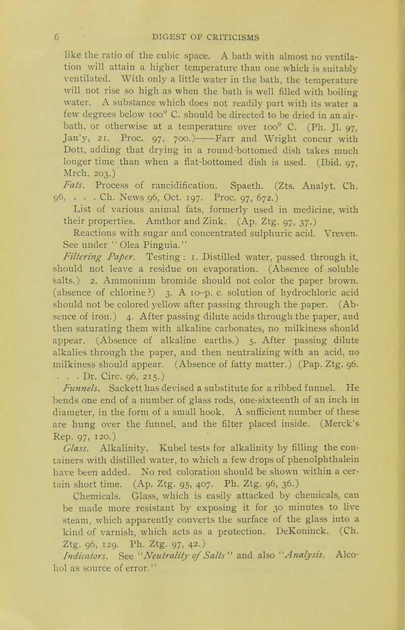 like the ratio of the cubic space. A bath with almost no ventila- tion will attain a higher temperature than one which is suitably ventilated. With only a little water in the bath, the temperature will not rise so high as when the bath is well filled with boiling water. A substance which does not readily part with its water a few degrees below ioo° C. .should be directed to be dried in an air- bath, or otherwise at a temperature over ioo° C. (Ph. Jl. 97, Jan'y, 21. Proc. 97, 700.) Farr and Wright concur with Dott, adding that drying in a round-bottomed dish takes much longer time than when a flat-bottomed dish is u.sed. (Ibid. 97, Mrch. 203.) Fals. Process of rancidification. Spaeth. (Zts. Analyt. Ch. 96, . . . Ch. News 96, Oct. 197. Proc. 97, 672.) List of various animal fats, formerly used in medicine, with their properties. Amthor and Zink. (Ap. Ztg. 97, 37.) Reactions with sugar and concentrated sulphuric acid. Vreven. See under  Olea Pinguia. Filtering Paper. Testing: i. Distilled water, passed through it, should not leave a residue on evaporation. (Absence of soluble Salts.) 2. Ammonium bromide should not color the paper brown, (absence of chlorine ?) 3. A lo-p. c. solution of hydrochloric acid should not be colored yellow after passing through the paper. (Ab- sence of iron.) 4. After passing dilute acids through the paper, and then saturating them with alkaline carbonates, no milkiness should appear. (Absence of alkaline earths.) 5. After passing dilute alkalies through the paper, and then neutralizing w-ith an acid, no milkiness should appear. (Absence of fatty matter.) (Pap. Ztg. 96. . . . Dr. Circ. 96, 215.) Fu7inels. Sackett has devised a substitute for a ribbed funnel. He bends one end of a number of glass rods, one-sixteenth of an inch in diameter, in the form of a small hook. A sufficient number of these are hung over the funnel, and the filter placed inside. (Merck's Rep. 97, 120.) Glass. Alkalinity. Kubel tests for alkalinity by filling the con- tainers with distilled water, to which a few drops of phenolphthalein have been added. No red coloration should be shown within a cer- tain short time. (Ap. Ztg. 95, 407. Ph. Ztg. 96, 36.) Chemicals. Glass, which is easily attacked by chemicals, can be made more resistant by exposing it for 30 minutes to live steam, which apparently converts the surface of the glass into a kind of varnish, which acts as a protection. DeKoninck. (Ch. Ztg. 96, 129. Ph. Ztg. 97, 42.) Indicators. S&Q Netitrality 0/Salts and. also Afialjsis. Alco- hol as source of error.''