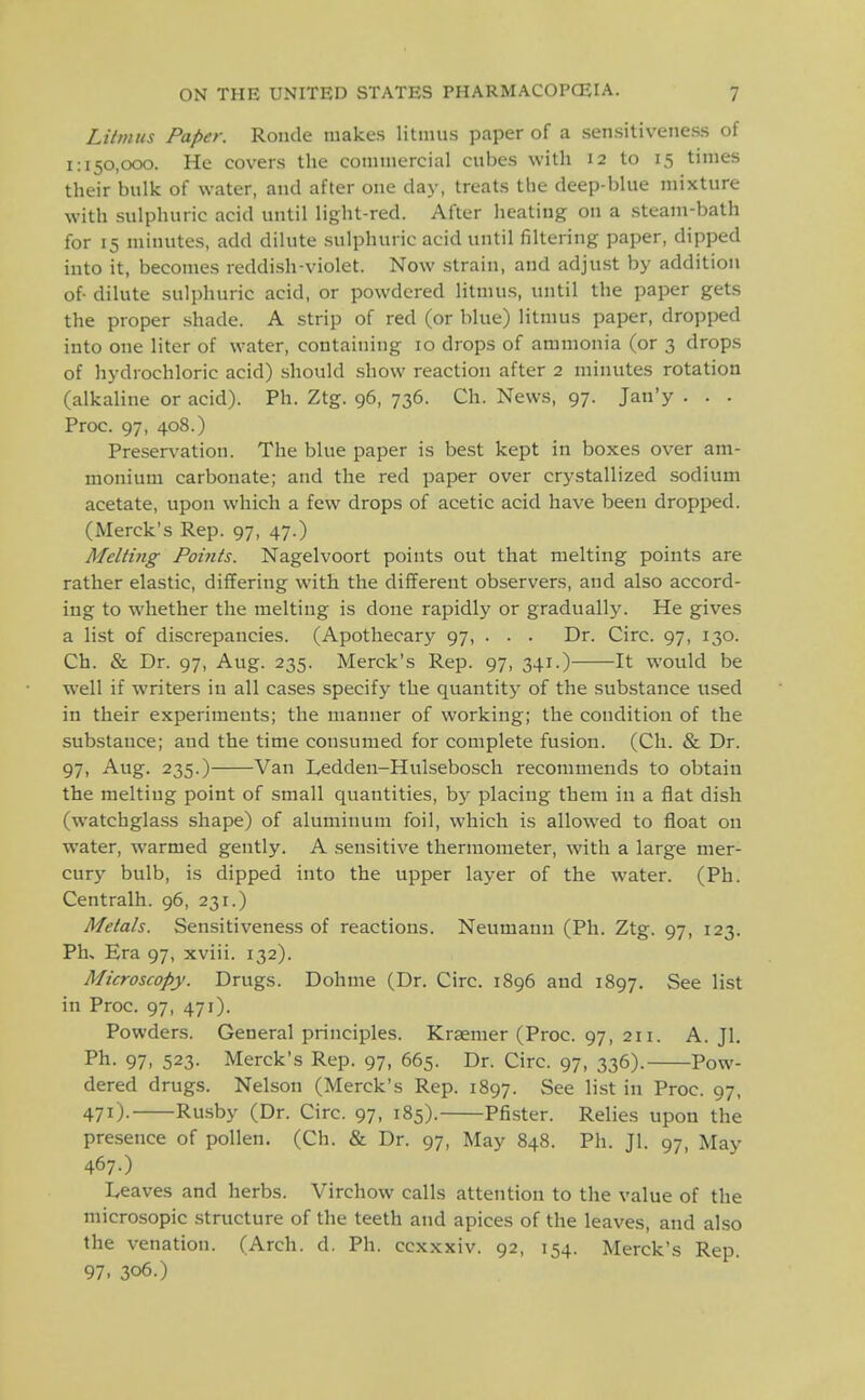 Litmus Paper. Ronde makes litmus paper of a sensitiveness of 1:150,000. He covers the commercial cubes with 12 to 15 times their bulk of water, and after one day, treats the deep-blue mixture with sulphuric acid until light-red. After heating on a .steam-bath for 15 minutes, add dilute .sulphuric acid until filtering paper, dipped into it, becomes reddish-violet. Now .strain, and adjust by addition of dilute sulphuric acid, or powdered litmus, luitil the paper gets the proper shade. A strip of red (or blue) litmus paper, dropped into one liter of water, containing 10 drops of ammonia (or 3 drops of hydrochloric acid) should show reaction after 2 minutes rotation (alkaline or acid). Ph. Ztg. 96, 736. Ch. News, 97. Jan'y . . . Proc. 97, 408.) Preservation. The blue paper is best kept in boxes over am- monium carbonate; and the red paper over crystallized .sodium acetate, upon which a few drops of acetic acid have been dropped. (Merck's Rep. 97, 47.) Melting Points. Nagelvoort points out that melting points are rather elastic, differing with the different observers, and also accord- ing to whether the melting is done rapidly or gradually. He gives a list of discrepancies. (Apothecary 97, . . . Dr. Circ. 97, 130. Ch. & Dr. 97, Aug. 235. Merck's Rep. 97, 341.) It would be w'ell if writers in all cases specify the quantity of the substance used in their experiments; the manner of working; the condition of the substance; and the time consumed for complete fusion. (Ch. & Dr. 97, Aug. 235.) Van lyedden-Hulsebosch recommends to obtain the melting point of small quantities, by placing them in a flat dish (watchglass shape) of aluminum foil, which is allowed to float on water, warmed gently. A sensitive thermometer, with a large mer- cury bulb, is dipped into the upper layer of the water. (Ph. Centralh. 96, 231.) Metals. Sensitiveness of reactions. Neumann (Ph. Ztg. 97, 123. Ph, Era 97, xviii. 132). Microscopy. Drugs. Dohme (Dr. Circ. 1896 and 1897. See list in Proc. 97, 471). Powders. General principles. Kraemer (Proc. 97, 211. A. Jl. Ph. 97, 523. Merck's Rep. 97, 665. Dr. Circ. 97, 336). Pow- dered drugs. Nelson (Merck's Rep. 1897. See list in Proc. 97, 471)- Rusby (Dr. Circ. 97, 185). Pfister. Relies upon the presence of pollen. (Ch. & Dr. 97, May 848. Ph. Jl. 97, May 467.) Leaves and herbs. Virchow calls attention to the value of the microsopic structure of the teeth and apices of the leaves, and also the venation. (Arch. d. Ph. ccxxxiv. 92, 154. Merck's Rep. 97. 306.)