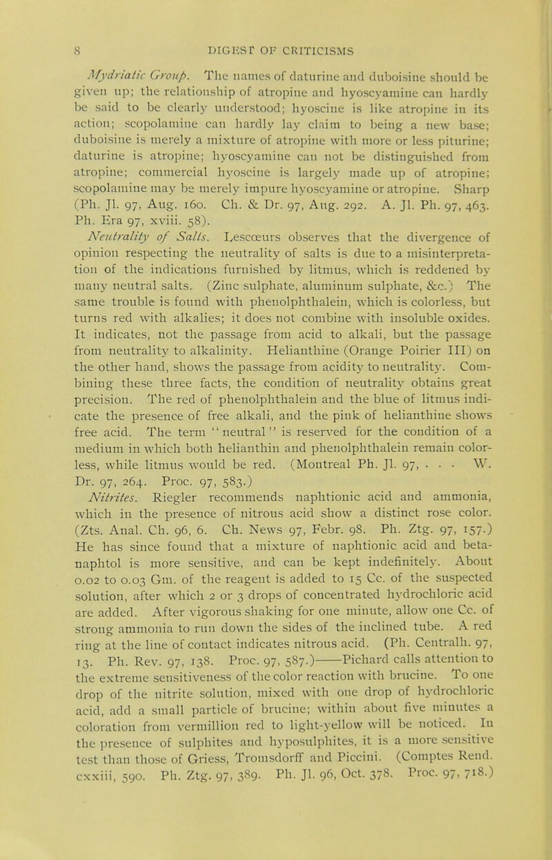 Mydriatic Group. The names of daturine and duboisine should be given up; the relationship of atropine and hyoscyaniine can hardly be said to be clearly understood; hyoscine is like atropine in its action; scopolamine can hardly lay claim to being a new base; duboisine is merely a mixture of atropine with more or less piturine; daturine is atropine; hyoscyaniine can not be distinguished from atropine; commercial hyoscine is largely made up of atropine; scopolamine may be merely impure hyoscyaniine or atropine. vSharp (Ph. Jl. 97, Aug. i6o. Ch. & Dr. 97, Aug. 292. A. Jl. Ph. 97, 463. Ph. Era 97, xviii. 58). Neutrality of Sails. Lescceurs observes that the divergence of opinion respecting the neutrality of salts is due to a misinterpreta- tion of the indications furnished by litmus, which is reddened by many neutral salts. (Zinc sulphate, aluminum sulphate, &c.) The same trouble is found with phenolphtlialein, which is colorless, but turns red with alkalies; it does not combine with insoluble oxides. It indicates, not the passage from acid to alkali, but the passage from neutrality to alkalinit}'. Helianthine (Orange Poirier III) on the other hand, shows the passage from aciditj^ to neutrality. Com- bining these three facts, the condition of neutralitj' obtains great precision. The red of phenolphthalein and the blue of litmus indi- cate the presence of free alkali, and the pink of helianthine shows free acid. The term neutral is reserved for the condition of a medium in which both helianthin and phenolphthalein remain color- less, while litmus would be red. (Montreal Ph. Jl. 97, . . - W. Dr. 97, 264. Proc. 97, 583.) Nitrites. Riegler recommends naphtionic acid and ammonia, which in the presence of nitrous acid show a distinct rose color. (Zts. Anal. Ch. 96, 6. Ch. News 97, Febr. 98. Ph. Ztg. 97, 157.) He has since found that a mixture of naphtionic acid and beta- naphtol is more sensitive, and can be kept indefinitely. About 0.02 to 0.03 Gm. of the reagent is added to 15 Cc. of the suspected solution, after which 2 or 3 drops of concentrated hydrochloric acid are added. After vigorous shaking for one minute, allow one Cc. of strong ammonia to run down the sides of the inclined tube. A red ring at the line of contact indicates nitrous acid. (Ph. Centralh. 97, 13. Ph. Rev. 97, 138. Proc. 97, 5S7.) Pichard calls attention to the extreme sensitiveness of the color reaction with brucine. To one drop of the nitrite solution, mixed with one drop of hydrochloric acid, add a small particle of brucine; within about five minutes a coloration from verniillion red to light-yellow will be noticed. In the presence of sulphites and hyposulphites, it is a more sensitive test than tho.se of Griess, Tronisdorff and Piccini. (Comptes Rend, cxxiii, 590. Ph. Ztg. 97. 389- Pli- Jl- 96, Oct. 378. Proc. 97, 718.)