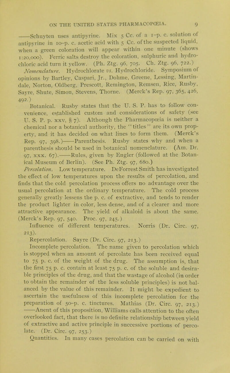 Schuyten uses antipyrine. Mix 5 Cc. of a i-p. c. solution of antipyrine in lo-p. c. acetic acid with 5 Cc. of the suspected liquid, when a green coloration will appear within one minute (shows 1:20,000). Ferric salts destroy the coloration, sulphuric and hydro- chloric acid turn it yellow. (Ph. Ztg. 96, 705. Ch. Ztg. 96, 722.) Nomenclature. Hydrochlorate vs. Hydrochloride. Symposium of opinions by Bartley, Caspari, Jr., Dohme, Greene, Lessing, Martin- dale, Norton, Oldberg, Prcscott, Remington, Remsen, Rice, Rusby, Sayre, Shute, Simon, Stevens, Thome. (Merck's Rep. 97, 365, 426, 492.) Botanical. Rusby .states that the U. S. P. has to follow con- venience, establi-shed custom and considerations of safety (.see U. S. P. p. XXV, § 7). Although the Pharmacopoeia is neither a chemical nor a botanical authority, the titles  are its own prop- erty, and it has decided on what lines to form them. (Merck's Rep. 97, 398.) Parenthesis. Rusby states why and when a parenthesis should be used in botanical nomenclature. (Am. Dr. 97, XXX. 67). Rules, given by Engler (followed at the Botan- ical Museum of Berlin). (See Ph. Ztg. 97, 680.) Percolation. Low temperature. DeForrest Smith has investigated the effect of low temperatures upon the results of percolation, and finds that the cold percolation process offers no advantage over the usual percolation at the ordinary temperature. The cold process generallj- greatly lessens the p. c. of extractive, and tends to render the product lighter in color, less dense, and of a clearer and more attractive appearance. The yield of alkaloid is about the same. (Merck's Rep. 97, 540. Proc. 97, 245.) Influence of different temperatures. Norris (Dr. Circ. 97, 213)- Repercolation. Sayre (Dr. Circ. 97, 213.) Incomplete percolation. The name given to percolation which is stopped when an amount of percolate has been received equal to 75 p. c. of the weight of the drug. The assumption is, that the first 75 p. c. contain at least 75 p. c. of the soluble and desira- ble principles of the drug, and that the wastage of alcohol (in order to obtain the remainder of the less soluble principles) is not bal- anced by the value of this remainder. It might be expedient to ascertain the u.sefulness of this incomplete percolation for the preparation of 50-p. c. tinctures. Mathias (Dr. Circ. 97, 213.) Anent of this propo.sition, Williams calls attention to the often overlooked fact, that there is no definite relationship between yield of extractive and active principle in successive portions of perco- late. (Dr. Circ. 97, 253.) Quantities. In many cases percolation can be carried on with