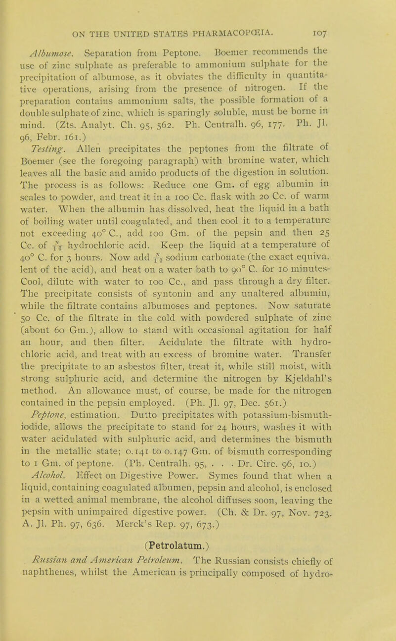 Albimiose. vSeparation from Peptone. Boenier reconiniends the use of zinc sulphate as preferable to ammonium sulphate for the precipitation of albumose, as it obviates the difficulty in quantita- tive operations, arising from the presence of nitrogen. If the preparation contains ammonium salts, the possible formation of a double sulphate of zinc, which is .sparingly soluble, must be borne in mind. (Zts. Analyt. Ch. 95, 562. Ph. Centralh. 96, 177. Ph. Jl. 96, Febr. 161.) Testing. Allen precipitates the peptones from the filtrate of Boemer (see the foregoing paragraph) with bromine water, which leaves all the basic and amido products of the digestion in .solution. The process is as follows: Reduce one Gm. of egg albumin in scales to powder, and treat it in a 100 Cc. flask with 20 Cc. of warm water. When the albumin has dissolved, heat the liquid in a bath of boiling water until coagulated, and then cool it to a temperature not exceeding 40° C, add 100 Gm. of the pepsin and then 25 Cc. of xV hydrochloric acid. Keep the liquid at a temperature of 40° C. for 3 hours. Now add sodium carbonate (the exact equiva. lent of the acid), and heat on a water bath to 90° C. for 10 minutes- Cool, dilute with water to 100 Cc, and pass through a dry filter. The precipitate consists of sj-ntoniu and any unaltered albumin, while the filtrate contains albumoses and peptones. Now saturate 50 Cc. of the filtrate in the cold with powdered sulphate of zinc (about 60 Gm.), allow to stand with occa.sioual agitation for half an hour, and then filter. Acidulate the filtrate with hydro- chloric acid, and treat with an excess of bromine water. Transfer the precipitate to an asbestos filter, treat it, while .still moist, with strong sulphuric acid, and determine the nitrogen by Kjeldahl's method. An allowance must, of course, be made for the nitrogen contained in the pepsin employed. (Ph. Jl. 97, Dec. 561.) Peptone, estimation. Dulto precipitates with potassium-bismuth- iodide, allows the precipitate to stand for 24 hours, washes it with water acidulated with sulphuric acid, and determines the bismuth in the metallic state; 0.141 too. 147 Gm. of bismuth corresponding to I Gm. of peptone. (Ph. Centralh. 95, . . . Dr. Circ. 96, 10.) Alcohol. Effect on Digestive Power. Symes found that when a liquid, containing coagulated albumen, pepsin and alcohol, is enclosed in a wetted animal membrane, the alcohol diffuses soon, leaving the pepsin with unimpaired digestive power. (Cli. & Dr. 97, Nov. 723. A. Jl. Ph. 97, 636. Merck's Rep. 97, 673.) (Petrolatum.) Russian and American Petroleum. The Russian consists chiefly of naphthenes, whilst the American is principally composed of hydro-