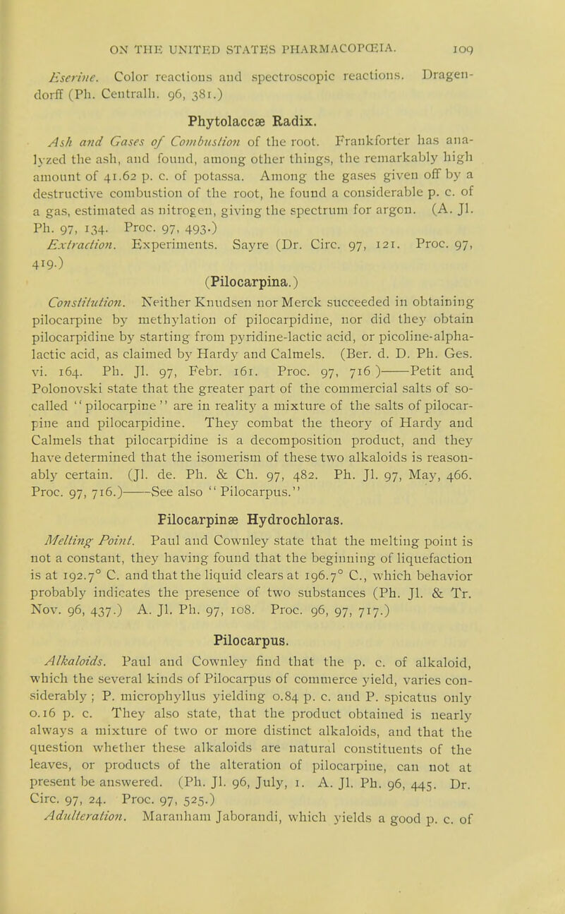 Esej-^ine. Color reactious and spectroscopic reactions. Dragen- dorff (Ph. Centralh. 96, 381.) Phytolaccse Radix. Ash and Cases of Combustion of tlie root. Frankforter has aiia- l\ zed the ash, and found, among other things, the remarkably high amount of 41.62 p. c. of potassa. Among the gases given off by a destructive combustion of the root, he found a considerable p. c. of a gas, estimated as nitrogen, giving the spectrum for argon. (A. Jl. Ph. 97, 134- Proc. 97, 493.) Extraction. Experiments. Say re (Dr. Circ. 97, 121. Proc. 97, 419-) (Pilocarpina.) Constitution. Neither Knudsen nor Merck succeeded in obtaining pilocarpine by methylation of pilocarpidine, nor did thej' obtain pilocarpidine by starting from pyridine-lactic acid, or picoline-alpha- lactic acid, as claimed by Hardy and Calmels. (Ber. d. D. Ph. Ges. vi. 164. Ph. Jl. 97, Febr. 161. Proc. 97, 716 ) Petit and. Polonovski state that the greater part of the commercial salts of so- called  pilocarpine  are in realit}' a mixture of the salts of pilocar- pine and pilocarpidine. They combat the theory of Hardy and Calmels that pilocarpidine is a decomposition product, and they have determined that the isomerism of these two alkaloids is reason- ably certain. (Jl. de. Ph. & Ch. 97, 482. Ph. Jl. 97, May, 466. Proc. 97, 716.)- See also Pilocarpus. Filocarpinae Hydrochloras. Melting Point. Paul and Cownley state that the melting point is not a constant, they having found that the beginning of liquefaction is at 192.7° C. and that the liquid clears at 196.7° C, which behavior probably indicates the presence of two substances (Ph. Jl. & Tr. Nov. 96, 437.) A. Jl. Ph. 97, 108. Proc. 96, 97, 717.) Pilocarpus. Alkaloids. Paul and Cownley find that the p. c. of alkaloid, which the several kinds of Pilocarpus of commerce yield, varies con- siderably ; P. niicrophyllus yielding 0.84 p. c. and P. spicatus only 0.16 p. c. They also state, that the product obtained is nearly always a mixture of two or more distinct alkaloids, and that the question whether these alkaloids are natural constituents of the leaves, or products of the alteration of pilocarpine, can not at present be an.swered. (Ph. Jl. 96, July, i. A. Jl. Ph. 96, 445. Dr. Circ. 97, 24. Proc. 97, 525.)