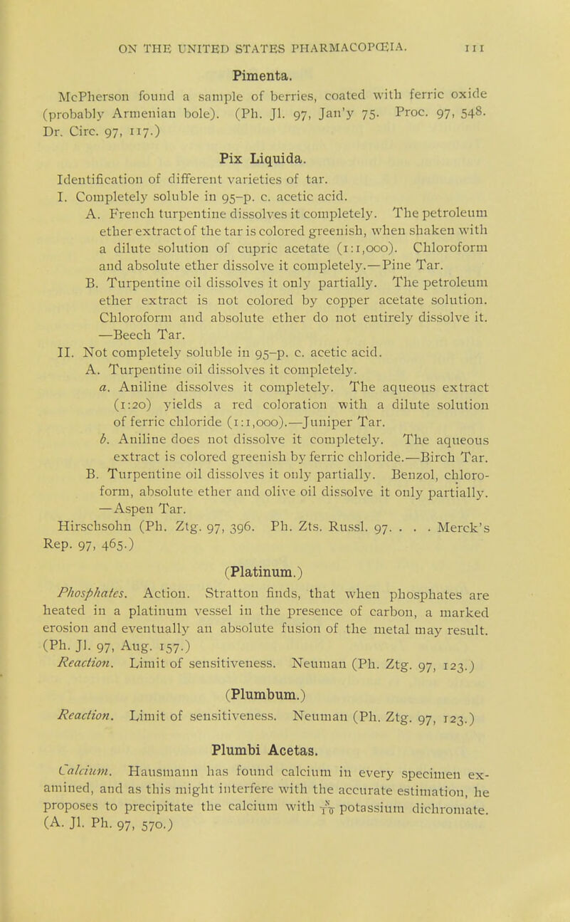 Pimenta. McPherson found a .sani])le of berries, coated with ferric oxide (probably Armenian bole). (Ph. Jl. 97, Jan'y 75. Proc. 97, 548. Dr. Circ. 97, 117.) Pix Liquida. Identification of different varieties of tar. I. Completely soluble in 95-p. c. acetic acid. A. French turpentine dissolves it comijletely. The petroleum ether extract of the tar is colored greenish, when shaken with a dilute solution of cupric acetate (1:1,000). Chloroform and ab.solute ether dissolve it completely.—Pine Tar. B. Turpentine oil dissolves it only partially. The petroleum ether extract is not colored by copper acetate solution. Chloroform and absolute ether do not entirely dissolve it. —Beech Tar. II. Not completely soluble in 95-p. c. acetic acid. A. Turpentine oil dissolves it completelj^ a. Aniline di.s.solves it completely. The aqueous extract (1:20) yields a red coloration with a dilute solution of ferric chloride (1:1,000).—Juniper Tar. b. Aniline does not dis.solve it completely. The aqueous extract is colored greenish by ferric chloride.—Birch Tar. B. Turpentine oil dissolves it only partiall}'. Benzol, chloro- form, absolute ether and olive oil di.«solve it only partially. —Aspen Tar. Hirschsohn (Ph. Ztg. 97, 396. Ph. Zts. Ru.ssl. 97. . . . Merck's Rep. 97, 465.) (Platinum.) Phosphates. Action. Strattou finds, that when phosphates are heated in a platinum vessel in the presence of carbon, a marked erosion and eventually an absolute fusion of the metal may result. (Ph. Jl. 97, Aug. 157.) Reaction. Limit of sensitiveness. Neuman (Ph. Ztg. 97, 123.) (Plumbum.) Reaction. Limit of sensitiveness. Neuman (Ph. Ztg. 97, 123.) Plumbi Ac etas. Lalcium. Hausniann has found calcium in every .specimen ex- amined, and as this might interfere with the accurate estimation, he propo.ses to precipitate the calcium with potassium dichromate. (A. Jl. Ph. 97, 570.)