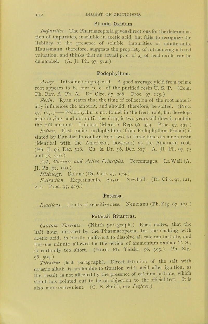 Plumbi Oxidum. Impurities. The Pharmacopoeia gives directions for the determina- tion of impurities, insohible in acetic acid, but fails to recognize the liability of the presence of soluble impurities or adulterants. Haussmann, therefore, suggests the propriety of introducing a fixed valuation, and thinks that an actual p. c. of 95 of lead oxide can be demanded. (A. Jl. Ph. 97, 572.) Podophyllum. Assay. Introduction proposed. A good average yield from prime root appears to be four p. c. of the purified resin U. S. P. (Com. Ph. Rev. A. Ph. A. Dr. Circ. 97, 298. Proc. 97, 175.) Resin. Ryan states that the time of collection of the root materi- all}' influences the amount, and should, therefore, be stated. (Proc. 97. I77-) Podophylliu is not found in the fre.?h root, but develops after drying, and not until the drug is two years old does it contain the full amount. Lohman (Merck's Rep. 96, 353. Proc. 97, 437.) Indian. East Indian podophyllum (from Podophyllum Emodi) is stated bj' Dunstau to contain from two to three times as much resin (identical with the American, however) as the American root. (Ph. Jl. 96, Dec. 516. Ch. & Dr. 96, Dec. 827. A. Jl. Ph. 97, 75 and 98, 246.) Ash, Moisiiire and Active Principles. Percentages. La Wall (A. Jl. Ph. 97, 140.) Histology. Dohme (Dr. Circ. 97, 179.) Extraction. Experiments. Sayre. Newhall. (Dr. Circ. 97, 121, 214. Proc. 97, 419-) Potassa. Reactions. Limits of .sensitiveness. Neumann (Ph. Ztg. 97, 123.) Potassii Bitartras. Calcium Tartrate. (Ninth paragraph.) Euell states, that the half hour, directed by the Pharmacopoeia, for the shaking with acetic acid, is hardly sufficient to dissolve all calcium tartrate, and the one minute allowed for the action of ammonium oxalate T. S., is certainly too short. (Nord. Ph. Tidskr. 96, 393.) Ph. Ztg. 96, 504.) Titration (last paragraph). Direct titration of the salt with caustic alkali is preferable to titration with acid after ignition, as the result is not affected by the presence of calcium tartrate, which Coull has pointed out to be an objection to the official test. It is also more convenient. (C. E. Smith, see Preface.)