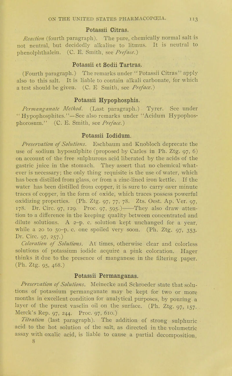 Potassii Oitras. Reaciion (fourth paragrapli). The pure, chemically normal salt is not neutral, but decidedly alkaline to litmus. It is neutral to phenolphthalein. (C. E. Smith, see Preface.') Potassii et Sodii Tartras. (Fourth paragraph.) The remarks under Potassii Citras apply also to this salt. It is liable to contain alkali carbonate, for which a test should be given. (C. E Smith, .see Preface.') Potassii Hypophosphis. Permanganate Method. (Last paragraph.) Tyrer. See under Hypophosphites.—See also remarks under Acidum Hypophos- phorosum. (C. E. Smith, see Preface.) Potassii lodidum. Preservation of Solutions. Eschbaum and Knobloch deprecate the use of .sodium hyposulphite (proposed by Carles in Ph. Ztg. 97, 6) on account of the free .sulphurous acid liberated by the acids of the gastric juice in the stomach. They assert that no chemical what- ever is necessary; the onlj^ thing requisite is the use of water, which has been distilled from glass, or from a zinc-lined iron kettle. If the water has been distilled from copper, it is sure to carrj^ over minute traces of copper, in the form of oxide, which traces possess powerful oxidizing properties. (Ph. Ztg. 97, 77, 78. Zts. Oest. Ap. Ver. 97, 178. Dr. Circ. 97, 129. Proc. 97, 595.) They also draw atten- tion to a difference in the keeping quality between concentrated and dilute solutions. A 2-p. c. solution kept unchanged for a year, while a 20 to 50-p. c. one .spoiled very soon. (Ph. Ztg. 97, 353. Dr. Circ. 97, 257.) Coloraiio7i of Solutioyis. At times, otherwise clear and colorless solutions of potassium iodide acquire a pink coloration. Hager thinks it due to the presence of manganese in the filtering paper. (Ph. Ztg. 95, 468.) Potassii Permanganas. Preservation of Solutions. Meinecke and Schroeder state that solu- tions of pota.ssium permanganate may be kept for two or more months in excellent condition for analytical purposes, by pouring a layer of the purest va.selin oil on the surface. (Ph. Ztg. 97, 157. Merck's Rep. 97, 244. Proc. 97, 610.) Titration (last paragraph). The addition of strong sulphuric acid to the hot solution of the salt, as directed in the volumetric a.ssay with oxalic acid, is liable to cause a partial decomposition, 8