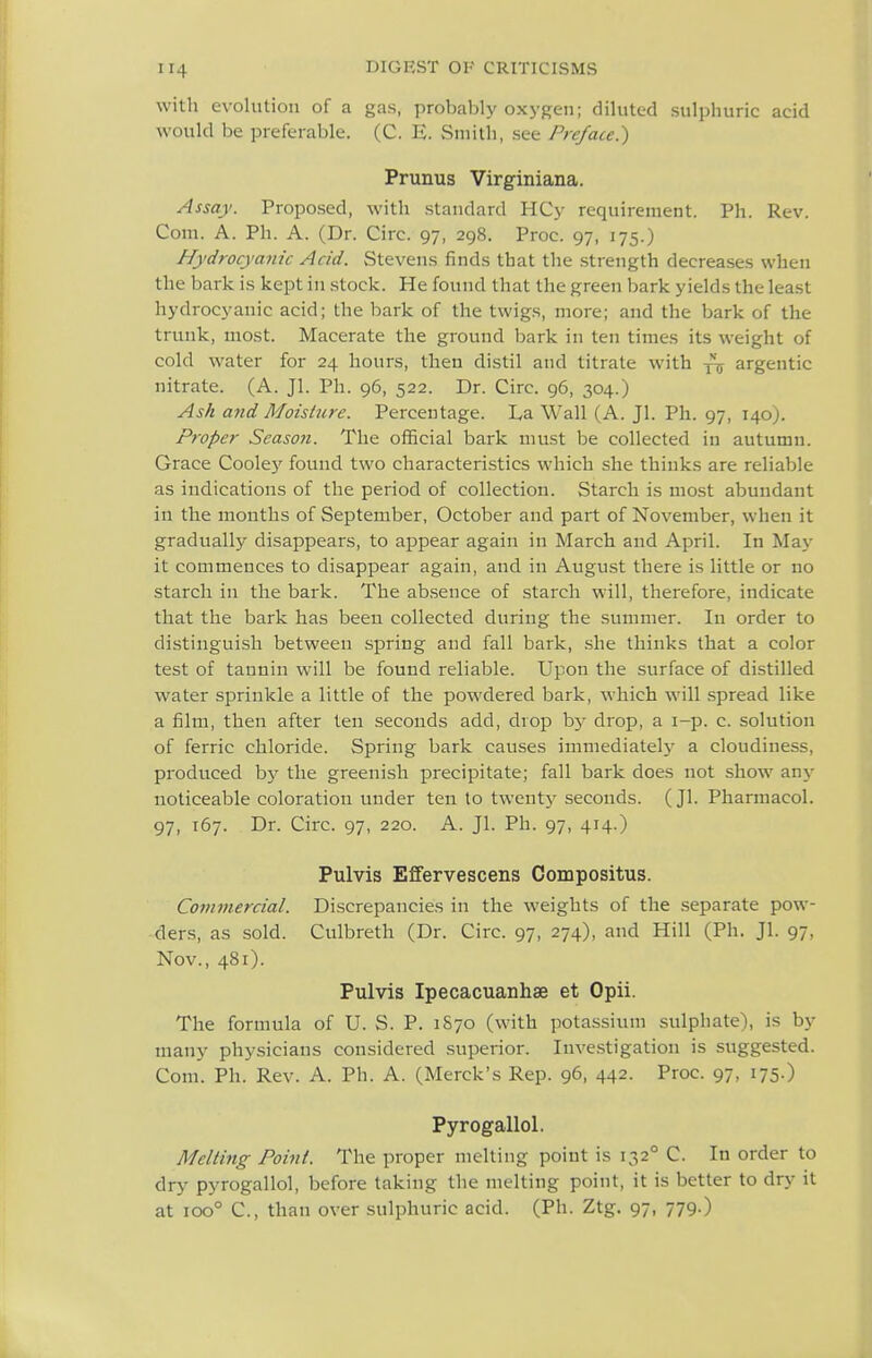 with evolution of a gas, probably oxygen; diluted sulphuric acid would be preferable. (C. E. Smith, see Preface.) Prunus Virginiana. Assay. Proposed, with standard HCy requirement. Ph. Rev. Com. A. Ph. A. (Dr. Circ. 97, 298. Proc. 97, 175.) Hydrocyanic Acid. Stevens finds that the strength decreases when the bark is kept in stock. He found that the green bark yields the least hydrocyanic acid; the bark of the twigs, more; and the bark of the trunk, most. Macerate the ground bark in ten times its weight of cold water for 24 hours, then distil and titrate with argentic nitrate. (A. Jl. Ph. 96, 522. Dr. Circ. 96, 304.) Ash and Moisture. Percentage. I^a Wall (A. Jl. Ph. 97, 140). Proper Season. The official bark must be collected in autumn. Grace Cooley found two characteristics which she thinks are reliable as indications of the period of collection. Starch is most abundant in the mouths of September, October and part of November, when it gradually disappears, to appear again in March and April. In May it commences to disappear again, and in August there is little or no starch in the bark. The absence of starch will, therefore, indicate that the bark has been collected during the summer. In order to distinguish between spring and fall bark, she thinks that a color test of tannin will be found reliable. Upon the surface of distilled water sprinkle a little of the powdered bark, which will spread like a film, then after ten seconds add, drop b}- drop, a i-p. c. solution of ferric chloride. Spring bark causes immediatelj'^ a cloudiness, produced bj^ the greenish precipitate; fall bark does not show any noticeable coloration under ten to twenty seconds. (Jl. Pharmacol. 97, 167. Dr. Circ. 97, 220. A. Jl. Ph. 97, 414.) Pulvis Effervescens Compositus. Commercial. Discrepancies in the weights of the separate pow- ders, as sold. Culbreth (Dr. Circ. 97, 274), and Hill (Ph. Jl. 97, Nov., 481). Pulvis Ipecacuanhse et Opii. The formula of U. S. P. 1870 (with potassium sulphate), is by many physicians considered superior. Investigation is suggested. Com. Ph. Rev. A. Ph. A. (Merck's Rep. 96, 442- Proc. 97, 175.) Pyrogallol. Melting Point. The proper melting point is 132° C. In order to dry pyrogallol, before taking the melting point, it is better to dry it at 100° C, than over sulphuric acid. (Ph. Ztg. 97, 779.)