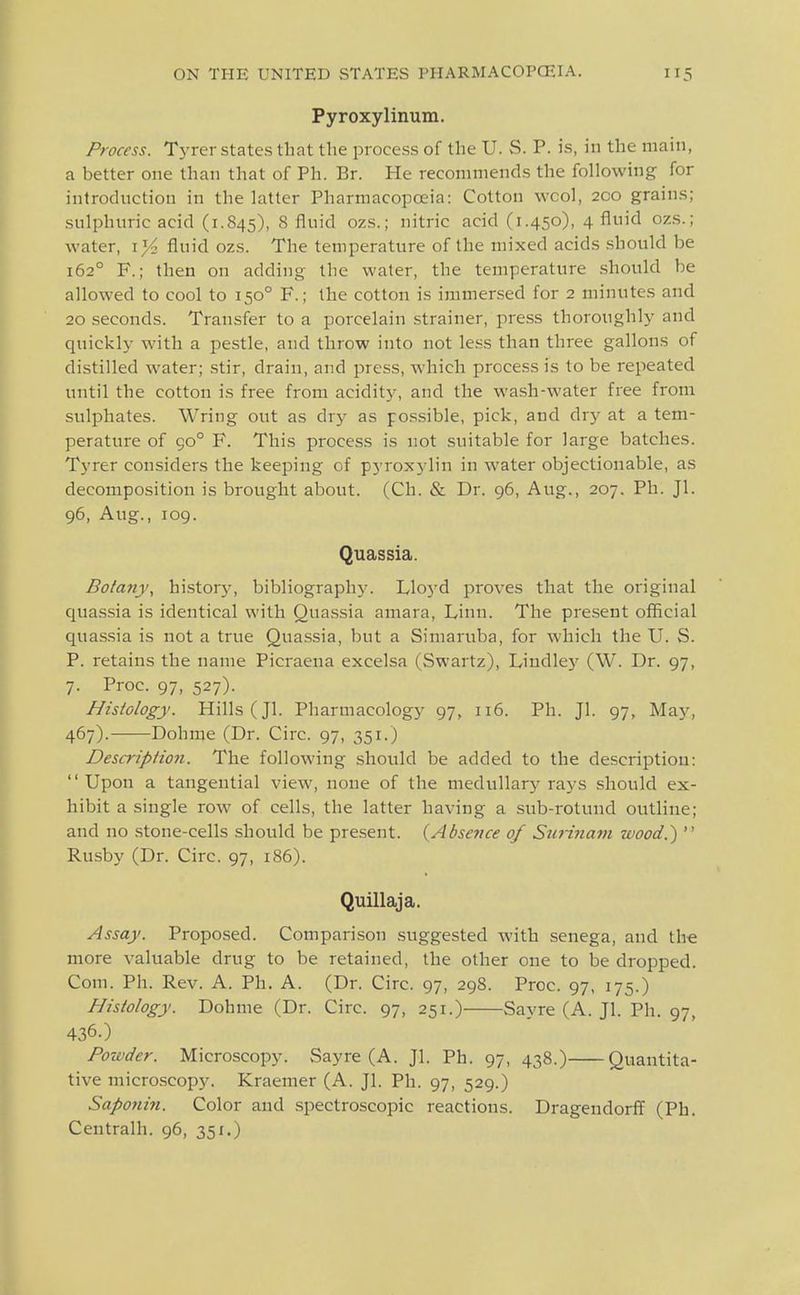 Pyroxylinum. Process. Tyrer states that the process of the U. S. P. is, in the main, a better one than that of Ph. Br. He recommends the following for introduction in the latter Pharmacopoeia: Cotton wool, 200 grains; sulphuric acid (1.845), 8 fluid ozs.; nitric acid (1.450), 4 fluid ozs.; water, i}4 fluid ozs. The temperature of the mixed acids .should be 162° F.; then on adding the water, the temperature .should be allowed to cool to 150° F.; the cotton is immersed for 2 minutes and 20 seconds. Transfer to a porcelain strainer, press thoroughly and quickly with a pestle, and throw into not le.ss than three gallons of distilled water; .stir, drain, and press, which process is to be repeated until the cotton is free from acidity, and the wash-water free from suljahates. Wring out as dry as pos.sible, pick, and dry at a tem- perature of 90° F. This process is not suitable for large batches. Tyrer considers the keeping of pyroxylin in water objectionable, as decomposition is brought about. (Ch. & Dr. 96, Aug., 207. Ph. Jl. 96, Aug., 109. Quassia. Botany, history, bibliography. Lloj'd proves that the original qua.ssia is identical with Quassia amara. Linn. The present official quassia is not a true Quassia, but a Simaruba, for which the U. S. P. retains the name Picraena excelsa (Swartz), Lindley (W. Dr. 97, 7. Proc. 97, 527). Histology. Hills (Jl. Pharmacology 97, 116. Ph. Jl. 97, May, 467). Dohme (Dr. Ciix. 97, 351.) Descriptio7i. The following should be added to the description: Upon a tangential view, none of the medullar}'rays should ex- hibit a single row of cells, the latter having a sub-rotund outline; and no stone-cells should be present. {Absence of Surinam wood.)  Rusby (Dr. Circ. 97, 186). Quillaja. Assay. Proposed. Comparison suggested with senega, and the more valuable drug to be retained, the other one to be dropped. Com. Ph. Rev. A. Ph. A. (Dr. Circ. 97, 298. Proc. 97, 175.) Histology. Dohme (Dr. Circ. 97, 251.) Savre (A. Jl. Ph. 97, 436.) Poxt'der. Microscopy. Sayre (A. Jl. Ph. 97, 438.) Quantita- tive microscopy. Kraemer (A. Jl. Ph. 97, 529.) Sapotiin. Color and spectroscopic reactions. Drageudorff (Ph. Centralh. 96, 351.)