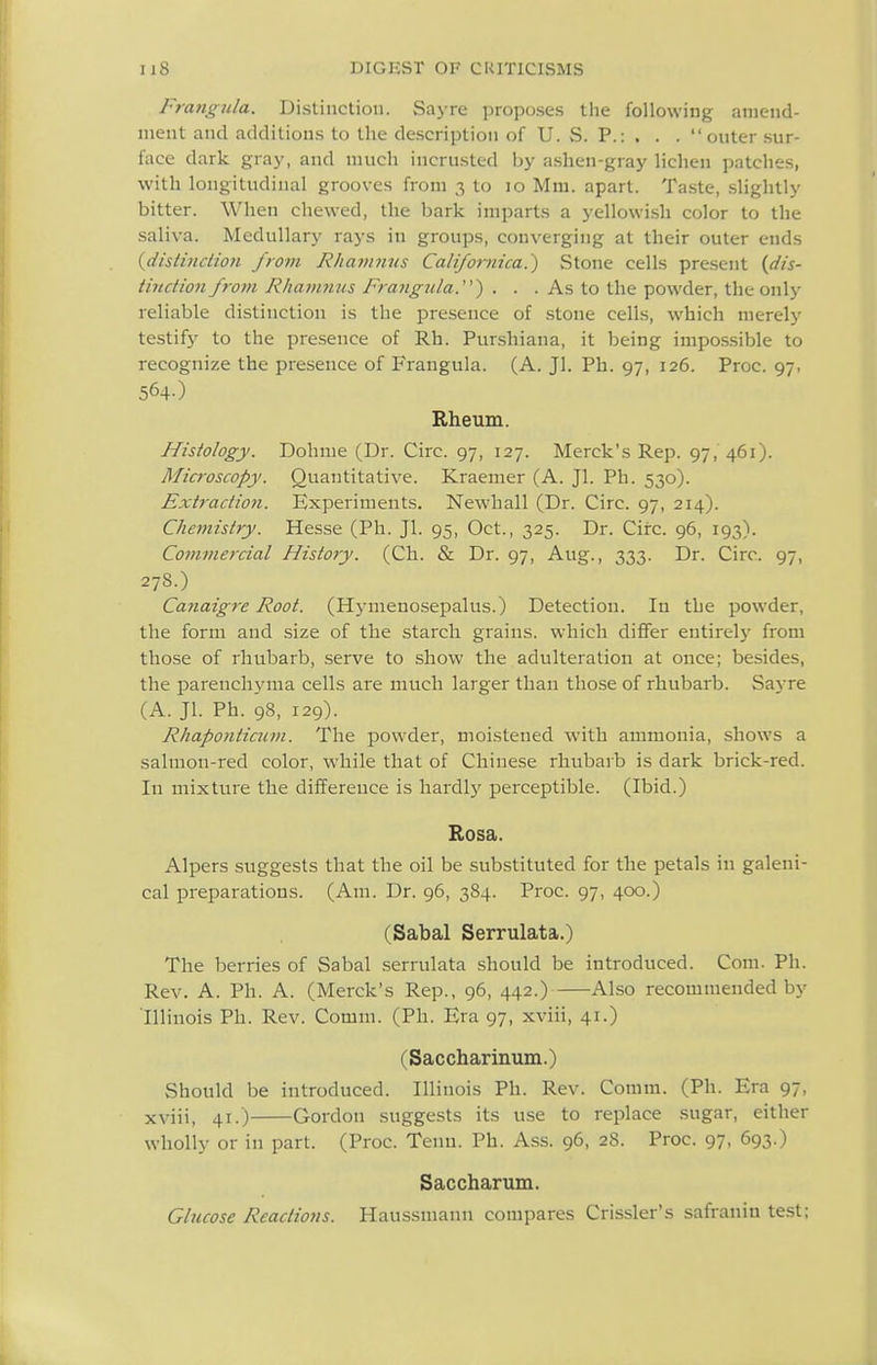 Frangula. Distinction. Sayre proposes the following amend- ment and additions to the description of U. S. P.: . . . outer sur- face dark gray, and much incrusted by ashen-gray lichen patches, with longitudinal grooves from 3 to 10 Mm. apart. Taste, .slightly bitter. When chewed, the bark imparts a yellowi.sh color to the saliva. Medullary rays in groups, converging at their outer ends {distinction from Rhamnns Califoimica.^ Stone cells present {dis- tinction from Rhamnns Frangula.^ . . . As to the powder, the only reliable distinction is the presence of stone cells, which merely testify to the presence of Rh. Punshiana, it being impos.sible to recognize the presence of Frangula. (A. Jl. Ph. 97, 126. Proc. 97, 564-) Rheum. Histology. Dohme (Dr. Circ. 97, 127. Merck's Rep. 97, 461). Microscopy. Quantitative. Kraemer (A. Jl. Ph. 530). Ext?-actio7i. Experiments. Newhall (Dr. Circ. 97, 214). Chemistry. Hesse (Ph. Jl. 95, Oct., 325. Dr. Circ. 96, 193). Commercial History. (Ch. & Dr. 97, Aug., 333. Dr. Circ. 97, 27S.) Canaigre Root. (Hynienosepalus.) Detection. In the powder, the form and size of the starch grains, which differ entirely from tho.se of rhubarb, serve to show the adulteration at once; besides, the parenchyma cells are much larger than those of rhubarb. Saj-re (A. Jl. Ph. 98, 129). Rhaponticum. The powder, moistened with ammonia, shows a salmon-red color, while that of Chinese rhubarb is dark brick-red. In mixture the difference is hardly perceptible. (Ibid.) Rosa. Alpers suggests that the oil be substituted for the petals in galeni- cal preparations. (Am. Dr. 96, 384. Proc. 97, 400.) (Sabal Serrulata.) The berries of Sabal serrulata should be introduced. Cora. Ph. Rev. A. Ph. A. (Merck's Rep., 96, 442.) Also recommended by Illinois Ph. Rev. Comm. (Ph. Era 97, xviii, 41.) (Saccharinum.) Should be introduced. Illinois Ph. Rev. Comm. (Ph. Era 97, xviii, 41.) Gordon suggests its use to replace sugar, either wholly or in part. (Proc. Tenn. Ph. Ass. 96, 28. Proc. 97, 693.) Saccharum. Glucose Reactio7is. Haussmann compares Crissler's safranin test;