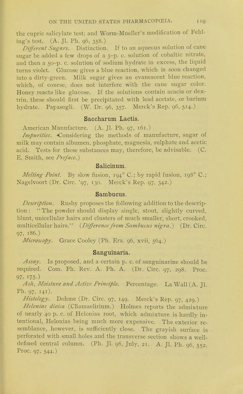 the cupric salicylate test; and Worm-Mueller's modification of Fehl- ing's test. (A. Jl. Ph. 96, 358.) Different Sugars. Distinction. If to an aqueous solution of cane sugar be added a few drops of a 5-p. c. solution of cobaltic nitrate, and then a 50-p. c .solution of sodium hydrate in excess, the liquid turns violet. Glucose gives a blue reaction, which is soon changed into a dirty-green. Milk sugar gives an evanescent blue reaction, which, of course, does not interfere with the cane sugar color. Honey reacts like glucose. If the solutions contain acacia or dex- trin, these should first be precipitated with lead acetate, or barium hydrate. Papasogli. (W. Dr. 96, 357. Merck's Rep. 96, 514.) Saccharum Lactis. American Manufacture. (A. Jl. Ph. 97, 161.) Impurities. '•Considering the methods of manufacture, sugar of milk may contain albumen, phosphate, magnesia, sulphate and acetic acid. Tests for these substances maj', therefore, be advisable. (C. E. Smith, see Preface.^ Salicinum. Melting Poijit. By slow fusion, 194° C; by rapid fusion, 198° C; Nagelvoort (Dr. Circ. '97, 130. Merck's Rep. 97, 342.) Sambucus. Description. Rusb}^ proposes the following addition to the descrip- tion :  The powder should display single, stout, slightly curved, blunt, unicellular hairs and clusters of much smaller, .short, crooked, multicellular hairs. {Difference from Sambtuus nigra.^ (Dr. Circ. 97, 186.) Microscopy. Grace Cooley (Ph. Era. 96, xvii, 564.) Sanguinaria. Assay. Is propo.sed, and a certain p. c. of sanguinarine should be required. Com. Ph. Rev. A. Ph. A. (Dr. Circ. 97, 298. Proc. 97. I75-) Ash, Moisture and Active Principle. Percentage. La Wall (A. Jl. Ph. 97, 141). Histology. Dohme (Dr. Circ. 97, 149. Merck's Rep. 97, 429.) Helo7tias dioica (Cliamaelirium.) Holmes reports the admixture of nearly 40 p. c. of Helonias root, which admixture is hardly in- tentional, Helonias being much more expensive. The exterior re- semblance, however, is sufficiently clo.se. The grayish surface is perforated with small holes and the transverse section shows a well- defined central column. (Ph. Jl. 96, July, 21. A. Jl. Ph. 96, 552. Proc. 97, 544.)