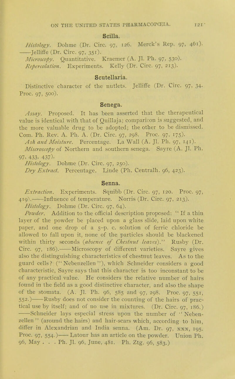 S cilia. Hislohs^y. Dohme (Dr. Circ. 97, 126. Merck'.s Rep. 97, 461). Jelliffe (Dr. Circ. 97, 351). Microscopy. Quantitative. Kraenier (A. Jl. Ph. 97, 530). Repercolation. Experiment.s. Kelly (Dr. Circ. 97, 213). Scutellaria. Distinctive character of the nutlets. Jelliffe (Dr. Circ. 97, 34. Proc. 97, 500). Senega. Assay. Proposed. It has been asserted that the therapeutical value is identical with that of Quillaja; comparison is .suggested, and the more valuable drug to be adopted; the other to be dismissed. Com. Ph. Rev. A. Ph. A. (Dr. Circ. 97, 298. Proc. 97, 175). Ash and Moisture. Percentage. La Wall (A. Jl. Ph. 97, 141). Miscroscopy of Northern and southern senega. Saj^re (A. Jl. Ph. 97. 433. 437)- Histology. Dohme (Dr. Circ. 97, 250). Dry Extract. Percentage. Linde (Ph. Centralh. 96, 423). Senna. Extraction. Experiments. vSquibb (Dr. Circ. 97, 120. Proc. 97, 4i9\ Influence of temperature. Norris (Dr. Circ. 97, 213). Histology. Dohme (Dr. Circ. 97, 64). Powder. Addition to the official description proposed:  If a thin laj er of the powder be placed upon a glass slide, laid upon white paper, and one drop of a 5-p. c. solution of ferric chloride be allowed to fall upou it, none of the particles should be blackened within thirty .seconds {absence of Chestnut leaves). Rusbj^ (Dr. Circ. 97, 186).——Micro.scopy of different varieties. Saj-re gives also the distinguishing characteristics of chestnut leaves. As to the guard cells? ( Nebenzellen ), which Schneider considers a good characteristic, Sayre says that this character is too inconstant to be of any practical value. He considers the relative number of hairs found in the field as a good distinctive character, and also the shape of the stomata. (A. Jl. Ph. 96, 585 and 97, 298. Proc. 97, 551, 552.) Rusby does not consider the counting of the hairs of prac- tical u.se by itself; and of no u.se in mixtures. (Dr. Circ. 97, 186.) Schneider lays especial stress upon the number of ' Neben- zellen  (around the hairs) and hair-.scars which, according to him, differ in Alexandrian and India senna. (Am. Dr. 97, xxx, 195. Proc. 97, 554.) Latour has an article on the powder. Union Ph. 96, May ... Ph. Jl. 96, June, 481. Ph. Ztg. 96, 583.)
