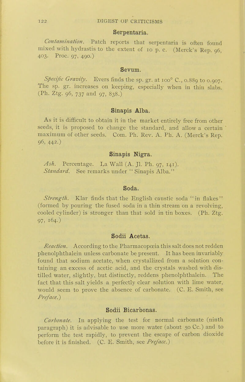 Serpentaria. Conlaminaiion. Patch reports that serpentaria is often found mixed with hydrastis to the extent of lo p. c. (Merck's Rep. 96, 403. Proc. 97, 490.) Sevum. Specific Gravity. Evers finds the sp. gr. at 100° C, 0.889 to 0.907. The sp. gr. increases on keeping, especially when in thin slabs. (Ph. Ztg. 96, 737 and 97, 838.) Sinapis Alba. As it is difiicult to obtain it in the market entirely free from other seeds, it is proposed to change the .standard, and allow a certain maximum of other seeds. Com. Ph. Rev. A. Ph. A. (Merck's Rep. 96, 442.) Sinapis Nigra. Ash. Percentage. La Wall (A. Jl. Ph. 97, 141). Standa7-d. See remarks under  Sinapis Alba. Soda. Strength. Klar finds that the English caustic soda in flakes (formed by pouring the fused soda in a thin stream on a revolving, cooled cj'liuder) is stronger than that sold in tin boxes. (Ph. Ztg. 97, 164.) Sodii Acetas. Reaction. According to the Pharmacopoeia this salt does not redden phenolphthalein unless carbonate be present. It has been invariably found that sodium acetate, when crystallized from a solution con- taining an excess of acetic acid, and the cr5'stals washed w'ith dis- tilled water, slightly, but distinctly, reddens phenolphthalein. The fact that this salt ^nelds a perfectly clear solution with lime water, would seem to prove the absence of carbonate. (C. E. Smith, see Preface.') Sodii Bicarbonas. Carbonate. In applying the test for normal carbonate (ninth paragraph) it is advisable to use more water (about 50 Cc.) and to perform the test rapidly, to prevent the escape of carbon dioxide before it is finished. (C. E. Smith, .see Preface.)