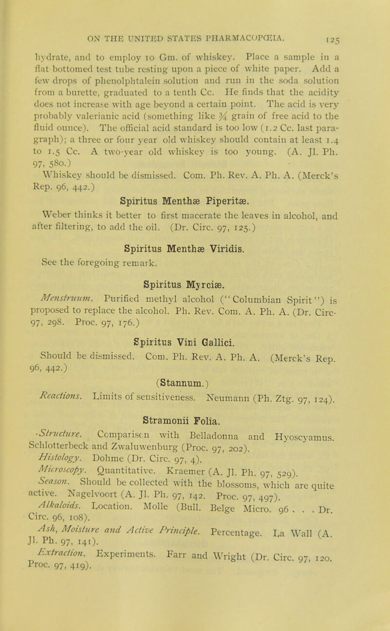 hydrate, and to employ 10 Gra. of whiskey. Place a sample in a flat bottomed test tube resting upon a piece of white paper. Add a few drops of phenolplitalein solution and run in the .soda .solution from a burette, graduated to a tenth Co. He.finds that the acidity does not increase with age beyond a certain point. The acid is very probably valerianic acid (.something like ^ grain of free acid to the fluid ounce). The official acid standard is too low (1.2 Cc. last para- graph); a three or four year old whiskey should contain at least 1.4 to 1.5 Cc. A two-year old whiskey is too j'oung. (A. Jl. Ph. 97. 580.) Whiskey should be dismissed. Com. Ph. Rev. A. Ph. A. (Merck's Rep. 96, 442.) Spiritus Menthse Piperitae. Weber thinks it better to first macerate the leaves in alcohol, and after filtering, to add the oil. (Dr. Circ. 97, 125.) Spiritus Menthse Viridis. See the foregoing remark. Spiritus Myrciae. Mensinivm. Purified methyl alcohol (Columbian Spirit) is propo.sed to replace the alcohol. Ph. Rev. Com. A. Ph. A. (Dr. Circ- 97, 29S. Proc. 97, 176.) Spiritus ViDi Gallici. Should be dismissed. Com. Ph. Rev. A. Ph. A. (Merck's Rep. 96, 442.) (Stannum.) Readio7is. Limits of sensitiveness. Neumann (Ph. Ztg. 97, 124). Stramonii Folia. ■S/nidure. Ccmpari.scn with Belladonna and Hyoscyamus. Schlotterbeck and Zwaluwenburg (Proc. 97, 202). Histology. Dohme (Dr. Circ. 97, 4). Microscopy. Quantitative. Kraemer (A. Jl. Ph. 97, 529). Season. Should be collected with the blossoms, which are quite active. Nagelvoort (A. Jl. Ph. 97, 142. Proc. 97, 497). Alkaloids. Location. Molle (Bull. Beige Micro. 96 . . . Dr. Circ. 96, 108). Ash, Moisture and Active Principle. Percentage. La Wall (A Jl. Ph. 97, 141). Extraction. Experiments. Farr and Wright (Dr. Circ 97 120 Proc. 97, 419).