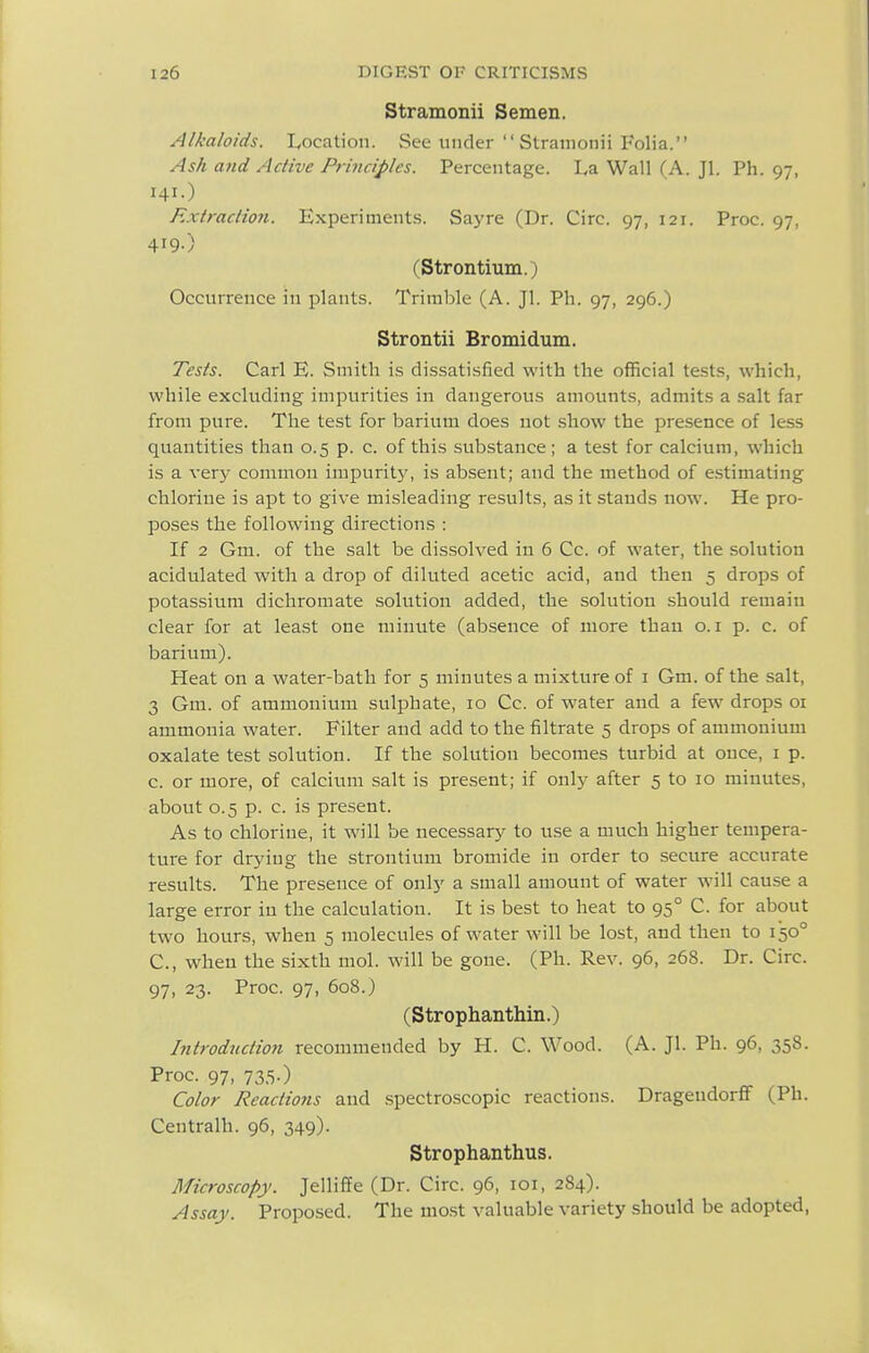 Stramonii Semen. Alkaloids. L,ocation. See under  Stramonii Folia. Ash and Active Principles. Percentage. La Wall (A. Jl. Ph. 97, 141.) Extraction. Experiments. Sayre (Dr. Circ. 97, 121. Proc. 97, 419.) (Strontium.) Occurrence in plants. Trimble (A. Jl. Ph. 97, 296.) Strontii Bromidum. Tests. Carl E. Smith is dissatisfied with the official tests, which, while excluding impurities in dangerous amounts, admits a salt far from pure. The test for barium does not show the presence of less quantities than 0.5 p. c. of this substance ; a test for calcium, which is a very common impurity, is absent; and the method of estimating chlorine is apt to give misleading results, as it stands now. He pro- poses the following directions : If 2 Gm. of the salt be dissolved in 6 Cc. of water, the solution acidulated with a drop of diluted acetic acid, and then 5 drops of potassium dicliroraate solution added, the solution should remain clear for at least one minute (absence of more than o.i p. c. of barium). Heat on a water-bath for 5 minutes a mixture of i Gm. of the salt, 3 Gm. of ammonium sulphate, 10 Cc. of water and a few drops 01 ammonia water. Filter and add to the filtrate 5 drops of ammonium oxalate test solution. If the solution becomes turbid at once, i p. c. or more, of calcium salt is present; if only after 5 to 10 minutes, about 0.5 p. c. is present. As to chlorine, it will be necessary to use a much higher tempera- ture for drying the strontium bromide in order to secure accurate results. The presence of only a small amount of water w^ill cause a large error in the calculation. It is best to heat to 95° C. for about tw^o hours, when 5 molecules of water will be lost, and then to 150° C, when the sixth mol. will be gone. (Ph. Rev. 96, 268. Dr. Circ. 97, 23. Proc. 97, 6q8.) (Strophanthin.) Introduction recommended by H. C. Wood. (A. Jl. Ph. 96, 358. Proc. 97, 735.) Color Reactions and spectroscopic reactions. DragendorfF (Ph. Centralh. 96, 349). Strophanthus. Microscopy. JellifPe (Dr. Circ. 96, loi, 284). Assay. Proposed. The most valuable variety should be adopted,